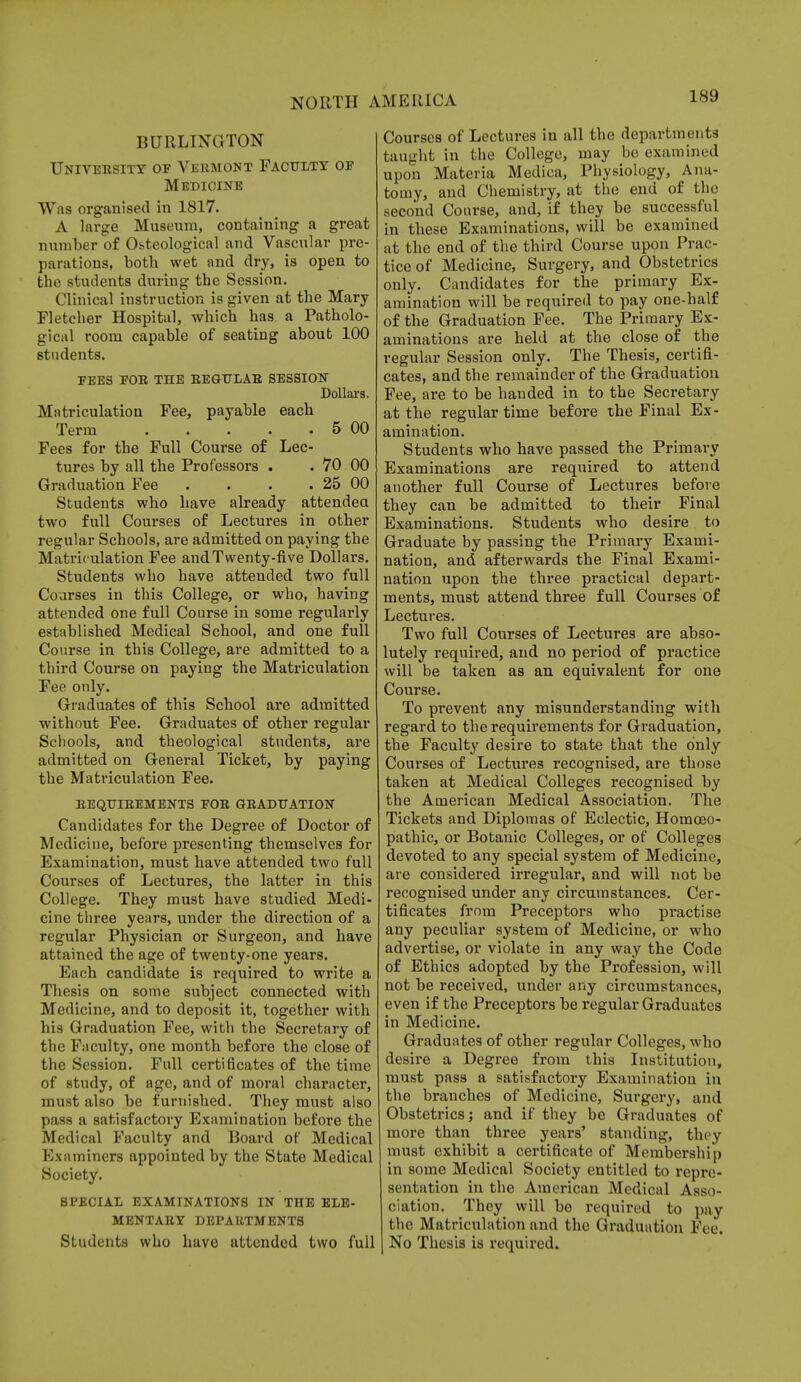 BURLINGTON University of Vermont Faculty of Medicine Was organised in 1817. A large Museum, containing a great number of Osteological and Vascular pre- parations, both wet and dry, is open to the students during the Session. Clinical instruction is given at the Mary Fletcher Hospital, which has a Patholo- gical room capable of seating about 100 students. fees for the regular session Dollars. Matriculation Fee, payable each Terra 5 00 Fees for the Full Course of Lec- tures by all the Professors . . 70 00 Graduation Fee . . . . 25 00 Students who have already attendea two full Courses of Lectures in other regular Schools, are admitted on paying the Matriculation Fee and Twenty-five Dollars. Students who have attended two full Courses in this College, or who, having attended one full Course in some regularly established Medical School, and one full Course in this College, are admitted to a third Course on paying the Matriculation Fee only. Graduates of this School are admitted without Fee. Graduates of other regular Schools, and theological students, are admitted on General Ticket, by paying the Matriculation Fee. REQUIREMENTS FOR GRADUATION Candidates for the Degree of Doctor of Medicine, before presenting themselves for Examination, must have attended two full Courses of Lectures, the latter in this College. They must have studied Medi- cine three years, under the direction of a regular Physician or Surgeon, and have attained the age of twenty-one years. Each candidate is required to write a Thesis on some subject connected with Medicine, and to deposit it, together with his Graduation Fee, with the Secretary of the Faculty, one month before the close of the Session. Full certificates of the time of study, of age, and of moral character, must also be furnished. They must also pass a satisfactory Examination before the Medical Faculty and Board of Medical Examiners appointed by the State Medical Society. SPECIAL EXAMINATIONS IN THE ELE- MENTARY DEPARTMENTS Students who have attended two full Courses of Lectures in all the departments taught in the College, may be examined upon Materia Medica, Physiology, Ana- tomy, and Chemistry, at the end of the second Course, and, if they be successful in these Examinations, will be examined at the end of the third Course upon Prac- tice of Medicine, Surgery, and Obstetrics only. Candidates for the primary Ex- amination will be required to pay one-half of the Graduation Fee. The Primary Ex- aminations are held at the close of the regular Session only. The Thesis, certifi- cates, and the remainder of the Graduation Fee, are to be handed in to the Secretary at the regular time before the Final Ex- amination. Students who have passed the Primary Examinations are required to attend another full Course of Lectures before they can be admitted to their Final Examinations. Students who desire to Graduate by passing the Primary Exami- nation, and afterwards the Final Exami- nation upon the three practical depart- ments, must attend three full Courses of Lectures. Two full Courses of Lectures are abso- lutely required, and no period of practice will be taken as an equivalent for one Course. To prevent any misunderstanding with regard to the requirements for Graduation, the Faculty desire to state that the only Courses of Lectures recognised, are those taken at Medical Colleges recognised by the American Medical Association. The Tickets and Diplomas of Eclectic, Homoeo- pathic, or Botanic Colleges, or of Colleges devoted to any special system of Medicine, are considered irregular, and will not be recognised under any circumstances. Cer- tificates from Preceptors who practise any peculiar system of Medicine, or who advertise, or violate in any way the Code of Ethics adopted by the Profession, will not be received, under any circumstances, even if the Preceptors be regular Graduates in Medicine. Graduates of other regular Colleges, who desire a Degree from this Institution, must pass a satisfactory Examination in the branches of Medicine, Surgery, and Obstetricsj and if they be Graduates of more than three years' standing, they must exhibit a certificate of Membership in some Medical Society entitled to repre- sentation in the American Medical Asso- ciation. They will bo required to pay the Matriculation and the Graduation Fee. No Thesis is required.