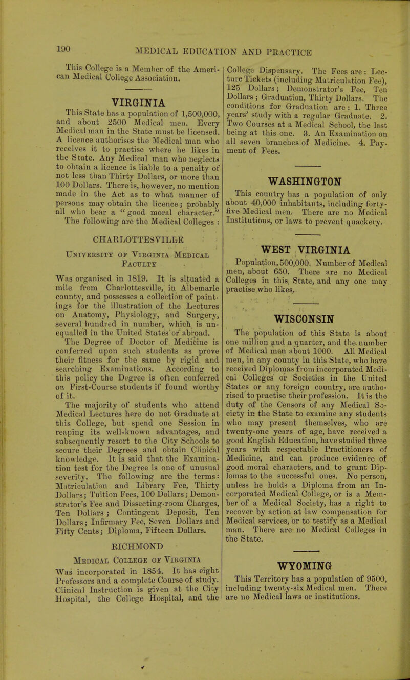 This College is a Member of the Ameri- can Medical College Association. VIRGINIA This State has a population of 1,500,000, and about 2500 Medical men. Every Medical man in the State must be licensed. A licence authorises the Medical man who receives it to practise where he likes in the State. Any Medical man who neglects to obtain a licence is liable to a penalty of not less than Thirty Dollars, or more than 100 Dollars. There is, however, no mention made in the Act as to what manner of persons may obtain the licence; probably all who bear a good moral character. The following are the Medical Colleges : CHARLOTTESVILLE University of Virginia Medical Faculty Was organised in 1819. It is situated a mile from Charlottesville, in Albemarle county, and possesses a collection of paint- ings for the illustration of the Lectures on Anatomy, Physiology, and Surgery, several hundred in number, which is un- equalled in the United Statesor'abroad. The Degree of Doctor of Medicine is conferred upon such students as prove their fitness for the same by rigid and searching Examinations. According to this policy the Degree is often conferred on First-Course students if found worthy of it. The majority of students who attend Medical Lectures here do not Graduate at this College, but spend one Session in reaping its well-known advantages, and subsequently resort to the City Schools to secure their Degrees and obtain Clinical knowledge. It is said that the Examina- tion test for the Degree is one of unusual severity. The following are the terms: Matriculation and Library Fee, Thirty Dollars; Tuition Fees, 100 Dollars; Demon- strator's Fee and Dissecting-room Charges, Ten Dollars ; Contingent Deposit, Ten Dollars; Infirmary Fee, Seven Dollars and Fifty Cents; Diploma, Fifteen Dollars. RICHMOND Medical College oe Virginia Was incorporated in 1854. It has eight Professors and a complete Course of study. Clinical Instruction is given at the City Hospital, the College Hospital, and the College Dispensary. The Fees are: Lec- ture Tickets (including Matriculation Fee), 125 Dollars; Demonstrator's Fee, Ten Dollars ; Graduation, Thirty Dollars. The conditions for Graduation are : 1. Three years' study with a regular Graduate. 2. Two Courses at a Medical School, the last being at this one. 3. An Examination on all seven branches of Medicine. 4. Pay- ment of Fees. WASHINGTON This country has a population of only about 40,000 inhabitants, including forty- five Medical men. There are no Medical Institutions, or laws to prevent quackery. WEST VIRGINIA Population, 500,000. Number of Medical men, about 650. There are no Medical Colleges in this, State, and any one may practise who likes. WISCONSIN The population of this State is about one million and a quarter, and the number of Medical men about 1000. All Medical men, in any county in this State, who have received Diplomas from incorporated Medi- cal Colleges or Societies in the United States or any foreign country, are autho- rised to practise their profession. It is the duty of the Censors of any Medical So- ciety in the State to examine any students who may present themselves, who are twenty-one years of age, have received a good English Education, have studied three years with respectable Practitioners of Medicine, and can produce evidence of good moral characters, and to grant Dip- lomas to the successful ones. No person, unless he holds a Diploma from an In- corporated Medical College, or is a Mem- ber of a Medical Society, has a right to recover by action at law compensation for Medical services, or to testify as a Medical man. There are no Medical Colleges in the State. WYOMING This Territory has a population of 9500, including twenty-six Medical men. There are no Medical laws or institutions.