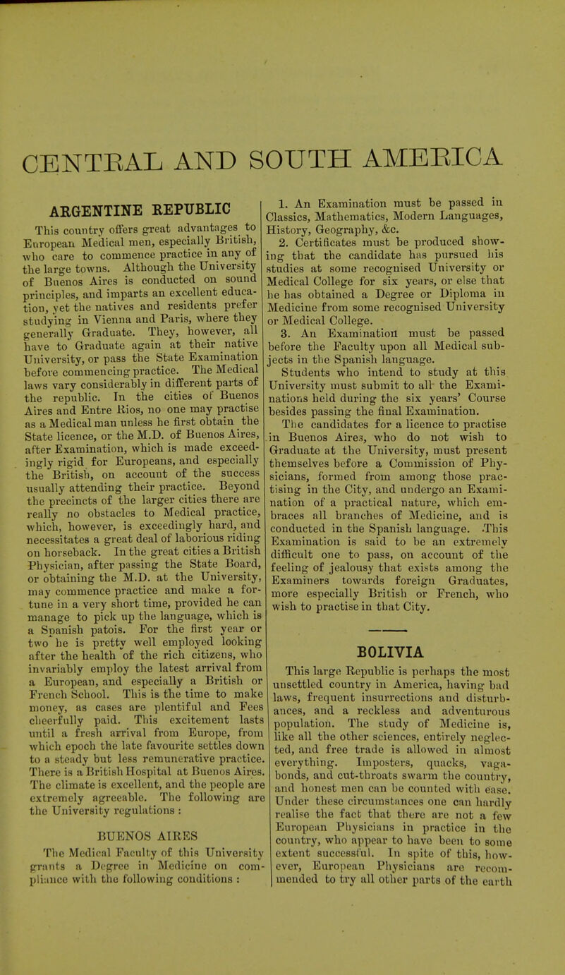 CENTRAL AND SOUTH AMERICA ARGENTINE REPUBLIC This country offers great advantages to European Medical men, especially British, who care to commence practice in any of the large towns. Although the University of Buenos Aires is conducted on sound principles, and imparts an excellent educa- tion, yet the natives and residents prefer studying in Vienna and Paris, where they generally Graduate. They, however, all have to Graduate again at their native University, or pass the State Examination hefore commencing practice. The Medical laws vary considerably in different parts of the republic. In the cities of Buenos Aires and Entre Rios, no one may practise as a Medical man unless he first obtain the State licence, or the M.D. of Buenos Aires, after Examination, which is made exceed- ingly rigid for Europeans, and especially the British, on account of the success usually attending their practice. Beyond the precincts of the larger cities there are really no obstacles to Medical practice, which, however, is exceedingly hard, and necessitates a great deal of laborious riding on horseback. In the great cities a British Physician, after passing the State Board, or obtaining the M.D. at the University, may commence practice and make a for- tune in a very short time, provided he can manage to pick up the language, which is a Spanish patois. Eor the first year or two he is pretty well employed looking after the health of the rich citizens, who invariably employ the latest arrival from a European, and especially a British or French School. This is the time to make money, as cases are plentiful and Fees cheerfully paid. This excitement lasts until a fresh arrival from Europe, from which epoch the late favourite settles down to a steady but less remunerative practice. There is a British Hospital at Buenos Aires. The climate is excellent, and the people are extremely agreeable. The following are the University regulations : BUENOS AIRES The Medical Faculty of this University grants a Degree in Medicine on com- pliance with the following conditions : 1. An Examination must be passed in Classics, Mathematics, Modern Languages, History, Geography, &c. 2. Certificates must be produced show- ing that the candidate has pursued his studies at some recognised University or Medical College for six years, or else that he has obtained a Degree or Diploma in Medicine from some recognised University or Medical College. 3. An Examination must be passed before the Faculty upon all Medical sub- jects in the Spanish language. Students who intend to study at this University must submit to alt the Exami- nations held during the six years' Course besides passing the final Examination. The candidates for a licence to practise in Buenos Aires, who do not wish to Graduate at the University, must present themselves before a Commission of Phy- sicians, formed from among those prac- tising in the City, and undergo an Exami- nation of a practical nature, which em- braces all branches of Medicine, and is conducted in the Spanish language. .This Examination is said to be an extremely difficult one to pass, on account of the feeling of jealousy that exists among the Examiners towards foreign Graduates, more especially British or French, who wish to practise in that City. BOLIVIA This large Republic is perhaps the most unsettled country in America, having had laws, frequent insurrections and disturb- ances, and a reckless and adventurous population. The study of Medicine is, like all the other sciences, entirely neglec- ted, and free trade is allowed in almost everything. Imposters, quacks, vaga- bonds, and cut-throats swarm the country, and honest men can be counted with ease. Under these circumstances one can hardly realise the fact that there are not a few European Physicians in practice in the country, who appear to have been to some extent successful. In spite of this, how- ever, European Physicians are recom- mended to try all other parts of the earth