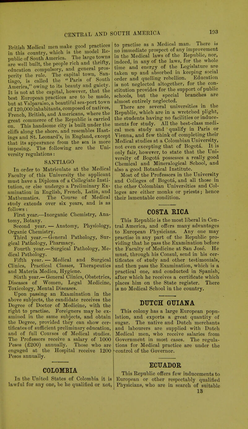 British Medical men make good practices in this country, which is the model Re- public of South America. The large towns are well built, the people rich and thrifty, education compulsory, and general pros- perity the rule. The capital town, San- tiago, is called the Paris of South America, owing to its beauty and gaiety. It is not at the capital, however, that the best European practices are to be made, but at Valparaiso, a beautiful sea-port town of 120,000 inhabitants, composed of natives, French, British, and Americans, where the great commerce of the Republic is carried on. This handsome city is built under the cliffs along the shore, and resembles Hast- ings and St. Leonard's, in England, except that its appearance from the sea is more imposing. The following are the Uni- versity regulations: SANTIAGO In order to Matriculate at the Medical Faculty of this University the applicant must have a Diploma of a Collegiate Insti- tution, or else undergo a Preliminary Ex- amination in English, French, Latin, and Mathematics. The Course of Medical study extends over six years, and is as follows: First year.—Inorganic Chemistry, Ana- tomy, Botany. Second year. — Anatomy, Physiology, Organic Chemistry. Third year.—General Pathology, Sur- gical Pathology, Pharmacy. Fourth year.—Surgical Pathology, Me- dical Pathology. Fifth year. — Medical and Surgical Clinics, Practical Classes, Therapeutics and Materia Medica, Hygiene. Sixth year.— General Clinics, Obstetrics, Diseases of Women, Legal Medicine, Toxicology, Mental Diseases. Upon passing an Examination in the above subjects, the candidate receives the Degree of Doctor of Medicine, with the right to practise. Foreigners may be ex- amined in the same subjects, and obtain the Degree, provided they can show cer- tificates of sufficient preliminary education, and of full Courses of Medical studies. The Professors receive a salary of 1000 Pesos (£200) annually. Those who are engaged at the Hospital receive 1200 Pesos annually. COLOMBIA In the United States of Colombia it is lawful for any one, be he qualified or not, to practise as a Medical man. There is no immediate prospect of any improvement in the Medical laws of the Republic, nor, indeed, in any of the laws, for the whole time and energy of the Legislature are taken up and absorbed in keeping social order and quelling rebellion. Education is not neglected altogether, for the con- stitution provides for the support of public schools, but the special branches are almost entirely neglected. There are several universities in the Republic, which are in a wretched plight, the students having no facilities or induce- ments for study. All the best-class medi- cal men study and qualify in Paris or Vienna, and few think of completing their Medical studies at a Colombian University, not even excepting that of Bogota. It is only fair, however, to state that the Uni- versity of Bogota possesses a really good Chemical and Mineralogical School, and also a good Botanical Institute. Most of the Professors in the University and Colleges of Bogota, and all those in the other Colombian Universities and Col- leges are either monks or priests; hence their lamentable condition. COSTA RICA This Republic is the most liberal in Cen- tral America, and offers many advantages to European Physicians. Any one may practise in any part of the Republic pro- viding that he pass the Examination before the Faculty of Medicine at San Jose. He must, through his Consul, send in his cer- tificates of study and other testimonials, and then pass the Examination, which is a practical one, and conducted in Spanish, after which he receives a certificate which places him on the State register. There is no Medical School in the country. DUTCH GUIANA This colony has a large European popu- lation, and exports a great quantity of sugar. The native and Dutch merchants and labourers are supplied with Dutch Medical men, who receive salaries from Government in most cases. The regula- tions for Medical practice are under the v control of the Governor. ECUADOR This Republic offers few inducements to European or other respectably qualified Physicians, who are iu search of suitable 13