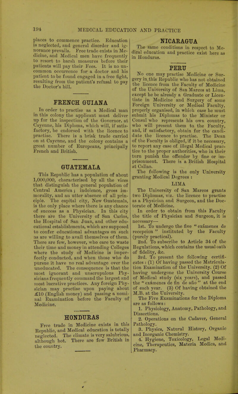 places to commence practice. Education is neglected, and general disorder and ig- norance prevails. Free trade exists in Me- dicine, and Medical men have frequently to resort to harsh measures before their patients will pay their Fees. It is no un- common occurrence for a doctor and his patient to be found engaged in a free fight, resulting from the patient's refusal to pay the Doctor's bill. FRENCH GUIANA In order to practise as a Medical man in this colony the applicant must deliver up for the inspection of the Governor, at Cayenne, his Diploma, which will, if satis- factory, be endorsed with the licence to practise. There is a brisk trade carried on at Cayenne, and the colony contains a great number of Europeans, principally French and British. GUATEMALA This Republic has a population of about 1,000,000, characterised by all the vices that distinguish the general population of Central America; indolence, gross im- morality, and an utter absence of all prin- ciple. The capital city, New Guatemala, is the only place where there is any chance of success as a Physician. In this city there are the University of San Carlos, the Hospital of San Juan, and other edu- cational establishments, which are supposed to confer educational advantages on such as are willing to avail themselves of them. There are few, however, who care to waste their time and money in attending Colleges where the study of Medicine is imper- fectly conducted, and when those who do pursue it have no real advantage over the uneducated. The consequence is that the most ignorant and unscrupulous Phy- sicians frequently command the largest and most lucrative practices. Any foreign Phy- sician may practise upon paying about £10 (English money) and passing a nomi- nal Examination before the Faculty of Medicine. HONDURAS Free trade in Medicine exists in this Republic, and Medical education is totally neglected. The climate is very salubrious, although hot. There are few British in the country. NICARAGUA The same conditions in respect to Me- dical education and practice exist here as in Honduras. PERU No one may practise Medicine or Sur- gery in.this Republic who has not obtained the licence from the Faculty of Medicine of the University of San Marcos at Lima, except he be already a Graduate or Licen- tiate in Medicine and Surgery of some Foreign University or Medical Faculty, properly organised, in which case he must submit his Diplomas to the Minister or Consul who represents his own country, who will present them to the Faculty, and, if satisfactory, obtain for the candi- date the licence to practise. The Dean of the Faculty is obliged, if it be necessary, to report any case of illegal Medical prac- tice to the proper authorities, who in their turn punish the offender by fine or im- prisonment. There is a British Hospital at Callao. The following is the only University granting Medical Degrees : LIMA The University of San Marcos grants two Diplomas, viz. the licence to practise as a Physician and Surgeon, and the Doc- torate of Medicine. In order to obtain from this Faculty the title of Physician and Surgeon, it is necessary— 1st. To undergo the five  examenes de recepcion instituted by the Faculty (purely practical). 2nd. To subscribe to Article 34 of the Regulations, which contains the usual oath of fidelity, &c. 3rd. To present the following certifi- cates : (1) Of having passed the Matricula- tion Examination of the University. (2) Of having undergone the University Course of Medical study (six years), and passed the  examenes de fin de ano  at the end of each year. (3) Of having obtained the M.B. at the University. The Five Examinations for the Diploma are as follows: 1. Physiology, Anatomy, Pathology, and Dissections. 2. Operations on the Cadaver, General Pathology. 3. Physics, Natural History, Organic and Inorganic Chemistry. 4.' Hygiene, Toxicology, Legal Medi- cine, Therapeutics, Materia Medica, and Pharmacy.