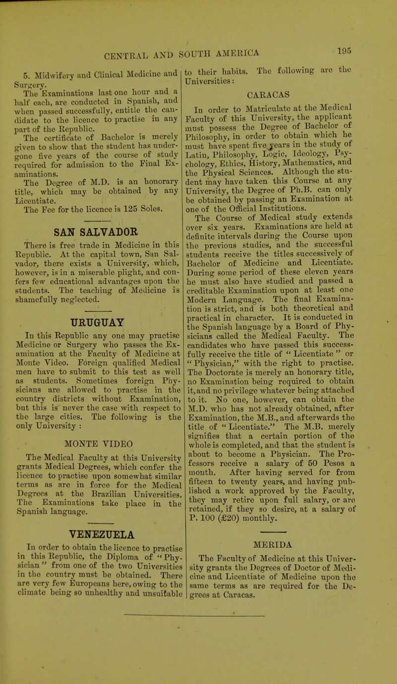 5. Midwifery and Clinical Medicine and Surgery. The Examinations last one hour and a half each, are conducted in Spanish, and when passed successfully, entitle the can- didate to the licence to practise in any part of the Republic. The certificate of Bachelor is merely given to show that the student has under- gone five years of the course of study required for admission to the Final Ex- aminations. The Degree of M.D. is an honorary title, which may be obtained by any Licentiate. The Fee for the licence is 125 Soles. SAN SALVADOR There is free trade in Medicine in this Republic. At the capital town, San Sal- vador, there exists a University, which, however, is in a miserable plight, and con- fers few educational advantages upon the students. The teaching of Medicine is shamefully neglected. URUGUAY In this Republic any one may practise Medicine or Surgery who passes the Ex- amination at the Faculty of Medicine at Monte Video. Foreign qualified Medical men have to submit to this test as well as students. Sometimes foreign Phy- sicians are allowed to practise in the country districts without Examination, but this is' never the case with respect to the large cities. The following is the only University : MONTE VIDEO The Medical Faculty at this University grants Medical Degrees, which confer the licence to practise upon somewhat similar terms as are in force for the Medical Degrees at the Brazilian Universities. The Examinations take place in the Spanish language. to their habits. The following arc the Universities: CARACAS In order to Matriculate at the Medical Faculty of this University, the applicant must possess the Degree of Bachelor of Philosophy, in order to obtain which he must have spent fivevears in the study of Latin, Philosophy, Logic, Ideology, Psy- chology, Ethics, History, Mathematics, and the Physical Sciences. Although the stu- dent may have taken this Course at any University, the Degree of Ph.B. can only be obtained by passing an Examination at one of the Official Institutions. The Course of Medical study extends over six years. Examinations are held at definite intervals during the Course upon the previous studies, and the successful students receive the titles successively of Bachelor of Medicine and Licentiate. During some period of these eleven years he must also have studied and passed a creditable Examination upon at least one Modern Language. The final Examina- tion is strict, and is both theoretical and practical in character. It is conducted in the Spanish language by a Board of Phy- sicians called the Medical Faculty. The candidates who have passed this success- fully receive the title of  Licentiate  or  Physician, with the right to practise. The Doctorate is merely an honorary title, no Examination being required to obtain it, and no privilege whatever being attached to it. No one, however, can obtain the M.D. who has not already obtained, after Examination, the M.B.,and afterwards the title of Licentiate. The M.B. merely signifies that a certain portion of the whole is completed, and that the student is about to become a Physician. The Pro- fessors receive a salary of 50 Pesos a month. After having served for from fifteen to twenty years, and having pub- lished a work approved by the Faculty, they may retire upon full salary, or are retained, if they so desire, at a salary of P. 100 (£20) monthly. VENEZUELA In order to obtain the licence to practise in this Republic, the Diploma of Phy- sician  from one of the two Universities in the country must be obtained. There are very few Europeans here, owing to the climate being so unhealthy and unsuitable MERIDA The Faculty of Medicine at this Univer- sity grants the Degrees of Doctor of Medi- cine and Licentiate of Medicine upon the same terms as are required for the De- grees at Caracas.