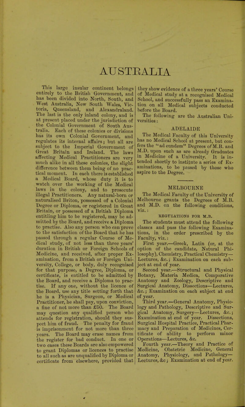 AUSTRALIA This large insular continent belongs entirely to the British Government, and has been divided into North, South, and West Australia, New South Wales, Vic- toria, Queensland, and Alexandraland. The last is the only inland colony, and is at present placed under the jurisdiction of the Colonial Government of South Aus- tralia. Each of these colonies or divisions has its own Colonial Government, and regulates its internal affairs; but all are subject to the Imperial Government of Great Britain and Ireland. The laws affecting Medical Practitioners are very much alike in all these colonies, the slight difference between them being of no prac- tical moment. In each there is established a Medical Board, whose duty it is to watch over the working of the Medical laws in the colony, and to prosecute illegal Practitioners. Any natural-born or naturalised Briton, possessed of a Colonial Degree or Diploma, or registered in Great Britain, or possessed of a British Diploma entitling him to be registered, may be ad- mitted by the Board, and receive a Diploma to practise. Also any person who can prove to the satisfaction of the Board that he has passed through a regular Course of Me- dical study, of not less than three years' duration in British or Foreign Schools of Medicine, and received, after proper Ex- amination, from a British or Foreign Uni- versity, College, or body, duly recognised for that purpose, a Degree, Diploma, or certificate, is entitled to be admitted by the Board, and receive a Diploma to prac- tise. If any one, without the licence of the Board, use any title setting forth that he is a Physician, Surgeon, or Medical Practitioner, he shall pay, upon conviction, a fine of not more than £50. The Board may question any qualified person who attends for registration, should they sus- pect him of fraud. The penalty for fraud is imprisonment for not more than three years. The Board may erase names from the register for bad conduct. In one or two cases these Boards are also empowered to grant Diplomas or licences to practise to all such as are unqualified by Diploma or certificate from elsewhere, provided that they show evidence of a three years' Course of Medical study at a recognised Medical School, and successfully pass an Examina- tion on all Medical subjects conducted before the Board. The following are the Australian Uni- versities : ADELAIDE The Medical Faculty of this University has no Medical School at present, but con- fers the adeundem Degrees ofM.B. and M.D. upon such as are already Graduates in Medicine of a University. It is in- tended shortly to institute a series of Ex- aminations, to be passed by those who aspire to the Degree. MELBOURNE The Medical Faculty of the University of Melbourne grants the Degrees of M.B. and M.D. on the following conditions, viz. : REGULATIONS TOR M.B. The students must attend the following classes and pass the following Examina- tions, in the order prescribed by the Faculty, viz.: First year.—Greek, Latin (or, at the option of the candidate, Natural Phi- losophy), Chemistry, Practical Chemistry— Lectures, &c. j Examination on each sub- ject at end of year. Second year.—Structural and Physical Botany, Materia Medica, Comparative Anatomy and Zoology, Descriptive and Surgical Anatomy, Dissections—Lectures, &c.; Examination on each subject at end of year. Third year.—General Anatomy, Physio- logy and Pathology, Descriptive and Sur- gical Anatomy, Surgery—Lectures, &c.; Examination at end of year. Dissections, Surgical Hospital Practice, Practical Phar- macy and Preparation of Medicines, Cer- tificate of ability to perform minor Operations—Lectures, &c. Fourth year.—Theory and Practice of Medicine, Obstetric Medicine, General Anatomy, Physiology, and Pathology- Lectures, &c; Examination at end of year.