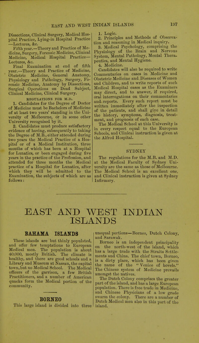Dissections, Clinical Surgery, Medical Hos- pital Practice, Lying-in Hospital Practico —Lectures, &c. Fifth year.—Theory and Practice of Me- dicine, Surgery, Forensic Medicine, Clinical Medicine, Medical Hospital Practice— Lectures, &c. Final Examination at end of fifth year.—Theory and Practice of Medicine, Obstetric Medicine, General Anatomy, Physiology and Pathology, Surgery, Fo- rensic Medicine, Anatomy by Dissections, Surgical Operations on Dead Subject, Clinical Medicine, Clinical Surgery. EEGUI.ATIONS FOB M.D. 1. Candidates for the Degree of Doctor of Medicine must be Bachelors of Medicine of at least two years' standing in the Uni- versity of Melbourne, or in some other University recognised by it. 2. Candidates must produce satisfactory evidence of having, subsequently to taking the Degree of M.B., either attended during two years the Medical Practice of a Hos- pital or of a Medical Institution, three months of which has been at a Hospital for Lunatics, or been engaged during five years in the practice of the Profession, and attended for three months the Medical practice of a Hospital for Lunatics, after which they will be admitted to the Examination, the subjects of which are as follows: 1. Logic. 2. Principles and Methods of Observa- tion and reasoning in Medical inquiry. 3. Medical Psychology, comprising the Physiology of the Brain and Nervous System, Mental Pathology, Mental Thera- peutics, and Mental Hygiene. 4. Medicine. Candidates will also be required to write Commentaries on cases in Medicine and Obstetric Medicine and Diseases of Women and Children, and to write reports of such Medical Hospital cases as the Examiners may direct, and to answer, if required, oral interrogations on their commentaries and. reports. Every such report must be written immediately after the inspection of the patients, and shall give in detail the history, symptoms, diagnosis, treat- ment, and prognosis of each case. The Medical School at this University is in every respect equal to the European Schools, and Clinical instruction is given at the Alfred Hospital. SYDNEY The regulations for the M.B. and M.D. at the Medical Faculty of Sydney Uni- versity are the same as those of Melbourne. The Medical School is an excellent one, and Clinical instruction is given at Sydney Infirmary. EAST AND WEST INDIAN ISLANDS BAHAMA ISLANDS These islands are but thinly populated, and offer few temptations to European Medical men. The population is about 40,000, mostly British. The climate is healthy, and there are good schools and a Library and Museum at Nassau, the capital town,but no Medical School. The Medical officers of the garrison, a few British Practitioners, and a number of American quacks form the Medical portion of the community. BORNEO This large island is divided into three unequal portions—Borneo, Dutch Colony, and Sarawak. Borneo is an independent principality on the north-west of the island, which has a large trade with the Straits Settle- ments and China. The chief town, Borneo, is a dirty place, which has been given the name of the  Venice of hovels. The Chinese system of Medicine prevails amongst the natives. The Dutch Colony comprises the greater part of the island, and has a large European population. There is free trade in Medicine, and Chinese Physicians of a low grade swarm the colony. There arc a number of Dutch Medical men also in this part of the island.