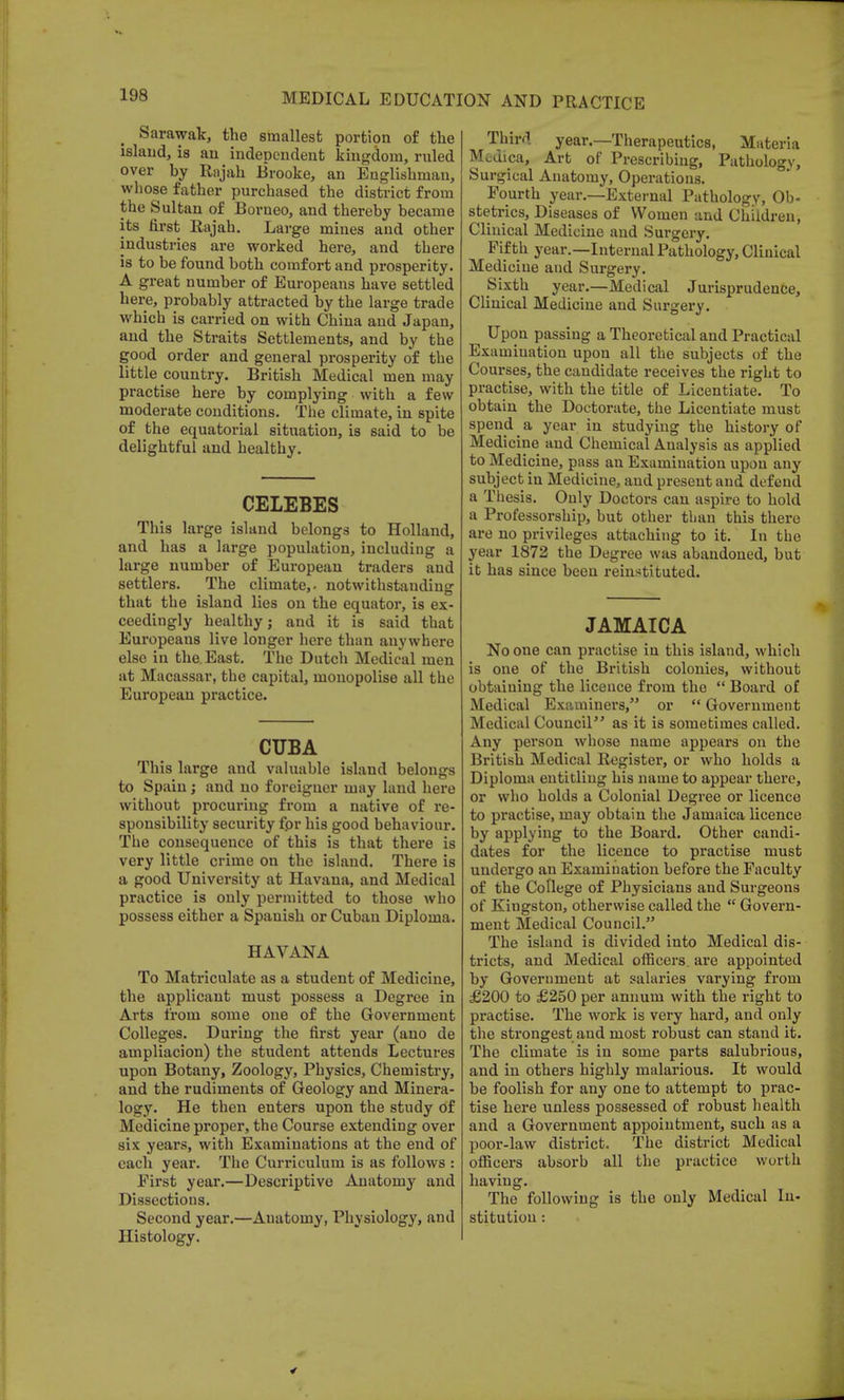 Sarawak, the smallest portion of the island, is an independent kingdom, ruled over by Rajah Brooke, an Englishman, whose father purchased the district from the Sultan of Borneo, and thereby became its first Rajah. Large mines and other industries are worked here, and there is to be found both comfort and prosperity. A great number of Europeans have settled here, probably attracted by the large trade which is carried on with China and Japan, and the Straits Settlements, and by the good order and general prosperity of the little country. British Medical men may practise here by complying with a few moderate conditions. The climate, in spite of the equatorial situation, is said to be delightful and healthy. CELEBES This large island belongs to Holland, and has a large population, including a large number of European traders and settlers. The climate,, notwithstanding that the island lies on the equator, is ex- ceedingly healthy; and it is said that Europeans live longer here than anywhere else in the. East. The Dutch Medical men at Macassar, the capital, monopolise all the European practice. CUBA This large and valuable island belongs to Spain; and no foreigner may land here without procuring from a native of re- sponsibility security fpr his good behaviour. The consequence of this is that there is very little crime on the island. There is a good University at Havana, and Medical practice is only permitted to those who possess either a Spanish or Cuban Diploma. HAVANA To Matriculate as a student of Medicine, the applicant must possess a Degree in Arts from some one of the Government Colleges. During the first year (ano de ampliacion) the student attends Lectures upon Botany, Zoology, Physics, Chemistry, and the rudiments of Geology and Minera- logy. He then enters upon the study of Medicine proper, the Course extending over six years, with Examinations at the end of each year. The Curriculum is as follows : First year.—Descriptive Anatomy and Dissections. Second year.—Auatomy, Physiology, and Histology. Third year.—Therapeutics, Materia Medica, Art of Prescribing, Pathology, Surgical Anatomy, Operations. Fourth year.—External Pathology, Ob- stetrics, Diseases of Women and Children, Clinical Medicine and Surgery. Fifth year.—Internal Pathology, Clinical Medicine aud Surgery. Sixth year.—Medical Jurisprudence, Clinical Medicine and Surgery. Upon passing a Theoretical and Practical Examination upon all the subjects of the Courses, the candidate receives the right to practise, with the title of Licentiate. To obtain the Doctorate, the Licentiate must spend a year in studying the history of Medicine and Chemical Analysis as applied to Medicine, pass an Examination upon any subject in Medicine, and present and defend a Thesis. Only Doctors can aspire to hold a Professorship, but other than this there are no privileges attaching to it. In the year 1872 the Degree was abandoned, but it has since been reinstituted. JAMAICA No one can practise in this island, which is one of the British colonies, without obtaining the licence from the  Board of Medical Examiners, or  Government Medical Council as it is sometimes called. Any person whose name appears on the British Medical Register, or who holds a Diploma entitling his name to appear there, or who holds a Colonial Degree or licence to practise, may obtain the Jamaica licence by applying to the Board. Other candi- dates for the licence to practise must undergo an Examination before the Faculty of the College of Physicians and Surgeons of Kingston, otherwise called the  Govern- ment Medical Council. The island is divided into Medical dis- tricts, and Medical officers, are appointed by Government at salaries varying from £200 to £250 per annum with the right to practise. The work is very hard, and only the strongest and most robust can stand it. The climate is in some parts salubrious, and in others highly malarious. It would be foolish for any one to attempt to prac- tise here unless possessed of robust health and a Government appointment, such as a poor-law district. The district Medical officers absorb all the practice worth having. The following is the only Medical In- stitution :