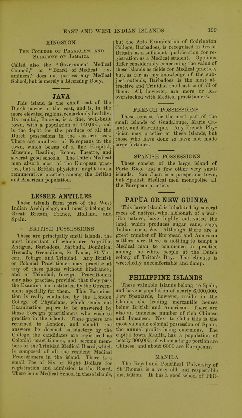 KINGSTON The College of Physicians and sttegeons of jamaica Called also the  Government Medical Council, or Board of Medical Ex- aminers, does not possess any Medical School, but is merely a Licensing Body. JAVA This island is the chief seat of the Dutch power in the east, and is, in the more elevated regions, remarkably healthy. Its capital, Batavia, is a fine, well-built town, with a population of 140,000, and is the depot for the produce of all the Dutch possessions in the eastern seas. There are numbers of Europeans in the town, which boasts of a fine Hospital, Museum, Reading Room, Theatre, and several good schools. The Dutch Medical men absorb most of the European prac- tice, but a British physician might find a remunerative practice among the British and American population. LESSEE ANTILLES These islands form part of the West Indian Archipelago, and mostly belong to Great Britain, France, Holland, and Spain. BRITISH POSSESSIONS These are principally small islands, the most important of which are Anguilla, Antigua, Barbadoes, Barbuda, Dominica, Grenada, Grenadines, St Lucia, St Vin- cent, Tobago, and Trinidad. Any British or Colonial Practitioner may practise at any of these places without hindrance ; and at Trinidad, foreign Practitioners may also practise, provided that they pass the Examination instituted by the Govern- ment specially for them. This Examina- tion is really conducted by the London College of Physicians, which sends out Examination papers to be answered by those Foreign practitioners who wish to practise in the island. These papers are returned to London, and should the answers be deemed satisfactory by the College, the candidates are registered as Colonial practitioners, and become mem- bers of the Trinidad Medical Board, which is composed of all the resident Medical Practitioners in the island. There is a small Fee of Six or Eight Dollars for registration and admission to the Board. There is no Medical School in these islands, but the Arts Examination of Codrington College, Barbadoes, is recognised in Great Britain as a sufficient cpjalification for re- gistration as a Medical student. Opinions differ considerably concerning the value of these islands as fields for Medical practice, but, as far as my knowledge of the sub- ject extends, Barbadoes is the most at- tractive and Trinidad the least so of all of them. All, however, are more or less overstocked with Medical practitioners. FRENCH POSSESSIONS These consist for the most part of the small islands of Guadaloupe, Marie Ga- lante, and Martinique. Any French Phy- sician may practise at these islands, but those who have done so have not made large fortunes. SPANISH POSSESSIONS These consist of the large island of Porto Rico, and a few other very small islands. San Juan is a prosperous town, but Spanish Medical men monopolise all the European practice. PAPUA OR NEW GUINEA This large island is inhabited by several races of natives, who, although of a war- like nature, have highly cultivated the land, which produces sugar cane, sago, Indian corn, &c. Although there are a great number of European and American settlers here, there is nothing to tempt a Medical mau to commence in practice among the white people at the Dutch colony of Triton's Bay. The climate is wretchedly uncomfortable and damp. PHILIPPINE ISLANDS These valuable islands belong to Spain, and have a population of nearly 6,000,000. Few Spaniards, however, reside in the islands, the leading mercantile houses being British and American. There arc also an immense number of rich Chinese and Japanese. Next to Cuba this is the most valuable colonial possession of Spain, the annual profits being enormous. The capital town, Manila, has a population of nearly 300,000, of whom a large portion are Chinese, and about 6000 are Europeans. MANILA ^ The Royal and Pontifical University of St Thomas is a very old and respectable institution. It has a good school of Phil-