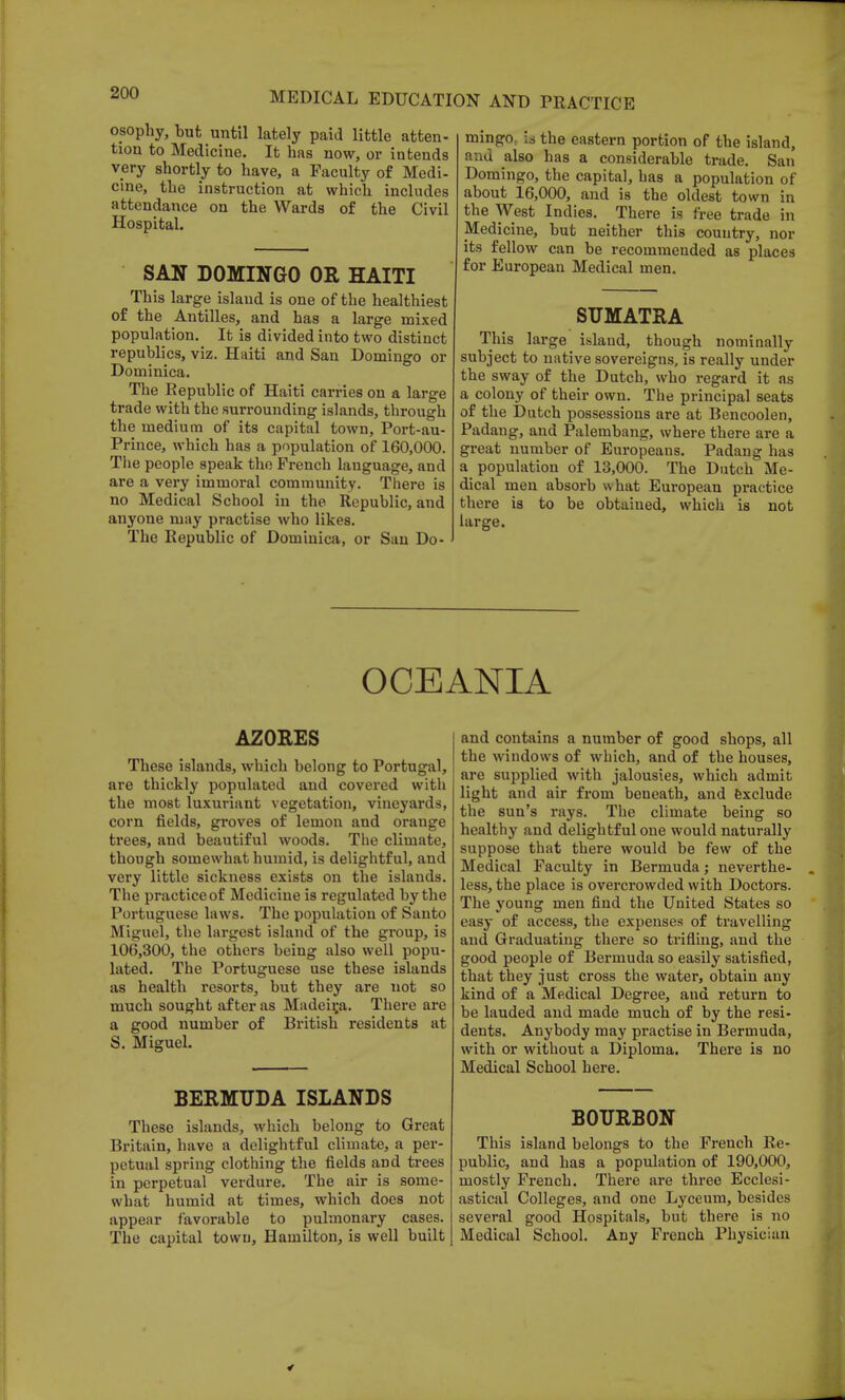 osophy, but until lately paid little atten- tion to Medicine. It has now, or intends very shortly to have, a Faculty of Medi- cine, the instruction at which includes attendance on the Wards of the Civil Hospital. SAN DOMINGO OR HAITI This large island is one of the healthiest of the Antilles, and has a large mixed population. It is divided into two distinct republics, viz. Haiti and San Domingo or Dominica. The Republic of Haiti carries on a large trade with the surrounding islands, through the medium of its capital town, Port-au- Prince, which has a population of 160,000. The people speak the French language, and are a very immoral community. There is no Medical School in the Republic, and anyone may practise who likes. The Republic of Dominica, or San Do- mingo, is the eastern portion of the island, and also has a considerable trade. San Domingo, the capital, has a population of about 16,000, and is the oldest town in the West Indies. There is free trade in Medicine, but neither this country, nor its fellow can be recommended as places for European Medical men. SUMATRA This large island, though nominally subject to native sovereigns, is really under the sway of the Dutch, who regard it as a colony of their own. The principal seats of the Dutch possessions are at Bencoolen, Padang, and Palembang, where there are a great number of Europeans. Padang has a population of 13,000. The Dutch Me- dical men absorb what European practice there is to be obtained, whicli is not large. OCEANIA AZORES These islands, which belong to Portugal, are thickly populated and covered with the most luxuriant vegetation, vineyards, corn fields, groves of lemon and orange trees, and beautiful woods. The climate, though somewhat humid, is delightful, and very little sickness exists on the islands. The practice of Medicine is regulated by the Portuguese laws. The population of Santo Miguel, the largest island of the group, is 106,300, the others being also well popu- lated. The Portuguese use these islands as health resorts, but they are not so much sought after as Madeira. There are a good number of British residents at S. Miguel. BERMUDA ISLANDS These islands, which belong to Great Britain, have a delightful climate, a per- petual spring clothing the fields and trees in perpetual verdure. The air is some- what humid at times, which does not appear favorable to pulmonary cases. The capital town, Hamilton, is well built and contains a number of good shops, all the windows of which, and of the houses, are supplied with jalousies, which admit light and air from beneath, and exclude the sun's rays. The climate being so healthy and delightful one would naturally suppose that there would be few of the Medical Faculty in Bermuda; neverthe- less, the place is overcrowded with Doctors. The young men find the United States so easy of access, the expenses of travelling and Graduating there so trifling, and the good people of Bermuda so easily satisfied, that they just cross the water, obtain any kind of a Medical Degree, and return to be lauded and made much of by the resi- dents. Anybody may practise in Bermuda, with or without a Diploma. There is no Medical School here. BOURBON This island belongs to the French Re- public, and has a population of 190,000, mostly French. There are three Ecclesi- astical Colleges, and one Lyceum, besides several good Hospitals, but there is no Medical School. Any French Physician