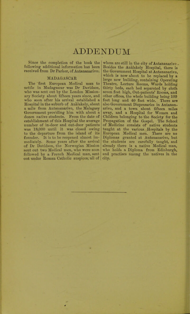 ADDENDUM Since the completion of the book the Following additional information has been received from Dr Parker, of Antananarivo: MADAGASCAR The first European Medical man to settle in Madagascar was Dr Davidson, who was sent out by the London Mission- ary Society about fifteen years since, and who soon after his arrival established a Hospital in the suburb of Aualakely, about a mile from Antananarivo, the Malagasy Government providing him with about a dozen native students. From the date of establishment of this Hospital the average number of in-door and out-door patients was 18,000 until it was closed owing to the departure from the island of its founder. It is to be reopened almost im- mediately. Some years after the arrival of Dr Davidsou, the Norwegian Mission sent out two Medical men, who were soon followed by a French Medical man, sent out under Roman Catholic auspices,- all of whom are still in the city of Antananarivo . Besides the Analakely Hospital, there is the Government Hospital at Antananarivo, which is now about to be replaced by a large new building, containing Operating Theatre, Lecture Rooms, Wards holding thirty beds, each bed separated by cloth seven feet high, Out-patients' Rooms, and other offices, the whole building being 109 feet long and 40 feet wide. There are also Government Dispensaries in Antanan- arivo, and a town about fifteen miles away, and a Hospital for Women and Children belonging to the Society for the Propagation of the Gospel. The School of Mediciue consists of native students taught at the various Hospitals by the European Medical men. There are no Diplomas granted at Antananarivo, but the students are carefully taught, and already there is a native Medical man, who holds a Diploma from Edinburgh, and practises among the natives in the city.