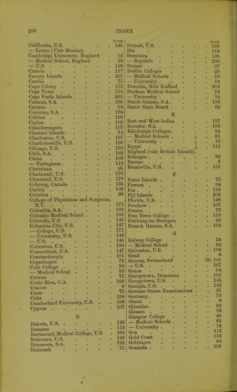 California, U.S. — Lower (Vide Mexico). Cambridge University, England — Medical School, England — U.S. . Canada . Canary Islands Candia Cape Colony . Cape Town Cape Verde Islands Caracas, S.A. . Catania . Cayenne, S.A. . Celebes . . Ceylon Chandernagore Channel Islands Charleston, U.S. Charlottesville, U.S Chicago, U.S. Chili, S.A. China — Portuguese . Christiana Cincinnati, U.S. Cleveland, U.S. Cobourg, Canada Cochin Coimbra . College of Physicians and Surgeons, N.Y. . Colombia, S.A. Colombo Medical School Colorado, U.S. Columbia City, U.S — College, U.S. — University, U.S. — U.S. . Columbus, U.S. Connecticut, U.S. Constantinople Copenhagen Cork College . — Medical School Corsica . Costa Rica, C.A. Cracow . Crete Cuba Cumberland University, U.S Cyprus . D Dakota, U.S Damaun . Dartmouth Medical College, U.S. Delaware, U.S. Demarara, S.A. Denmark . PAGE 145 12 58 156 117 201 75 115 115 201 195 94 194 198 103 107 74 187 190 150 192 103 113 95 176 179 123 102 96 171 193 103 145 187 171 146 145 180 147 101 75 24 59 75 193 6 75 198 188 107 148 113 164 148 192 75 Detroit, U.S. Diu Dominica — Republic Dorpat . Dublin Colleges — Medical Schools — University . Dunedin, New Zealand Durham Medical School — University . Dutch Guiana, S.A.. Dutch State Board . E East and West Indies Ecuador, S.A. . Edinburgh Colleges. — Medical Schools . — University . Egypt . England (vide British Islands) Erlangen . Europe . Evansville, U.S. F Faroe Islands . Ferrara . Fez .... Fiji Islands Florida, U.S. . Foochow . France Free Town College . Freiburg-im- Breisgau French Guiana, S.A. G Galway College — Medical School . Galveston, U.S. Gand Geneva, Switzerland — U.S. . Genoa Georgetown, Demarara Georgetown, U.S. Georgia, U.S. . German States Examinations Germany. Ghent Gibraltar. Giessen . Glasgow College — Medical Schools — University . Goa . Gold Coast Gdttingen Granada . JPAOK 158 113 199 200 97 29 59 13 202 74 14 193 93