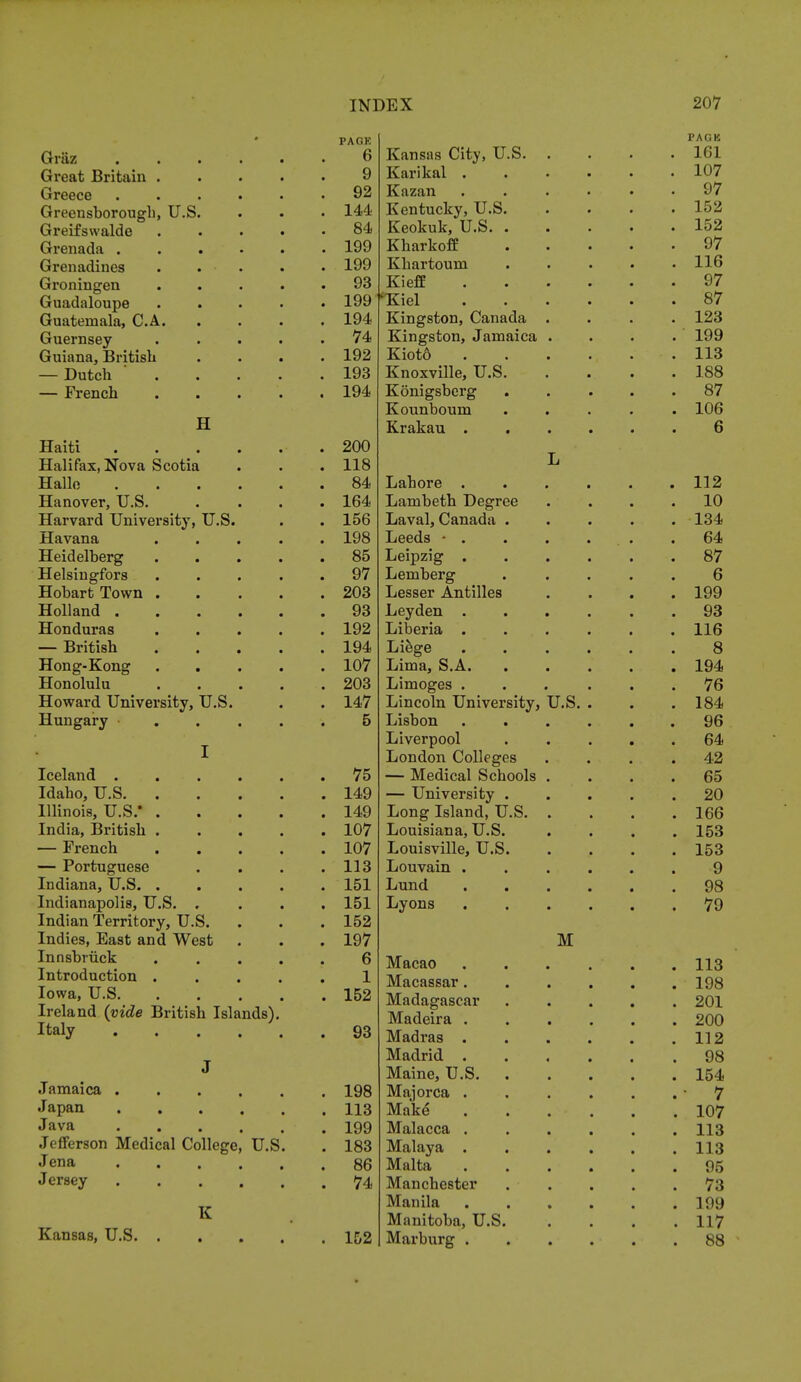 Grtiz Great Britain . Greece Greensborough, U.S Greifswalde Grenada . Grenadines Groningen Guadaloupe Guatemala, C.A. Guernsey Guiana, British — Dutch — French H Haiti Halifax, Nova Scotia Halle Hanover, U.S. Harvard University, U.S. Havana Heidelberg Helsingfors Hobart Town . Holland . Honduras — British Hong-Kong Honolulu Howard University, U.S Hungary PACK 6 9 92 144 84 199 199 93 199 194 74 192 193 194 200 118 84 164 156 198 85 97 203 93 192 194 107 203 147 5 Iceland . 75 Idaho, U.S . 149 Illinois, U.S.* .... . 149 India, British .... . 107 — French .... . 107 — Portuguese . 113 Indiana, U.S . 151 Indianapolis, U.S. , . 151 Indian Territory, U.S. . 152 Indies, East and West . 197 Innsbruck .... 6 Introduction .... 1 Iowa, U.S . 152 Ireland {vide British Islands). Italy . 93 J Jamaica . 198 Japan . 113 Java . 199 Jefferson Medical College, U.S. . 183 Jena . 86 Jersey . 74 K Kansas, U.S . 152 Kansas City, U.S. Karikal . Kazan Kentucky, U.S. Keokuk, U.S. Kharkoff Khartoum Kieff fKiel Kingston, Canada Kingston, Jamaica Kiot6 Knoxville, U.S. Konigsberg Kounboum Krakau . Lahore . Lambeth Degree Laval, Canada . Leeds • . Leipzig . Lemberg Lesser Antilles Leyden . Liberia . Liege Lima, S.A. Limoges . Lincoln University, Lisbon . . Liverpool London Colleges — Medical Schools — University . Long Island, U.S. Louisiana, U.S. Louisville, U.S. Louvain . Lund Lyons Macao Macassar. Madagascar Madeira . Madras . Madrid . Maine, U.S. Majorca . Make Malacca . Malaya . Malta Manchester Manila Manitoba, U.S Marburg . U.S. M PAGE 161 107 97 152 152 97 116 97 87 123 199 113 188 87 106 6 112 10 134 64 87 6 199 93 116 8 194 76 184 96 64 42 65 20 166 153 153 9 98 79 113 198 201 200 112 98 154 7 107 113 113 95 73 199 117 88