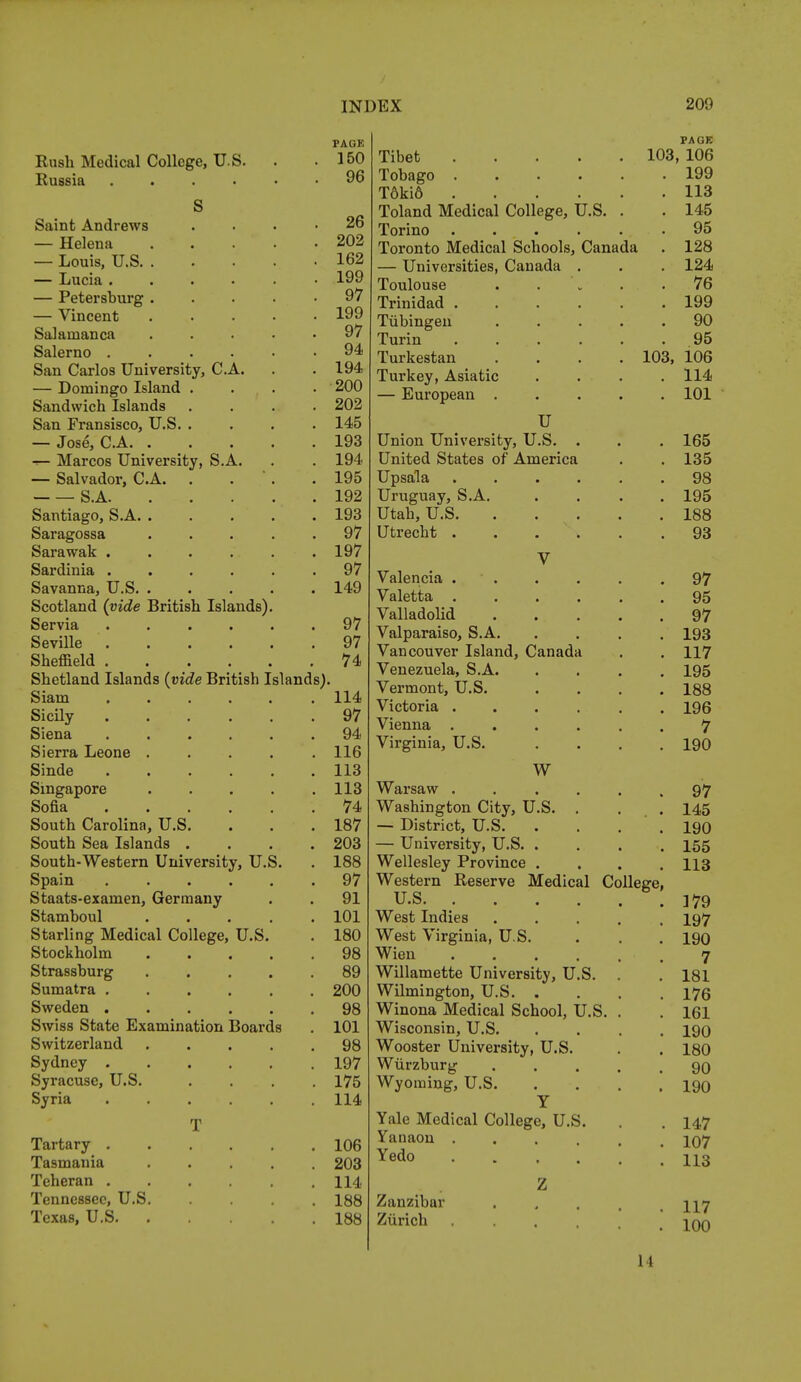 Rush Medical College, U.S. Russia . Saint Andrews — Helena — Louis, U.S. — Lucia . — Petersburg — Vincent Salamanca Salerno . San Carlos University, C.A. — Domingo Island . Sandwich Islands San Fransisco, U.S. . — Jose, C.A. . i— Marcos University, S.A. — Salvador, C.A. S.A. Santiago, S.A. . Saragossa Sarawak .... Sardinia .... Savanna, U.S. . Scotland (vide British Islands) Servia .... Seville .... Sheffield .... Shetland Islands (vide British Island Siam .... Sicily .... Siena .... Sierra Leone . Sinde .... Singapore Sofia .... South Carolina, U.S. South Sea Islands . South-Western University, U. Spain .... Staats-exainen, Germany Stamboul Starling Medical College, U.S Stockholm Strassburg Sumatra .... Sweden .... Swiss State Examination Boards Switzerland Sydney . Syracuse, U.S. Syria T Tartary . Tasmania Teheran . Tennessee, U.S Texas, U.S. PAGK 150 96 26 202 162 199 97 199 97 94 194 200 202 145 193 194 195 192 193 97 197 97 149 97 97 74 114 97 94 116 113 113 74 187 203 188 97 91 101 180 98 89 200 98 101 98 197 175 114 106 203 114 188 188 PAGE Tibet 103, 106 Tobago . 199 T6ki6 . 113 Toland Medical College, U.S. . . 145 Torino ..... . 95 Toronto Medical Schools, Canada . 128 — Universities, Canada . . 124 Toulouse .... 76 Irinidad ..... i on iyy Tubingen .... yu Turin ..... OK lurKescan .... in^i mi? XUu, XUD xurKey, Asiatic . . . — European .... U TT • TT * *L TT O Union University, U.S. . . 165 United States of America 1 off . 135 Upsala ..... 98 Uruguay, S.A. . 195 TTf_V, TT O utan, u.o. .... TOO 188 Utrecht ..... 93 V Valencia . . 97 Valetta ..... . 95 Valladolid .... . 97 Valparaiso, S.A. . 193 Vancouver Island, Canada . 117 Venezuela, S.A. . 195 Vermont, U.S. . 188 Victoria ..... . 196 Vienna ..... 7 Virginia, U.S. . 190 w Warsaw ...... Washington City, U.S. . . — District, U.S — University, U.S. . Wellesley Province . Western Reserve Medical College, U.S. ...... West Indies West Virginia, U.S. Wien ...... Willamette University, U.S. . Wilmington, U.S Winona Medical School, U.S. . Wisconsin, U.S. . . . . Wooster University, U.S. Wurzburg Wyoming, U.S Y Yale Medical College, U.S. Yanaon .... Yedo . . . . . Z Zanzibar Zurich 97 145 190 155 113 179 197 190 7 181 176 161 190 180 90 190 147 107 113 117 100 1 I