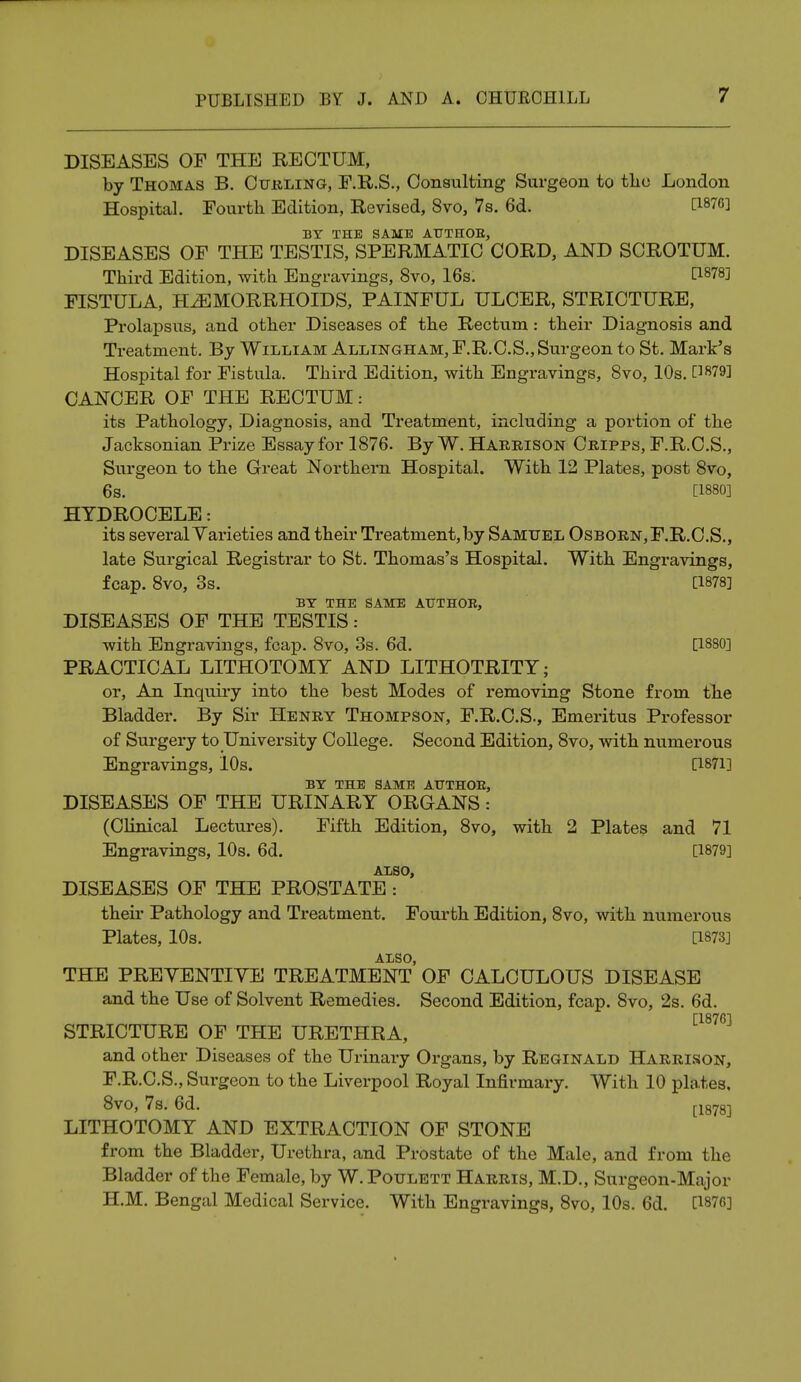 DISEASES OF THE RECTUM, by Thomas B. Curling, F.R.S., Consulting Surgeon to the London Hospital. Fourth Edition, Revised, 8vo, 7s. 6d. [1876] BY THE SAME AUTHOE, DISEASES OF THE TESTIS, SPERMATIC CORD, AND SCROTUM. Third Edition, with Engravings, 8vo, 16s. 0-878] FISTULA, HEMORRHOIDS, PAINFUL ULCER, STRICTURE, Prolapsus, and other Diseases of the Rectum: their Diagnosis and Treatment. By William Allingham, F.R.C.S., Surgeon to St. Mark's Hospital for Fistula. Third Edition, with Engravings, 8vo, 10s. [1879] CANCER OF THE RECTUM: its Pathology, Diagnosis, and Treatment, including a portion of the Jacksonian Prize Essay for 1876. By W. Harbison Cripps, F.R.C.S., Surgeon to the Great Northern Hospital. With 12 Plates, post 8vo, 6s. [1880] HYDROCELE: its several Varieties and their Treatment, by Samuel Osborn,F.R.C.S., late Surgical Registrar to St. Thomas's Hospital. With Engravings, fcap. 8vo, 3s. [1878] BY THE SAME AUTHOR, DISEASES OF THE TESTIS: with Engravings, fcap. 8vo, 3s. 6d. [1880] PRACTICAL LITHOTOMY AND LITHOTRITY; or, An Inquiry into the best Modes of removing Stone from the Bladder. By Sir Henry Thompson, F.R.C.S., Emeritus Professor of Surgery to University College. Second Edition, 8vo, with numerous Engravings, 10s. [1871] BY THE SAME AUTHOR, DISEASES OF THE URINARY ORGANS: (Clinical Lectures). Fifth Edition, 8vo, with 2 Plates and 71 Engravings, 10s. 6d. [1879] also, DISEASES OF THE PROSTATE : their Pathology and Treatment. Fourth Edition, 8vo, with numerous Plates, 10s. [1873] ALSO, THE PREYENTIYE TREATMENT OF CALCULOUS DISEASE and the Use of Solvent Remedies. Second Edition, fcap. 8vo, 2s. 6d. [1876] STRICTURE OF THE URETHRA, and other Diseases of the Urinary Organs, by Reginald Harrison, F.R.C.S., Surgeon to the Liverpool Royal Infirmary. With 10 pla.tes, 8vo, 7s. 6d. [1878] LITHOTOMY AND EXTRACTION OF STONE from the Bladder, Urethra, and Prostate of the Male, and from the Bladder of the Female, by W.Poulett Harris, M.D., Surgeon-Major H.M. Bengal Medical Service. With Engravings, 8vo, 10s. 6d. [1876]