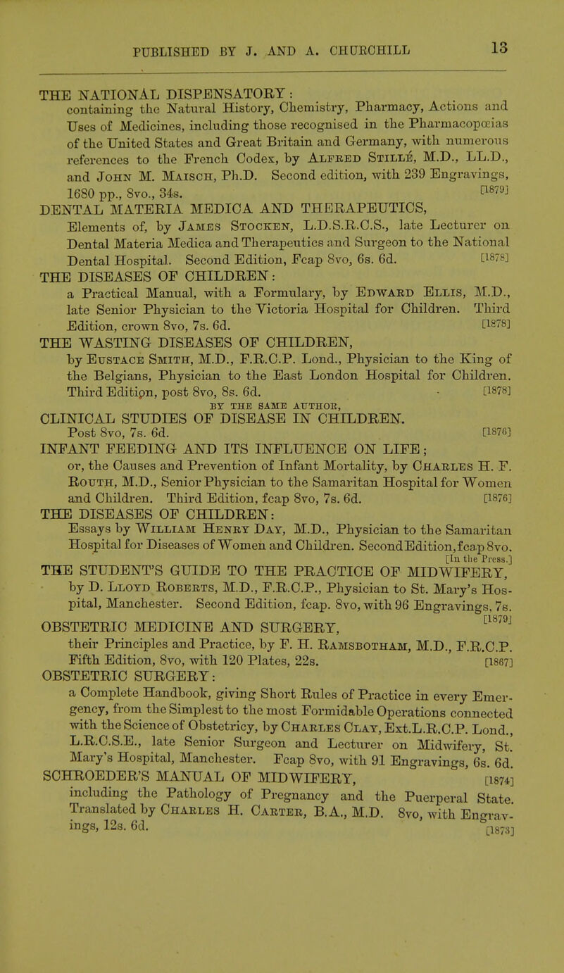 THE NATIONAL DISPENSATORY : containing the Natural History, Chemistry, Pharmacy, Actions and Uses of Medicines, including those recognised in the Pharmacopoeias of the United States and Great Britain and Germany, with numerous references to the French Codex, by Alfred Stille, M.D., LL.D., and John M. Maisch, Ph.D. Second edition, with 239 Engravings, 1680 pp., 8vo., 34s. C18™ DENTAL MATERIA MEDICA AND THERAPEUTICS, Elements of, by James Stocken, L.D.S.R.C.S., late Lecturer on Dental Materia Medica and Therapeutics and Surgeon to the National Dental Hospital. Second Edition, Fcap 8vo, 6s. 6d. C188] THE DISEASES OF CHILDREN: a Practical Manual, with a Formulary, by Edward Ellis, M.D., late Senior Physician to the Victoria Hospital for Children. Third Edition, crown 8vo, 7s. 6d. [1878] THE WASTING DISEASES OF CHILDREN, by Eustace Smith, M.D., F.R.C.P. Lond., Physician to the King of the Belgians, Physician to the East London Hospital for Children. Third Editipn, post 8vo, 8s. 6d. • [1878] BY THE SAME AUTHOK, CLINICAL STUDIES OF DISEASE IN CHILDREN. Post 8vo, 7s. 6d. [187G] INFANT FEEDING AND ITS INFLUENCE ON LIFE; or, the Causes and Prevention of Infant Mortality, by Charles H. F. Routh, M.D., Senior Physician to the Samaritan Hospital for Women and Children. Third Edition, fcap 8vo, 7s. 6d. [1876] THE DISEASES OF CHILDREN: Essays by William Henry Day, M.D., Physician to the Samaritan Hospital for Diseases of Women and Children. SecondEdition,fcap8vo. [In the Press.] THE STUDENT'S GUIDE TO THE PRACTICE OF MIDWIFERY, by D. Lloyd Roberts, M.D., F.R.C.P., Physician to St. Mary's Hos- pital, Manchester. Second Edition, fcap. 8vo, with 96 Engravings. 7s. OBSTETRIC MEDICINE AND SURGERY, their Principles and Practice, by F. H. Ramsbotham, M.D., F.R.C.P. Fifth Edition, 8vo, with 120 Plates, 22s. [1867] OBSTETRIC SURGERY: a Complete Handbook, giving Short Rules of Practice in every Emer- gency, from the Simplest to the most Formidable Operations connected with the Science of Obstetricy, by Charles Clay, Ext.L.R.C.P. Lond., L.R.C.S.E., late Senior Surgeon and Lecturer on Midwifery, St. Mary's Hospital, Manchester. Fcap 8vo, with 91 Engravings, 6s. 6d' SCHROEDER'S MANUAL OF MIDWIFERY, ' [1874] including the Pathology of Pregnancy and the Puerperal State Translated by Charles H. Carter, B.A., M.D. 8vo, with Engrav- ings, 12s. 6d. [1873]