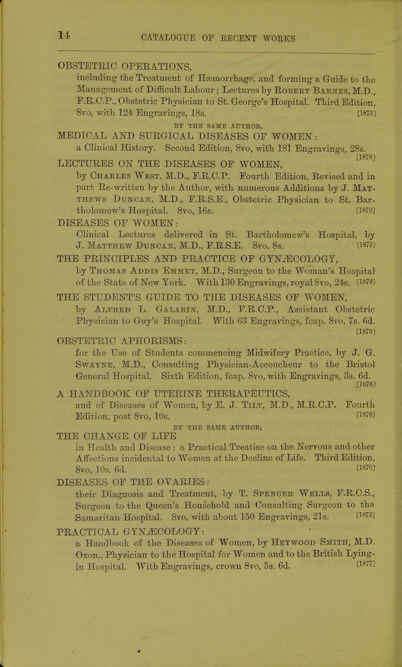 OBSTETRIC OPERATION'S, including the Treatment of Haemorrhage, and forming a Guide to the Management of Difficult Labour; Lectures by Robert Barnes, M.D., F.R.C.P., Obstetric Physician to St. George's Hospital. Third Edition, 8vo, with 124 Engravings, 18s. [1875] BY THE SAME AUTHOR., MEDICAL AND SURGICAL DISEASES OP WOMEN: a Clinical History. Second Edition, 8vo, with 181 Engravings, 28s. [1878] LECTURES ON THE DISEASES OP WOMEN, by Charles West, M.D., P.R.C.P. Fourth Edition, Revised and in part Re-written by the Author, with numerous Additions by J. Mat- thews Duncan, M.D., F.R.S.E., Obstetric Physician to St. Bar- tholomew's Hospital. 8vo, 16s. [1879] DISEASES OF WOMEN: Clinical Lectures delivered in St. Bartholomew's Hospital, by J. Matthew Duncan, M.D., F.R.S.E. 8vo. 8s. [1879} THE PRINCIPLES AND PRACTICE OF GYNAECOLOGY, by Thomas Addis Emmet, M.D., Surgeon to the Woman's Hospital of the State of New York. With 130 Engravings, royal Svo, 24s. 0879] THE STUDENT'S GUIDE TO THE DISEASES OF WOMEN, by Alfred L. Galabin, M.D., F.R.C.P., Assistant Obstetric Physician to Guy's Hospital. With 63 Engravings, fcap. 8vo, 7s. 6d. [1879] OBSTETRIC APHORISMS: for the Use of Students commencing Midwifery Practice, by J. G. Swatne, M.D., Consulting Physician-Accoucheur to the Bristol General Hospital. Sixth Edition, fcap. Svo, with Engravings, 3s. 6d. [1876] A HANDBOOK OF UTERINE THERAPEUTICS, and of Diseases of Women, by E. J. Tilt, M.D., M.R.C.P. Fourth Edition, post Svo, 10s. [W BY THE SAME AUTHOR, THE CHANGE OF LIFE in Health and Disease : a Practical Treatise on the Nervous and other Affections incidental to Women at the Decline of Life. Third Edition, 8vo, 10s. 6d. £187°1 DISEASES OF THE OVARIES: their Diagnosis and Treatment, by T. Spencer Wells, F.R.C.S., Surgeon to the Queen's Household and Consulting Surgeon to tha Samaritan Hospital. Svo, with about 150 Engravings, 21s. t1872J PRACTICAL GYNAECOLOGY: a Handbook of the Diseases of Women, by Hetwood Smith, M.D. Oxon., Physician to the Hospital for Women and to the British Lying- in Hospital. With Engravings, crown 8vo, 5s. 6d. [1877]