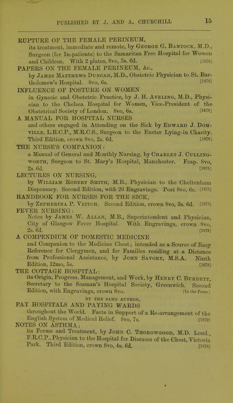 RUPTURE OF THE FEMALE PERINEUM, its treatment, immediate and remote, by George G. Bantock, M.D., Surgeon (for In-patients) to the Samaritan Free Hospital for Women and Children. With 2 plates, 8vo, 3s. 6d. [1878] PAPERS ON THE FEMALE PERINEUM, &c, by James Matthews Duncan, M.D., Obstetric Physician to St. Bar- tholomew's Hospital. 8vo, 63. P878] INFLUENCE OF POSTURE ON WOMEN in Gynecic and Obstetric Practice, by J. H. Aveling, M.D., Physi- cian to the Chelsea Hospital for Women, Vice-President of the Obstetrical Society of London. 8vo, 6s. [1878] A MANUAL FOR HOSPITAL NURSES and others engaged in Attending on the Sick by Edward J. Dom- ville, L.R.C.P., M.R.C.S., Surgeon to the Exeter Lying-in Charity. Third Edition, crown 8vo, 2s. 6d. [1878] THE NURSE'S COMPANION: a Manual of General and Monthly Nursing, by Charles J. Culling- worth, Surgeon to St. Mary's Hospital, Manchester. Fcap. 8vo, 2s. 6d. [1876] LECTURES ON NURSING, by William Robert Smith, M.B., Physician to the Cheltenham Dispensary. Second Edition, with 26 Engravings. Post 8vo, 6s. [1878] HANDBOOK FOR NURSES FOR THE SICK, by Zepherina P. Yeitch. Second Edition, crown 8vo, 3s. 6d. [1878] FEYER NURSING: Notes by James W. Allan, M.B., Superintendent and Physician, City of Glasgow Fever Hospital. With Engravings, crown 8vo, 2s. 6d. [1879] A COMPENDIUM OF DOMESTIC MEDICINE and Companion to the Medicine Chest; intended as a Source of Easy Reference for Clergymen, and for Families residing at a Distance from Professional Assistance, by John Savory, M.S.A. Ninth Edition, 12mo, 5s. [1878] THE COTTAGE HOSPITAL: its Origin, Progress, Management, and Work, by Henry C. Btjrdett,. Secretary to the Seaman's Hospital Society, Greenwich. Second Edition, with Engravings, crown 8vo. [in the Press.] BY THE SAME AUTHOR, PAT HOSPITALS AND PAYING WARDS throughout the World. Facts in Support of a Re-arrangement of the English System of Medical Relief. 8vo, 7s. [I8791 NOTES ON ASTHMA; its Forms and Treatment, by John C. Thorowgood, M.D. Lond., F.R.C.P., Physician to the Hospital for Diseases of the Chest, Victoria Park. Third Edition, crown 8vo, 4s. 6d. [1878]