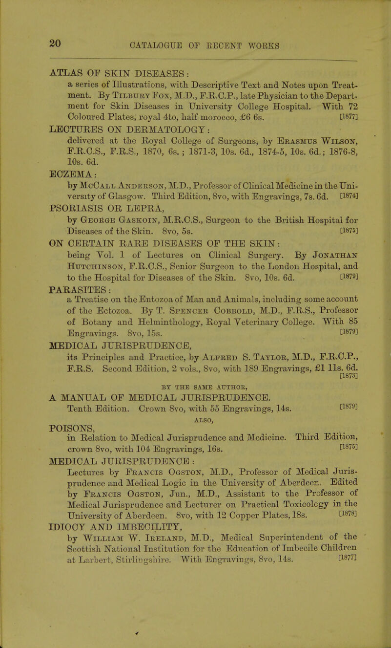 ATLAS OF SKIN DISEASES: a series of Illustrations, with. Descriptive Text and Notes upon Treat- ment. By Tilbury Fox, M.D., F.R.C.P., late Physician to the Depart- ment for Skin Diseases in University College Hospital. With 72 Coloured Plates, royal 4to, half morocco, £6 6s. [1877] LECTURES ON DERMATOLOGY: delivered at the Royal College of Surgeons, by Erasmus Wilson, F.R.C.S., F.R.S., 1870, 6s. ; 1871-3, 10s. 6d., 1874-5, 10s. 6d.; 1876-8, 10s. 6d. ECZEMA: by McCall Anderson, M.D., Professor of Clinical Medicine in the Uni- versity of Glasgow. Third Edition, 8vo, with Engravings, 7s. 6d. [187*] PSORIASIS OR LEPRA, by George Gaskoin, M.R.C.S., Surgeon to the British Hospital for Diseases of the Skin. 8vo, 5s. [1875] ON CERTAIN RARE DISEASES OF THE SKIN: being Vol. 1 of Lectures on Clinical Surgery. By Jonathan Hutchinson, F.R.C.S., Senior Surgeon to the London Hospital, and to the Hospital for Diseases of the Skin. 8vo, 10s. 6d. t1879] PARASITES: a Treatise on the Entozoa of Man and Animals, including some account of the Ectozoa. By T. Spencer Cobbold, M.D., F.R.S., Professor of Botany and Helminthology, Royal Veterinary College. With 85 Engravings. 8vo, 15s. [1879] MEDICAL JURISPRUDENCE, its Principles and Practice, by Alfred S. Taylor, M.D., F.R.C.P., F.R.S. Second Edition, 2 vols., 8vo, with 189 Engravings, £1 lis. 6d. [1873] BY THE SAME AUTHOB, A MANUAL OF MEDICAL JURISPRUDENCE. Tenth Edition. Crown 8vo, with 55 Engravings, 14s. t1879^ ALSO, POISONS, in Relation to Medical Jurisprudence and Medicine. Third Edition, crown 8vo, with 104 Engravings, 16s. [1875] MEDICAL JURISPRUDENCE : Lectures by Francis Ogston, M.D., Professor of Medical Juris- prudence and Medical Logic in the University of Aberdeen. Edited by Francis Ogston, Jun., M.D., Assistant to the Professor of Medical Jurisprudence and Lecturer on Practical Toxicology in the University of Aberdeen. 8vo, with 12 Copper Plates, 18s. t18783 IDIOCY AND IMBECILITY, by William W. Ireland, M.D., Medical Superintendent of the Scottish National Institution for the Education of Imbecile Children at Larbert, Stirlingshire. With Engravings, 8vo, 14s. £1877]