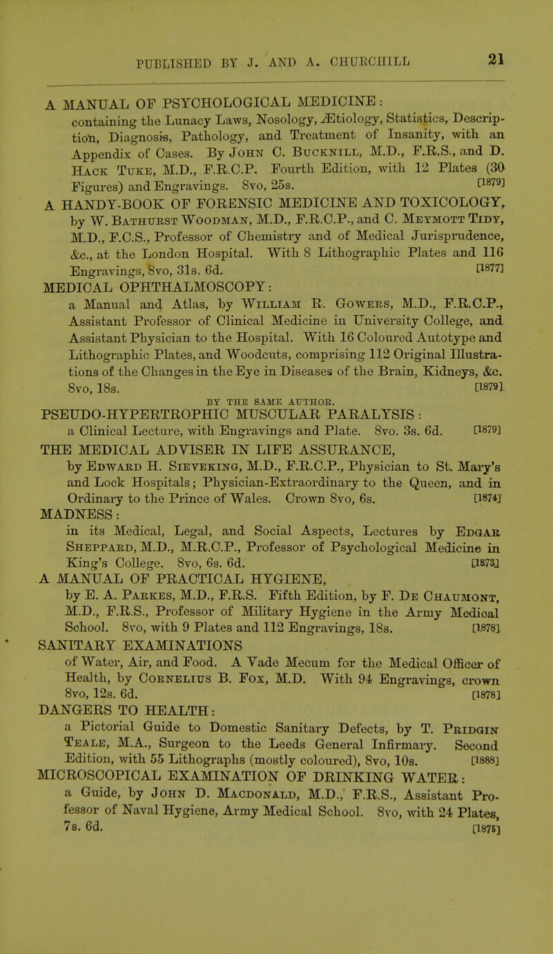 A MANUAL OF PSYCHOLOGICAL MEDICINE: containing the Lunacy Laws, Nosology, ^Etiology, Statistics, Descrip- tion, Diagnosis, Pathology, and Treatment of Insanity, with an Appendix of Cases. By John C. Bucknill, M.D., F.R.S., and D. Hack Tuke, M.D., F.R.C.P. Fourth Edition, with 12 Plates (30 Figures) and Engravings. 8vo, 25s. d879] A HANDY-BOOK OF FORENSIC MEDICINE AND TOXICOLOGY, by W. Bathurst Woodman, M.D., F.R.C.P., and C. Meymott Tidy, M.D., F.C.S., Professor of Chemistry and of Medical Jurisprudence, &c, at the London Hospital. With 8 Lithographic Plates and 116 Engravings, 8vo, 31s. 6d. WW MEDICAL OPHTHALMOSCOPY: a Manual and Atlas, by William R. Gowers, M.D., F.R.C.P., Assistant Professor of Clinical Medicine in University College, and Assistant Physician to the Hospital. With 16 Coloured Autotype and Lithographic Plates, and Woodcuts, comprising 112 Original Illustra- tions of the Changes in the Eye in Diseases of the Brain, Kidneys, &c. 8vo, 18s. [1879] BY THE SAME AT7THOE. PSEUDO-HYPERTROPHIC MUSCULAR PARALYSIS : a Clinical Lecture, with Engravings and Plate. 8vo. 3s. 6d. [1879] THE MEDICAL ADYISER IN LIFE ASSURANCE, by Edward H. Sieveking, M.D., F.R.C.P., Physician to St. Mary's and Lock Hospitals; Physician-Extraordinary to the Queen, and in Ordinary to the Prince of Wales. Crown 8vo, 6s. [1874] MADNESS: in its Medical, Legal, and Social Aspects, Lectures by Edgar Sheppard, M.D., M.R.C.P., Professor of Psychological Medicine in King's College. 8vo, 6s. 6d. P873J A MANUAL OF PRACTICAL HYGIENE, by E. A. Parkes, M.D., F.R.S. Fifth Edition, by F. De Chaumont, M.D., F.R.S., Professor of Military Hygiene in the Army Medioal School. 8vo, with 9 Plates and 112 Engravings, 18s. [18781 SANITARY EXAMINATIONS of Water, Air, and Food. A Yade Mecum for the Medical Officer of Health, by Cornelius B. Fox, M.D. With 94 Engravings, crown 8vo, 12s. 6d. [1878] DANGERS TO HEALTH: a Pictorial Guide to Domestic Sanitary Defects, by T. Pridgin Teale, M.A., Surgeon to the Leeds General Infirmary. Second Edition, with 55 Lithographs (mostly coloured), 8vo, 10s. P888] MICROSCOPICAL EXAMINATION OF DRINKING WATER: a Guide, by John D. Macdonald, M.D.,' F.R.S., Assistant Pro- fessor of Naval Hygiene, Army Medical School. 8vo, with 24 Plates, 7s. 6d. [1876]