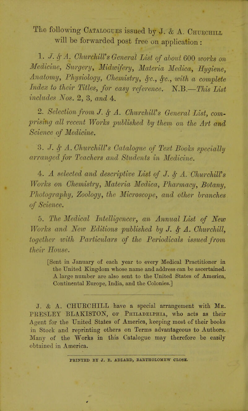 The following Catalogues issued by J. & A. Churchill will be forwarded post free on application : 1. J.SfA. Churchill's General List of about 600 worlcs on Medicine, Surgery, Midwifery, Materia Medica, Hygiene, Anatomy, Physiology, Chemistry, Sfc, fyc, with a complete Index to their Titles, for easy reference. JST.B.—This List includes Nos. 2, 3, and 4. 2. Selection from J. Sf A. Churchill's General List, com- prising all recent Worlcs published by them on the Art and Science of Medicine. 3. J. Sf A. Churchill's Catalogue of Text Books specially arranged for Teachers and Students in Medicine. 4. A selected and descriptive List of J. Sf A. Churchill's Worlcs on Chemistry, Materia Medica, Pharmacy, Botany, Photography, Zoology, the Microscope, and other branches of Science. 5. The Medical Intelligencer, an Annual List of New Worlcs and Neiv Editions published by J. A. Churchill, together with Particulars of the Periodicals issued from their House. [Sent in January of each year to every Medical Practitioner in the United Kingdom whose name and address can be ascertained. A large number are also sent to the United States of America, Continental Europe, India, and the Colonies.] J. & A. CHUECHILL have a special arrangement with Me. PRESLEY BLAKISTON, of Philadelphia, who acts as their Agent for the United States of America, keeping most of their books in Stock and reprinting others on Terms advantageous to Authors. Many of the Works in this Catalogue may therefore be easily obtained in America. PRINTED BY J. E. AD LARD, BARTHOLOMEW CLOSE.