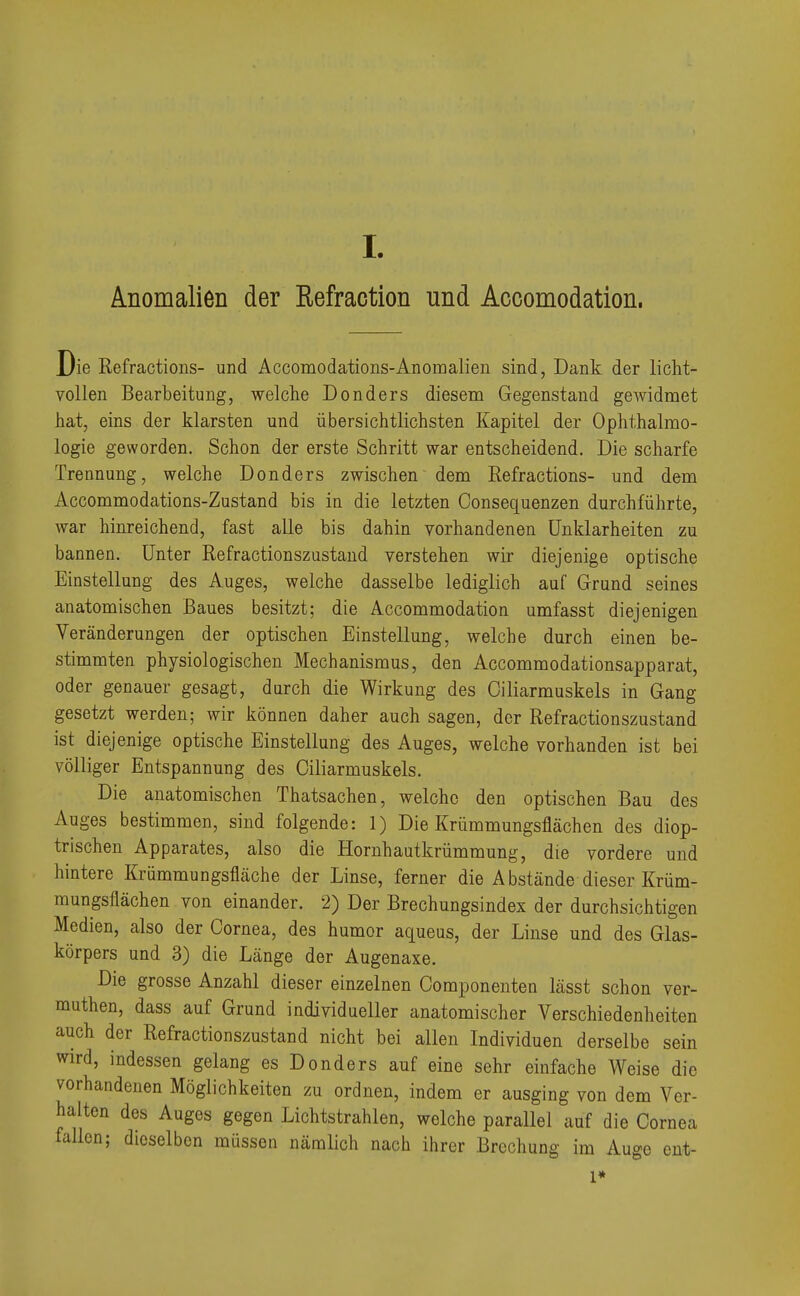 I Anomalien der Eefraction und Accomodation. Die Refractions- und Accomodations-Anomalien sind, Dank der licht- vollen Bearbeitung, welche Donders diesem Gegenstand gewidmet hat, eins der klarsten und übersichtlichsten Kapitel der Ophthalmo- logie geworden. Schon der erste Schritt war entscheidend. Die scharfe Trennung, welche Donders zwischen dem Refractions- und dem Accommodations-Zustand bis in die letzten Consequenzen durchführte, war hinreichend, fast alle bis dahin vorhandenen Unklarheiten zu bannen. Unter Refractionszustand verstehen wir diejenige optische Einstellung des Auges, welche dasselbe lediglich auf Grund seines anatomischen Baues besitzt; die Accommodation umfasst diejenigen Veränderungen der optischen Einstellung, welche durch einen be- stimmten physiologischen Mechanismus, den Accommodationsapparat, oder genauer gesagt, durch die Wirkung des Oiliarmuskels in Gang gesetzt werden; wir können daher auch sagen, der Refractionszustand ist diejenige optische Einstellung des Auges, welche vorhanden ist bei völliger Entspannung des Oiliarmuskels. Die anatomischen Thatsachen, welche den optischen Bau des Auges bestimmen, sind folgende: 1) Die Krümmungsflächen des diop- trischen Apparates, also die Hornhautkrümmung, die vordere und hintere Kriimmungsfläche der Linse, ferner die A bstände dieser Krüm- mungsflächen von einander. 2) Der Brechungsindex der durchsichtigen Medien, also der Cornea, des humor aqueus, der Linse und des Glas- körpers und 3) die Länge der Augenaxe. Die grosse Anzahl dieser einzelnen Componenten lässt schon ver- muthen, dass auf Grund individueller anatomischer Verschiedenheiten auch der Refractionszustand nicht bei allen Individuen derselbe sein wird, indessen gelang es Donders auf eine sehr einfache Weise die vorhandenen Möglichkeiten zu ordnen, indem er ausging von dem Ver- halten des Auges gegen Lichtstrahlen, welche parallel auf die Cornea fallen; dieselben müssen nämlich nach ihrer Brechung im Auge ent- l*