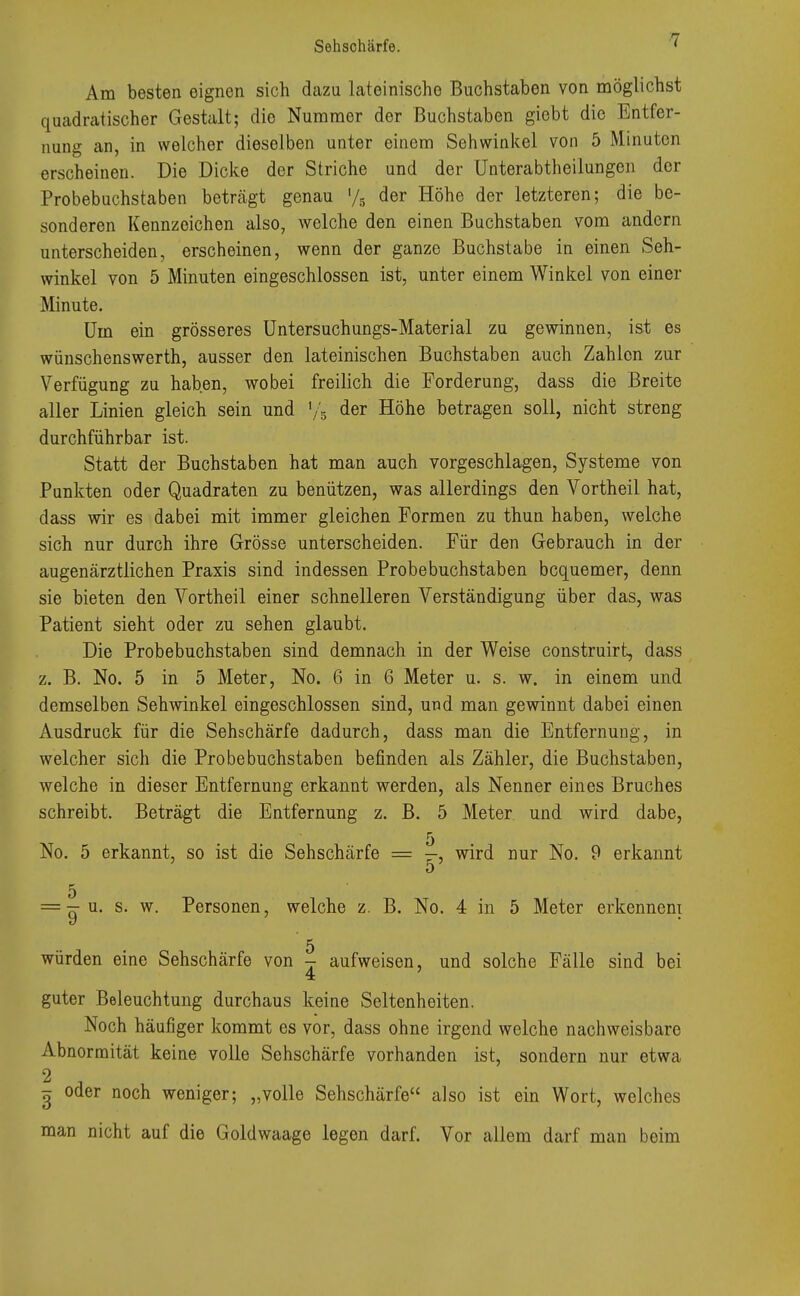 Am besten eignen sich dazu lateinische Buchstaben von möglichst quadratischer Gestalt; die Nummer der Buchstaben giebt die Entfer- nung an, in welcher dieselben unter einem Sehwinkel von 5 Minuten erscheinen. Die Dicke der Striche und der Unterabtheilungen der Probebuchstaben beträgt genau l/5 der Höhe der letzteren; die be- sonderen Kennzeichen also, welche den einen Buchstaben vom andern unterscheiden, erscheinen, wenn der ganze Buchstabe in einen Seh- winkel von 5 Minuten eingeschlossen ist, unter einem Winkel von einer Minute. Um ein grösseres Untersuchungs-Material zu gewinnen, ist es wünschenswerth, ausser den lateinischen Buchstaben auch Zahlen zur Verfügung zu haben, wobei freilich die Forderung, dass die Breite aller Linien gleich sein und y5 der Höhe betragen soll, nicht streng durchführbar ist. Statt der Buchstaben hat man auch vorgeschlagen, Systeme von Punkten oder Quadraten zu benützen, was allerdings den Vortheil hat, dass wir es dabei mit immer gleichen Formen zu thun haben, welche sich nur durch ihre Grösse unterscheiden. Für den Gebrauch in der augenärztlichen Praxis sind indessen Probebuchstaben bequemer, denn sie bieten den Vortheil einer schnelleren Verständigung über das, was Patient sieht oder zu sehen glaubt. Die Probebuchstaben sind demnach in der Weise construirt, dass z. B. No. 5 in 5 Meter, No. 6 in 6 Meter u. s. w. in einem und demselben Sehwinkel eingeschlossen sind, und man gewinnt dabei einen Ausdruck für die Sehschärfe dadurch, dass man die Entfernung, in welcher sich die Probe buchstaben befinden als Zähler, die Buchstaben, welche in dieser Entfernung erkannt werden, als Nenner eines Bruches schreibt. Beträgt die Entfernung z. B. 5 Meter und wird dabe, No. 5 erkannt, so ist die Sehschärfe = -, wird nur No. 9 erkannt D c * = -u. s. w. Personen, welche z. B. No. 4 in 5 Meter erkennent 5 würden eine Sehschärfe von - aufweisen, und solche Fälle sind bei 4 guter Beleuchtung durchaus keine Seltenheiten. Noch häufiger kommt es vor, dass ohne irgend welche nachweisbare Abnormität keine volle Sehschärfe vorhanden ist, sondern nur etwa 2 , £ oder noch weniger; „volle Sehschärfe also ist ein Wort, welches man nicht auf die Goldwaage legen darf. Vor allem darf man beim