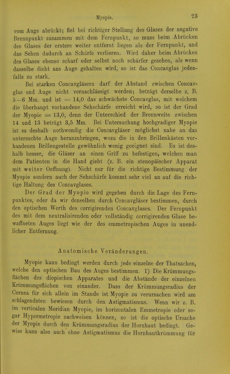 vom Auge abrückt; fiel bei richtiger Stellung dos Glases der negative Brennpunkt zusammen mit dem Fernpunkt, so muss beim Abrücken Jos Glases der erstere weiter entfernt liegen als der Fernpunkt, und das Sehen dadurch an Schärfe verlieren. Wird daher beim Abrücken des Glases ebenso scharf oder selbst noch schärfer gesehen, als wenn dasselbe dicht ans Auge gehalten wird, so ist das Concavglas jeden- falls zu stark. Bei starken Concavgläsern darf der Abstand zwischen Concav- glas und Auge nicht vernachlässigt werden; beträgt derselbe z. B. 5 — 6 Mm. und ist — 14,0 das schwächste Concavglas, mit welchem die überhaupt vorhandene Sehschärfe erreicht wird, so ist der Grad der Myopie = 13,0, denn der Unterschied der Brennweite zwischen 14 und 13 beträgt 3,5 Mm. Bei Untersuchung hochgradiger Myopie ist es deshalb nothwendig die Concavgläser möglichst nahe an das untersuchte Auge heranzubringen, wozu die in den Brillenkästen vor- handenen Brillengestelle gewöhnlich wenig geeignet sind. Es ist des- halb besser, die Gläser an einen Griff zu befestigen, welchen man dem Patienten in die Hand giebt (z. B. ein stenopäischer Apparat mit weiter Oeffnung). Nicht nur für die richtige Bestimmung der Myopie sondern auch der Sehschärfe kommt sehr viel an auf die rich- tige Haltung des Concavglases. Der Grad der Myopie wird gegeben durch die Lage des Fern- punktes, oder da wir denselben durch Concavgläser bestimmen, durch den optischen Werth des corrigirenden Concavglases. Der Fernpunkt des mit dem neutralisirenden oder vollständig corrigirenden Glase be- waffneten Auges liegt wie der des emmetropischen Auges in unend- licher Entfernung. Anatomische Veränderungen. Myopie kann bedingt werden durch jede einzelne der Thatsachen, welche den optischen Bau des Auges bestimmen. 1) Die Krümmungs- flächen des diopischen Apparates und die Abstände der einzelnen Krümmungsflächen von einander. Dass der Krümmungsradius der Cornea für sich allein im Stande ist Myopie zu verursachen wird am schlagendsten bewiesen durch den Astigmatismus. Wenn wir z. B. im verticalen Meridian Myopie, im horizontalen Emmetropie oder so- gar Hypermetropie nachweisen können, so ist die optische Ursache der Myopie durch den Krümmungsradius der Hornhaut bedingt. Ge- wiss kann also auch ohne Astigmatismus die Hornhautkrümmung für