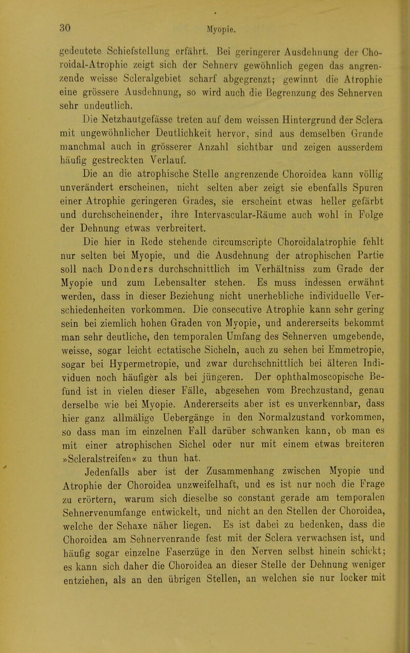 gedeutete Schiefstellung erfährt. Bei geringerer Ausdehnung der Cho- roidal-Atrophio zeigt sich der Sehnerv gewöhnlich gegen das angren- zende weisse Scleralgebiet scharf abgegrenzt; gewinnt die Atrophie eine grössere Ausdehnung, so wird auch die Begrenzung des Sehnerven sehr undeutlich. Die Netzhautgefässe treten auf dem weissen Hintergrund der Sclera mit ungewöhnlicher Deutlichkeit hervor, sind aus demselben Grunde manchmal auch in grösserer Anzahl sichtbar und zeigen ausserdem häufig gestreckten Verlauf. Die an die atrophische Stelle angrenzende Choroidea kann völlig unverändert erscheinen, nicht selten aber zeigt sie ebenfalls Spuren einer Atrophie geringeren Grades, sie erscheint etwas heller gefärbt und durchscheinender, ihre Intervascular-Räume auch wohl in Folge der Dehnung etwas verbreitert. Die hier in Rede stehende circumscripte Choroidalatrophie fehlt nur selten bei Myopie, und die Ausdehnung der atrophischen Partie soll nach Donders durchschnittlich im Verhältniss zum Grade der Myopie und zum Lebensalter stehen. Es muss indessen erwähnt werden, dass in dieser Beziehung nicht unerhebliche individuelle Ver- schiedenheiten vorkommen. Die consecutive Atrophie kann sehr gering sein bei ziemlich hohen Graden von Myopie, und andererseits bekommt man sehr deutliche, den temporalen Umfang des Sehnerven umgebende, weisse, sogar leicht ectatische Sicheln, auch zu sehen bei Emmetropie, sogar bei Hypermetropie, und zwar durchschnittlich bei älteren Indi- viduen noch häufiger als bei jüngeren. Der ophthalmoscopische Be- fund ist in vielen dieser Fälle, abgesehen vom Brechzustand, genau derselbe wie bei Myopie. Andererseits aber ist es unverkennbar, dass hier ganz allmälige Uebergänge in den Normalzustand vorkommen, so dass man im einzelnen Fall darüber schwanken kann, ob man es mit einer atrophischen Sichel oder nur mit einem etwas breiteren »Scleralstreifen« zu thun hat. Jedenfalls aber ist der Zusammenhang zwischen Myopie und Atrophie der Choroidea unzweifelhaft, und es ist nur noch die Frage zu erörtern, warum sich dieselbe so constant gerade am temporalen Sehnervenumfange entwickelt, und nicht an den Stellen der Choroidea, welche der Sehaxe näher liegen. Es ist dabei zu bedenken, dass die Choroidea am Sehnervenrande fest mit der Sclera verwachsen ist, und häufig sogar einzelne Faserzüge in den Nerven selbst hinein schickt; es kann sich daher die Choroidea an dieser Stelle der Dehnung weniger entziehen, als an den übrigen Stellen, an welchen sio nur locker mit