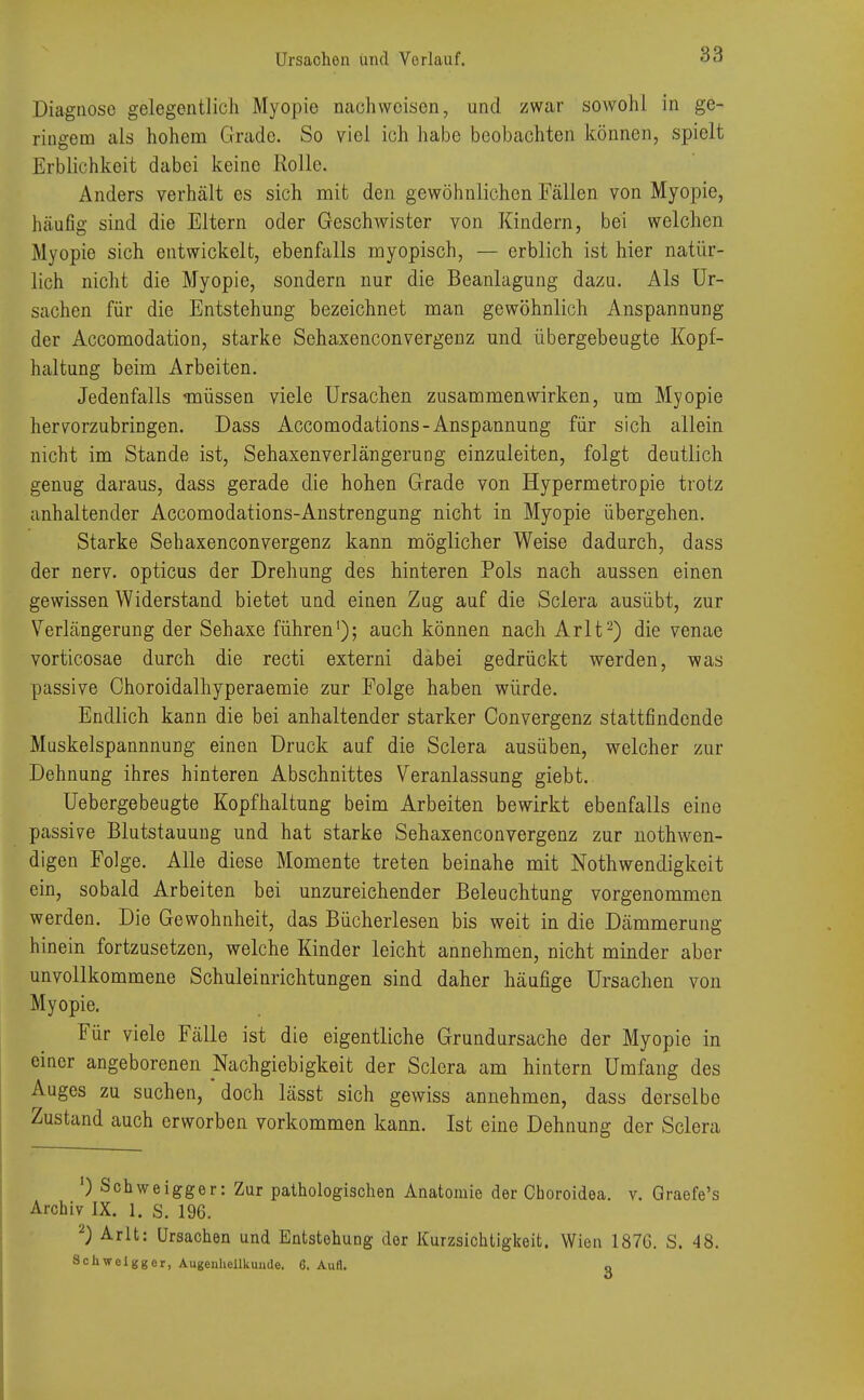 Ursachen und Vorlauf. 83 Diagnose gelegentlich Myopie nachweisen, und zwar sowohl in ge- ringem als hohem Grade. So viel ich habe beobachten können, spielt Erblichkeit dabei keine Rolle. Anders verhält es sich mit den gewöhnlichen Fällen von Myopie, häufig sind die Eltern oder Geschwister von Kindern, bei welchen M\opie sich entwickelt, ebenfalls myopisch, — erblich ist hier natür- lich nicht die Myopie, sondern nur die Beanlagung dazu. Als Ur- sachen für die Entstehung bezeichnet man gewöhnlich Anspannung der Accomodation, starke Sehaxenconvergenz und übergebeugte Kopf- haltung beim Arbeiten. Jedenfalls müssen viele Ursachen zusammenwirken, um Myopie hervorzubringen. Dass Accomodations-Anspannung für sich allein nicht im Stande ist, Sehaxenverlängerung einzuleiten, folgt deutlich genug daraus, dass gerade die hohen Grade von Hypermetropie trotz anhaltender Accomodations-Anstrengung nicht in Myopie übergehen. Starke Sehaxenconvergenz kann möglicher Weise dadurch, dass der nerv, opticus der Drehung des hinteren Pols nach aussen einen gewissen Widerstand bietet und einen Zug auf die Sclera ausübt, zur Verlängerung der Sehaxe führen1); auch können nach Arlt2) die venae vorticosae durch die recti externi dabei gedrückt werden, was passive Ohoroidalhyperaemie zur Folge haben würde. Endlich kann die bei anhaltender starker Convergenz stattfindende Muskelspannnung einen Druck auf die Sclera ausüben, welcher zur Dehnung ihres hinteren Abschnittes Veranlassung giebt. Uebergebeugte Kopfhaltung beim Arbeiten bewirkt ebenfalls eine passive Blutstauung und hat starke Sehaxenconvergenz zur nothwen- digen Folge. Alle diese Momente treten beinahe mit Notwendigkeit ein, sobald Arbeiten bei unzureichender Beleuchtung vorgenommen werden. Die Gewohnheit, das Bücherlesen bis weit in die Dämmerung hinein fortzusetzen, welche Kinder leicht annehmen, nicht minder aber unvollkommene Schuleinrichtungen sind daher häufige Ursachen von Myopie. Für viele Fälle ist die eigentliche Grundursache der Myopie in einer angeborenen Nachgiebigkeit der Sclera am hintern Umfang des Auges zu suchen, doch lässt sich gewiss annehmen, dass derselbe Zustand auch erworben vorkommen kann. Ist eine Dehnung der Sclera ') Schweigger: Zur pathologischen Anatomie der Choroidea. v. Graefe's Archiv IX. 1. S. 196. l) Arlt: Ursachen und Entstehung der Kurzsichtigkeit. Wien 1876. S. 48.