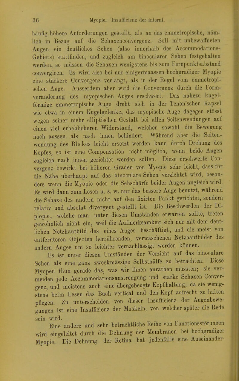 häufig höhere Anforderungen gestellt, als an das emmotropisehe, näm- lich in Bezug auf dio Schaxenconvergenz. Soll mit unbewaffneten Augen ein deutliches Sehen (also innerhalb des Accommodations- Gebiets) stattfinden, und zugleich am binocularen Sehen festgehalten werden, so müssen die Sehaxen wenigstens bis zum Fernpunktsabstand convergiren. Es wird also bei nur einigermaassen hochgradiger Myopie eine stärkere Convergenz verlangt, als in der Regel vom emmetropi- schen Auge. Ausserdem aber wird die Convergenz durch die Form- veränderung des myopischen Auges erschwert. Das nahezu kugel- förmige emmetropische Auge dreht sich in der Tenon'schen Kapsel wie etwa in einem Kugelgelenke, das myopische Auge dagegen stösst wegen seiner mehr elliptischen Gestalt bei allen Seitenwendungen auf einen viel erheblicheren Widerstand, welcher sowohl die Bewegung nach aussen als nach innen behindert. Während aber die Seiten- wendung des Blickes leicht ersetzt werden kann durch Drehung des Kopfes, so ist eine Oompensation nicht möglich, wenn beide Augen zugleich nach innen gerichtet werden sollen. Diese erschwerte Con- vergenz bewirkt bei höheren Graden von Myopie sehr leicht, dass für die Nähe überhaupt auf das binoculare Sehen verzichtet wird, beson- ders wenn die Myopie oder die Sehschärfe beider Augen ungleich wird. Es wird dann zum Lesen u. s. w. nur das bessere Auge benutzt, während die Sehaxe des andern nicht auf den fixirten Punkt gerichtet, sondern relativ und absolut divergent gestellt ist. Die Beschwerden der Di- plopie, welche man unter diesen Umständen erwarten sollte, treten gewöhnlich nicht ein, weil die Aufmerksamkeit sich nur mit dem deut- lichen Netzhautbild des eines Auges beschäftigt, und die meist von entfernteren Objecten herrührenden, verwaschenen Netzhaütbilder des andern Auges um so leichter vernachlässigt werden können. Es ist unter diesen Umständen der Verzicht auf das binoculare Sehen als eine ganz zweckmässige Selbsthülfe zu betrachten. Diese Myopen thun gerade das, was wir ihnen anrathen müssten; sie ver- meiden jede Accommodationsanstrengung und starke Sehaxen-Conver- genz, und meistens auch eine übergebeugte Kopfhaltung, da sie wenig- stens beim Lesen das Buch vertical und den Kopf aufrecht zu halten pflegen. Zu unterscheiden von dieser Insufficienz der Augenbewe- gungen ist eine Insufficienz der Muskeln, von welcher später die Rede sein wird. Eine andere und sehr beträchtliche Reihe von Functionsstörungcn wird eingeleitet durch die Dehnung der Membranen bei hochgradiger Myopie. Die Dehnung der Retina hat jedenfalls eine Auseinander-
