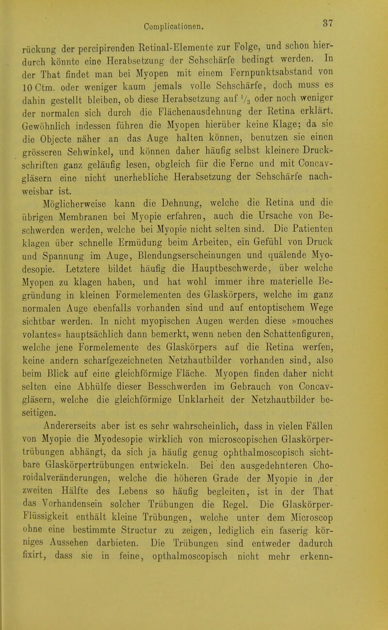 rückung der percipironden Retinal-Elementc zur Folge, und schon hier- durch könnte eine Herabsetzung der Sehschärfe bedingt werden. In der That findet man bei Myopen mit einem Fernpunktsabstand von lOCtm. oder weniger kaum jemals volle Sehschärfe, doch muss es dahin gestellt bleiben, ob diese Herabsetzung auf % oder noch weniger der normalen sich durch die Flächenausdehnung der Retina erklärt. Gewöhnlich indessen führen die Myopen hierüber keine Klage; da sie die Objecte näher an das Auge halten können, benutzen sie einen grösseren Sehwinkel, und können daher häufig selbst kleinere Druck- schriften ganz geläufig lesen, obgleich für die Ferne und mit Concav- gläsern eine nicht unerhebliche Herabsetzung der Sehschärfe nach- weisbar ist. Möglicherweise kann die Dehnung, welche die Retina und die übrigen Membranen bei Myopie erfahren, auch die Ursache von Be- schwerden werden, welche bei Myopie nicht selten sind. Die Patienten klagen über schnelle Ermüdung beim Arbeiten, ein Gefühl von Druck und Spannung im Auge, Blendungserscheinungen und quälende Myo- desopie. Letztere bildet häufig die Hauptbeschwerde, über welche Myopen zu klagen haben, und hat wohl immer ihre materielle Be- gründung in kleinen Formelementen des Glaskörpers, welche im ganz normalen Auge ebenfalls vorhanden sind und auf entoptischem Wege sichtbar werden. In nicht myopischen Augeu werden diese »mouches volantes« hauptsächlich dann bemerkt, wenn neben den Schattenfiguren, welche jene Formelemente des Glaskörpers auf die Retina werfen, keine andern scharfgezeichneten Netzhautbilder vorhanden sind, also beim Blick auf eine gleichförmige Fläche. Myopen finden daher nicht selten eine Abhülfe dieser Besschwerden im Gebrauch von Ooncav- gläsern, welche die gleichförmige Unklarheit der Netzhautbilder be- seitigen. Andererseits aber ist es sehr wahrscheinlich, dass in vielen Fällen von Myopie die Myodesopie wirklich von microscopischen Glaskörper- trübungen abhängt, da sich ja häufig genug ophthalmoscopisch sicht- bare Glaskörpertrübungen entwickeln. Bei den ausgedehnteren Cho- roidalveränderungen, welche die höheren Grade der Myopie in ,der zweiten Hälfte des Lebens so häufig begleiten, ist in der That das Vorhandensein solcher Trübungen die Regel. Die Glaskörper- Flüssigkeit enthält kleine Trübungen, welche unter dem Microscop ohne eine bestimmte Structur zu zeigen, lediglich ein faserig kör- niges Aussehen darbieten. Die Trübungen sind entweder dadurch fixirt, dass sie in feine, opthalmoscopisch nicht mehr erkenn-
