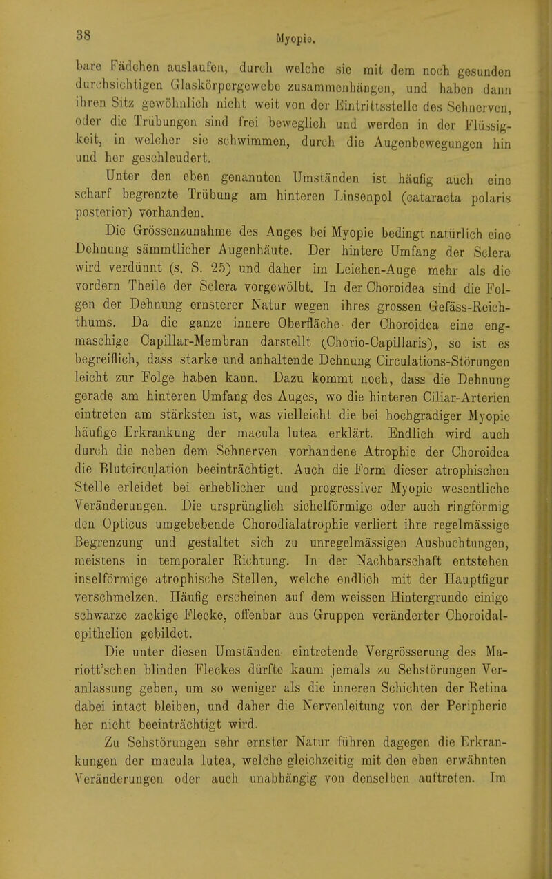 bare Fädchen auslaufen, durch welche sio mit dem noch gesunden durchsichtigen Glaskörporgowcbc zusammenhängen, und haben dann ihren Sitz gewöhnlich nicht weit von der Eintrittsstelle des Sehnerven, oder die Trübungen sind frei beweglich und werden in der Flüssig- keit, in welcher sie schwimmen, durch die Augenbewegungen hin und her geschleudert. Unter den eben genannten Umständen ist häufig auch eine scharf begrenzte Trübung am hinteren Linsenpol (Cataracta polaris posterior) vorhanden. Die Grössenzunahme des Auges bei Myopie bedingt natürlich eine Dehnung sämmtlicher Augenhäute. Der hintere Umfang der Sclera wird verdünnt (s. S. 25) und daher im Leichen-Auge mehr als die vordem Theile der Sclera vorgewölbt. In der Choroidea sind die Fol- gen der Dehnung ernsterer Natur wegen ihres grossen Gefäss-Reich- thums. Da die ganze innere Oberfläche- der Choroidea eine eng- maschige Capillar-Membran darstellt (Chorio-Capillaris), so ist es begreiflich, dass starke und anhaltende Dehnung Circulations-Störungen leicht zur Folge haben kann. Dazu kommt noch, dass die Dehnung gerade am hinteren Umfang des Auges, wo die hinteren Ciliar-Artericn eintreten am stärksten ist, was vielleicht die bei hochgradiger Myopie häufige Erkrankung der macula lutea erklärt. Endlich wird auch durch die neben dem Sohnerven vorhandene Atrophie der Choroidea die Blutcirculation beeinträchtigt. Auch die Form dieser atrophischen Stelle erleidet bei erheblicher und progressiver Myopie wesentliche Veränderungen. Die ursprünglich sichelförmige oder auch ringförmig den Opticus umgebebende Chorodialatrophie verliert ihre regelmässige Begrenzung und gestaltet sich zu unregelmässigen Ausbuchtungen, meistens in temporaler Richtung. In der Nachbarschaft entstehen inselförmige atrophische Stellen, welche endlich mit der Hauptfigur verschmelzen. Häufig erscheinen auf dem weissen Hintergründe einige schwarze zackige Flecke, offenbar aus Gruppen veränderter Choroidal- epithelien gebildet. Die unter diesen Umständen eintretende Vergrösserung des Ma- riott'schen blinden Fleckes dürfte kaum jemals zu Sehslörungen Ver- anlassung geben, um so weniger als die inneren Schichten der Retina dabei intact bleiben, und daher die Nervenleitung von der Peripherie her nicht beeinträchtigt wird. Zu Sehstörungen sehr ernster Natur führen dagegen die Erkran- kungen der macula lutea, welche gleichzeitig mit den eben erwähnten Veränderungen oder auch unabhängig von denselben auftreten. Im