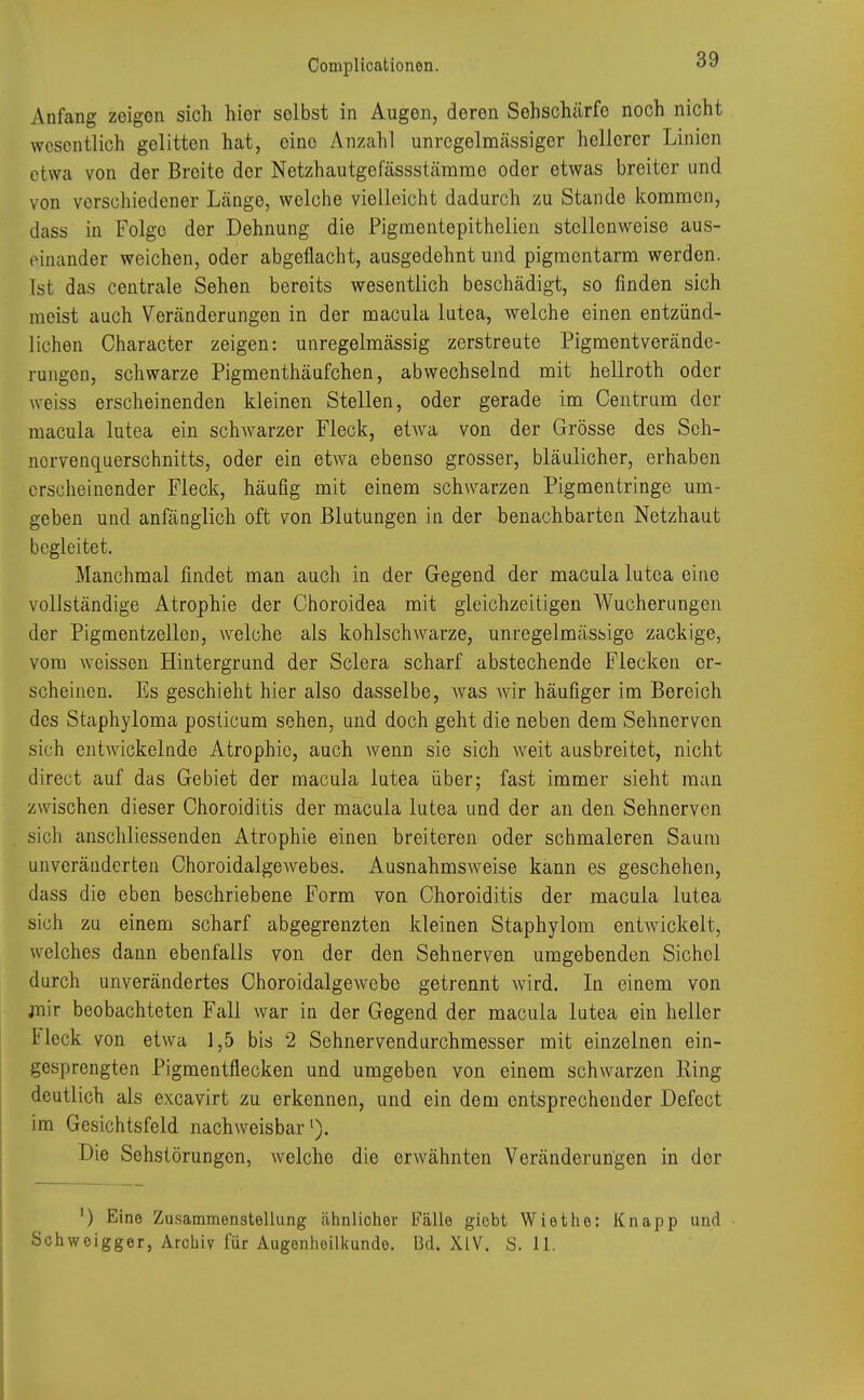 Anfang zeigen sich hier solbst in Augen, deren Sehschärfe noch nicht wesentlich gelitten hat, eine Anzahl unrcgelmässiger hellerer Linien etwa von der Breite der Netzhautgefässstämme oder etwas breiter und von verschiedener Längo, welche vielleicht dadurch zu Stande kommen, dass in Folge der Dehnung die Pigmentepithelien stellenweise aus- einander weichen, oder abgeflacht, ausgedehnt und pigmentarm werden. Ist das centrale Sehen bereits wesentlich beschädigt, so finden sich meist auch Veränderungen in der macula lutea, welche einen entzünd- lichen Character zeigen: unregelmässig zerstreute Pigmentverände- rungen, schwarze Pigmenthäufchen, abwechselnd mit hellroth oder weiss erscheinenden kleinen Stellen, oder gerade im Centrum der macula lutea ein schwarzer Fleck, etwa von der Grösse des Sch- nervenquerschnitts, oder ein etwa ebenso grosser, bläulicher, erhaben erscheinender Fleck, häufig mit einem schwarzen Pigmentringe um- geben und anfänglich oft von Blutungen in der benachbarten Netzhaut begleitet. Manchmal findet man auch in der Gegend der macula lutea eine vollständige Atrophie der Choroidea mit gleichzeitigen Wucherungen der Pigmentzellen, welche als kohlschwarze, unregelmässige zackige, vom weissen Hintergrund der Sclera scharf abstechende Flecken er- scheinen. Es geschieht hier also dasselbe, Avas wir häufiger im Bereich des Staphyloma posticum sehen, und doch geht die neben dem Sehnerven sich entwickelnde Atrophie, auch wenn sie sich weit ausbreitet, nicht direct auf das Gebiet der macula lutea über; fast immer sieht man zwischen, dieser Choroiditis der macula lutea und der an den Sehnerven sich anschliessenden Atrophie einen breiteren oder schmaleren Saum unveränderten Choroidalgewebes. Ausnahmsweise kann es geschehen, dass die eben beschriebene Form von Choroiditis der macula lutea sich zu einem scharf abgegrenzten kleinen Staphylom entwickelt, welches dann ebenfalls von der den Sehnerven umgebenden Sichel durch unverändertes Choroidalgevvebe getrennt wird. In einem von mir beobachteten Fall war in der Gegend der macula lutea ein heller Fleck von etwa 1,5 bis 2 Sehnervendurchmesser mit einzelnen ein- gesprengten Pigmentflecken und umgeben von einem schwarzen Ring deutlich als excavirt zu erkennen, und ein dem entsprechender Defect im Gesichtsfeld nachweisbar1). Die Sehstörungen, Avelche die erwähnten Veränderungen in der ') Eine Zusammenstellung ähnlicher Fälle giebt Wiethe: Knapp und Schwoigger, Archiv für Augenheilkunde. Bd. XIV. S. 11.