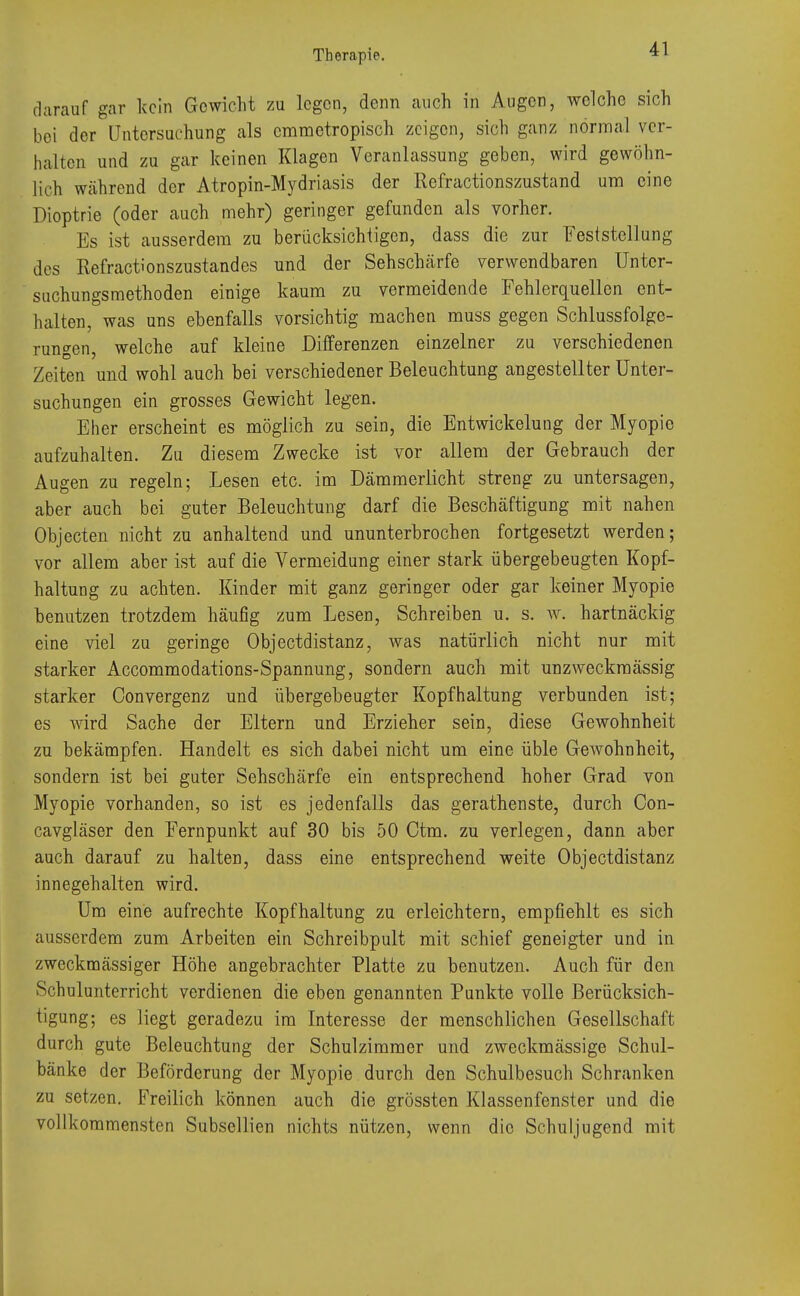 darauf gar kein Gewicht zu legen, denn auch in Augen, welche sich bei der Untersuchung als emmetropisch zeigen, sich ganz normal ver- halten und zu gar keinen Klagen Veranlassung geben, wird gewöhn- lich während der Atropin-Mydriasis der Refractionszustand um eine Dioptrie (oder auch mehr) geringer gefunden als vorher. Es ist ausserdem zu berücksichtigen, dass die zur Feststellung des Refractionszustandes und der Sehschärfe verwendbaren Unter- suchungsmethoden einige kaum zu vermeidende Fehlerquellen ent- halten, was uns ebenfalls vorsichtig machen muss gegen Schlussfolge- rungen, welche auf kleine Differenzen einzelner zu verschiedenen Zeiten und wohl auch bei verschiedener Beleuchtung angestellter Unter- suchungen ein grosses Gewicht legen. Eher erscheint es möglich zu sein, die Entwickelung der Myopie aufzuhalten. Zu diesem Zwecke ist vor allem der Gebrauch der Augen zu regeln; Lesen etc. im Dämmerlicht streng zu untersagen, aber auch bei guter Beleuchtung darf die Beschäftigung mit nahen Objecten nicht zu anhaltend und ununterbrochen fortgesetzt werden; vor allem aber ist auf die Vermeidung einer stark übergebeugten Kopf- haltung zu achten. Kinder mit ganz geringer oder gar keiner Myopie benutzen trotzdem häufig zum Lesen, Schreiben u. s. w. hartnäckig eine viel zu geringe Objectdistanz, was natürlich nicht nur mit starker Accommodations-Spannung, sondern auch mit unzweckmässig starker Convergenz und übergebeugter Kopfhaltung verbunden ist; es wird Sache der Eltern und Erzieher sein, diese Gewohnheit zu bekämpfen. Handelt es sich dabei nicht um eine üble GeAvohnheit, sondern ist bei guter Sehschärfe ein entsprechend hoher Grad von Myopie vorhanden, so ist es jedenfalls das gerathenste, durch Con- cavgläser den Fernpunkt auf 30 bis 50 Ctm. zu verlegen, dann aber auch darauf zu halten, dass eine entsprechend weite Objectdistanz innegehalten wird. Um eine aufrechte Kopfhaltung zu erleichtern, empfiehlt es sich ausserdem zum Arbeiten ein Schreibpult mit schief geneigter und in zweckmässiger Höhe angebrachter Platte zu benutzen. Auch für den Schulunterricht verdienen die eben genannten Punkte volle Berücksich- tigung; es liegt geradezu im Interesse der menschlichen Gesellschaft durch gute Beleuchtung der Schulzimmer und zweckmässige Schul- bänke der Beförderung der Myopie durch den Schulbesuch Schranken zu setzen. Freilich können auch die grössten Klassenfenster und die vollkommensten Subsellien nichts nützen, wenn die Schuljugend mit