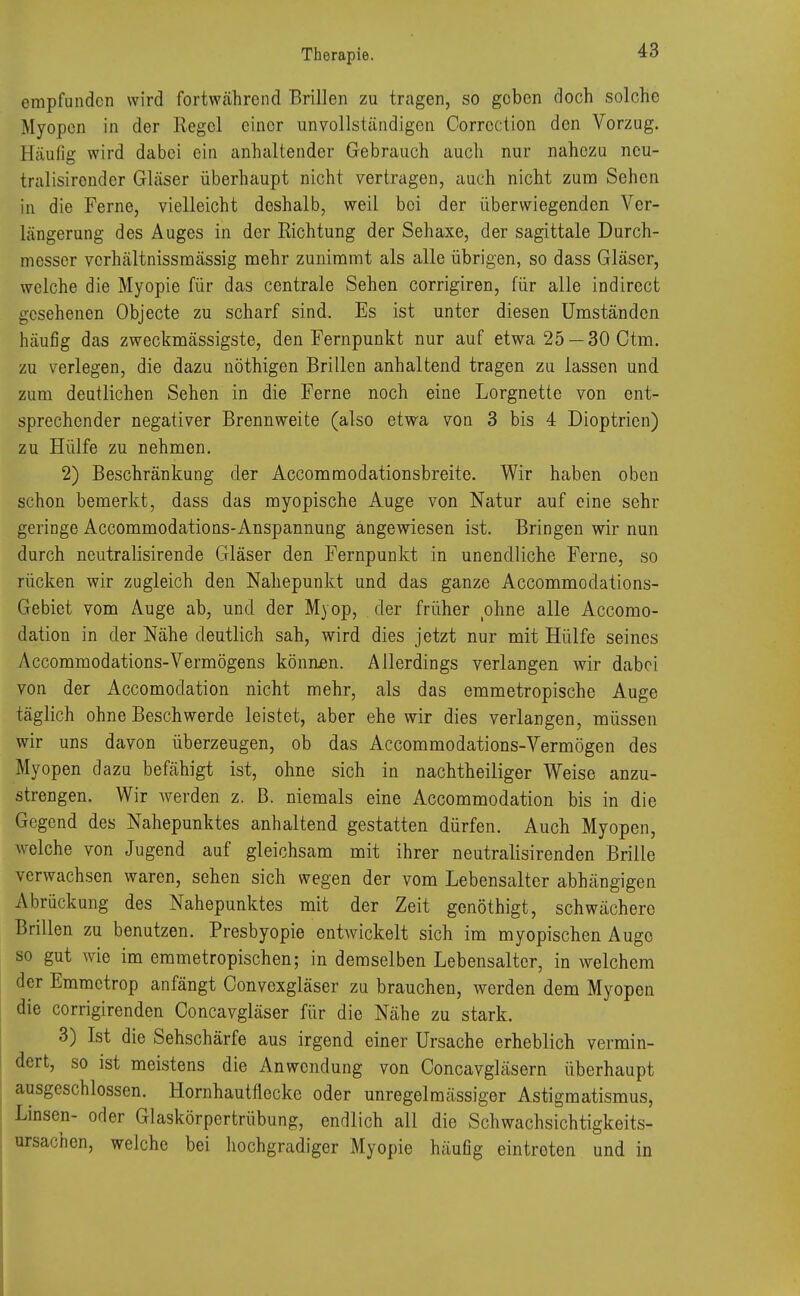 empfunden wird fortwährend Brillen zu tragen, so geben doch solche Myopen in der Regel einer unvollständigen Correction den Vorzug. Häufig wird dabei ein anhaltender Gebrauch auch nur nahezu neu- tralisirender Gläser überhaupt nicht vertragen, auch nicht zum Sehen in die Ferne, vielleicht doshalb, weil boi der überwiegenden Ver- längerung des Auges in der Richtung der Sehaxe, der sagittale Durch- messer verhältnissmässig mehr zunimmt als alle übrigen, so dass Gläser, welche die Myopie für das centrale Sehen corrigiren, für alle indireet gesehenen Objecte zu scharf sind. Es ist unter diesen Umständen häufig das zweckmässigste, den Fernpunkt nur auf etwa 25 — 30 Ctm. zu verlegen, die dazu nöthigen Brillen anhaltend tragen zu lassen und zum deutlichen Sehen in die Ferne noch eine Lorgnette von ent- sprechender negativer Brennweite (also etwa von 3 bis 4 Dioptrien) zu Hülfe zu nehmen. 2) Beschränkung der Accommodationsbreite. Wir haben oben schon bemerkt, dass das myopische Auge von Natur auf eine sehr geringe Accommodations-Anspannung angewiesen ist. Bringen wir nun durch neutralisirende Gläser den Fernpunkt in unendliche Ferne, so rücken wir zugleich den Nahepunkt und das ganze Accommoclations- Gebiet vom Auge ab, und der Myop, der früher ohne alle Accomo- dation in der Nähe deutlich sah, wird dies jetzt nur mit Hülfe seines Accommodations-Vermögens können. Allerdings verlangen wir dabei von der Accomodation nicht mehr, als das emmetropische Auge täglich ohne Beschwerde leistet, aber ehe wir dies verlangen, müssen wir uns davon überzeugen, ob das Accommodations-Vermögen des Myopen dazu befähigt ist, ohne sich in nachtheiliger Weise anzu- strengen. Wir werden z. B. niemals eine Accommodation bis in die Gegend des Nahepunktes anhaltend gestatten dürfen. Auch Myopen, welche von Jugend auf gleichsam mit ihrer neutralisirenden Brille verwachsen waren, sehen sich wegen der vom Lebensalter abhängigen Abrückung des Nahepunktes mit der Zeit genöthigt, schwächere Brillen zu benutzen. Presbyopie entwickelt sich im myopischen Auge so gut wie im emmetropischen; in demselben Lebensalter, in welchem der Emmctrop anfängt Convexgläser zu brauchen, werden dem Myopen die corrigirenden Concavgläser für die Nähe zu stark. 3) Ist die Sehschärfe aus irgend einer Ursache erheblich vermin- dert, so ist meistens die Anwendung von Concavgläsern überhaupt ausgeschlossen. Hornhautflecke oder unregelmässiger Astigmatismus, Linsen- oder Glaskörpertrübung, endlich all die Schwachsichtigkeits- ursachen, welche bei hochgradiger Myopie häufig eintreten und in