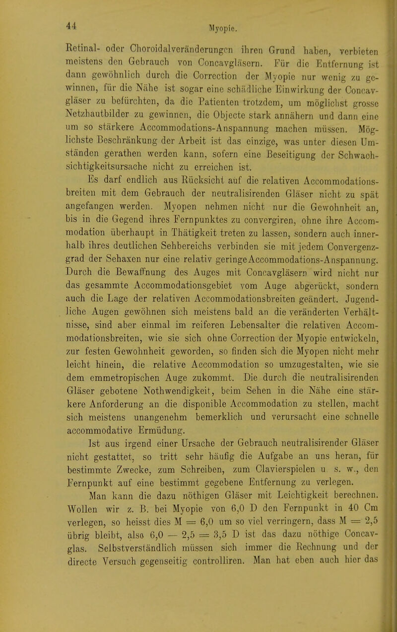 Retinal- oder ChoroidalVeränderungen ihren Grund haben, verbieten moistens den Gebrauch von Concavgläsern. Für die Entfernung ist dann gewöhnlich durch die Correction der Myopie nur wenig zu ge- winnen, für die Nähe ist sogar eine schädliche Einwirkung der Concav- gläser zu befürchten, da die Patienten trotzdem, um möglichst grosse Netzhautbilder zu gewinnen, die Objecto stark annähern und dann eine um so stärkere Accommodations-Anspannung machen müssen. Mög- lichste Beschränkung der Arbeit ist das einzige, was unter diesen Um- ständen gerathen werden kann, sofern eine Beseitigung der Schwach- sichtigkeitsursache nicht zu erreichen ist. Es darf endlich aus Rücksicht auf die relativen Accommodations- breiten mit dem Gebrauch der neutralisironden Gläser nicht zu spät angefangen werden. Myopen nehmen nicht nur die Gewohnheit an, bis in die Gegend ihres Fernpunktes zu convergiren, ohne ihre Accom- modation überhaupt in Thätigkeit treten zu lassen, sondern auch inner- halb ihres deutlichen Sehbereichs verbinden sie mit jedem Convergenz- grad der Sehaxen nur eine relativ geringe Accommodations-Anspannung. Durch die Bewaffnung des Auges mit Concavgläsern wird nicht nur das gesammte Accommodationsgebiet vom Auge abgerückt, sondern auch die Lage der relativen Accommodationsbreiten geändert. Jugend- liche Augen gewöhnen sich meistens bald an die veränderten Verhält- nisse, sind aber einmal im reiferen Lebensalter die relativen Accom- modationsbreiten, wie sie sich ohne Correction der Myopie entwickeln, zur festen Gewohnheit geworden, so finden sich die Myopen nicht mehr leicht hinein, die relative Accommodation so umzugestalten, wie sie dem emmetropischen Auge zukommt. Die durch die neutralisirenden Gläser gebotene Nothwendigkeit, beim Sehen in die Nähe eine stär- kere Anforderung an die disponible Accommodation zu stellen, macht sich meistens unangenehm bemerklich und verursacht eine schnelle aecommodative Ermüdung. Ist aus irgend einer Ursache der Gebrauch neutralisirender Gläser nicht gestattet, so tritt sehr häufig die Aufgabe an uns heran, für bestimmte Zwecke, zum Schreiben, zum Ciavierspielen u s. w., den Fernpunkt auf eine bestimmt gegebene Entfernung zu verlegen. Man kann die dazu nöthigen Gläser mit Leichtigkeit berechnen. Wollen wir z. B. bei Myopie von 6,0 D den Fernpunkt in 40 Cm verlegen, so heisst dies M = 6,0 um so viel verringern, dass M = 2,5 übrig bleibt, also 6,0 — 2,5 = 3,5 D ist das dazu nöthige Concav- glas. Selbstverständlich müssen sich immer die Rechnung und der directe Versuch gegenseitig controlliren. Man hat eben auch hior das