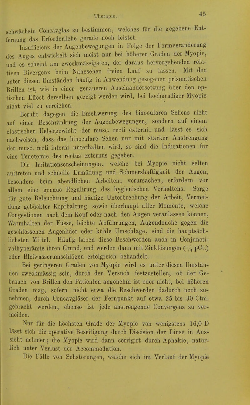 schwächste Concavglas zu bestimmen, welches für die gegebene Ent- fernung das Erforderliche gerade nocli leistet. Insuffizienz der Augenbewegungen in Folge der Formveränderung des Auges entwickelt sich meist nur bei höheren Graden der Myopie, und es scheint am zweckraässigsten, der daraus hervorgehenden rela- tiven Divergenz beim Nahesehen freien Lauf zu lassen. Mit den unter diesen Umständen häufig in Anwendung gezogenen prismatischen Brillen ist, wie in einer genaueren Auseinandersetzung über den op- tischen Effect derselben gezeigt werden wird, bei hochgradiger Myopie nicht viel zu erreichen. Beruht dagegen die Erschwerung des binocularen Sehens nicht auf einer Beschränkung der Augenbewegungen, sondern auf einem elastischen üebergewicht der musc. recti externi, und lässt es sich nachweisen, dass das binoculare Sehen nur mit starker Anstrengung der musc. recti interni unterhalten wird, so sind die Indicationen für eine Tenotomie des rectus externus gegeben. Die Irritationserscheinungen, welche bei Myopie nicht selten auftreten und schnelle Ermüdung und Schmerzhaftigkeit der Augen, besonders beim abendlichen Arbeiten, verursachen, erfordern vor allem eine genaue Regulirung des hygienischen Verhaltens. Sorge für gute Beleuchtung und häufige Unterbrechung der Arbeit, Vermei- dung gebückter Kopfhaltung sowie überhaupt aller Momente, welche Oongestionen nach dem Kopf oder nach den Augen veranlassen können, Warmhalten der Füsse, leichte Abführungen, Augendouche gegen die geschlossenen Augenlider oder kühle Umschläge, sind die hauptsäch- lichsten Mittel. Häufig haben diese Beschwerden auch in Conjuncti- valhyperämie ihren Grund, und werden dann mit Zinklösungen (l/4 pCt.) oder Bleiwasserumschlägen erfolgreich behandelt. Bei geringeren Graden von Myopie wird es unter diesen Umstän- den zweckmässig sein, durch den Versuch festzustellen, ob der Ge- brauch von Brillen den Patienten angenehm ist oder nicht, bei höheren Graden mag, sofern nicht etwa die Beschwerden dadurch noch zu- nehmen, durch Concavgläser der Fernpunkt auf etwa 25 bis 30 Ctm. gebracht werden, ebenso ist jede anstrengende Convergenz zu ver- meiden. Nur für die höchsten Grade der Myopie von wenigstens 16,0 D lässt sich die operative Beseitigung durch Discision der Linse in Aus- sicht nehmen; die Myopie wird dann corrigirt durch Aphakie, natür- lich unter Verlust der Accommodation. Die Fälle von Sehstörungen, welche sich im Verlauf dor Myopie