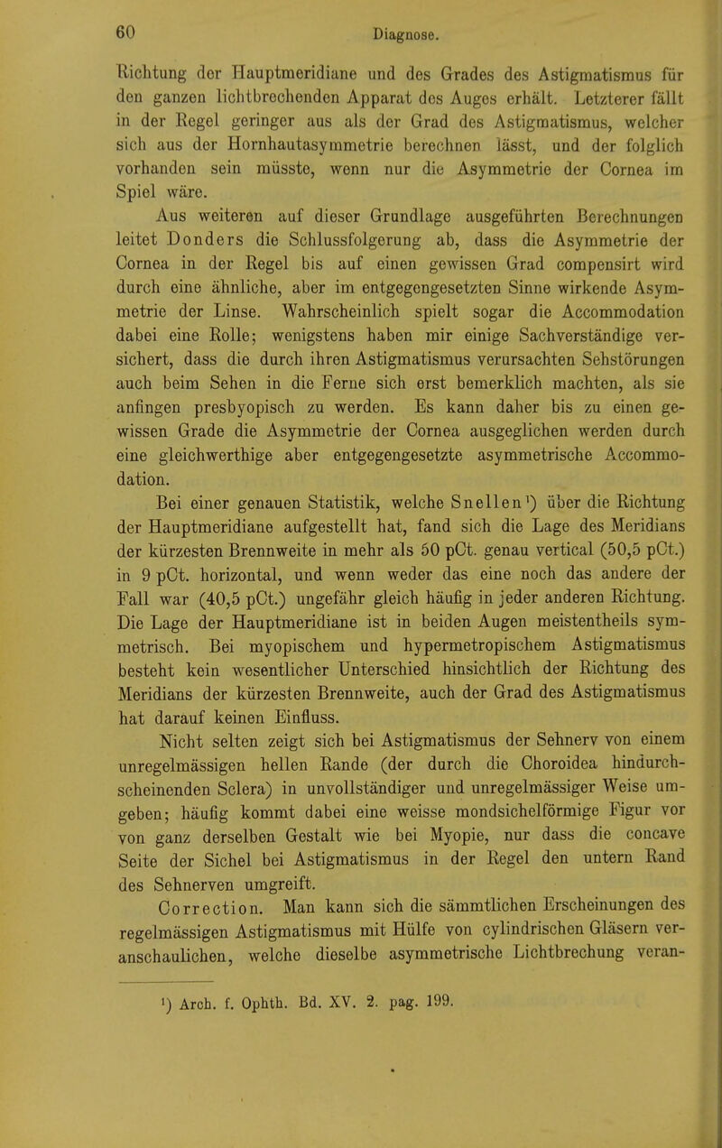 Richtung dor Hauptmeridiane und des Grades des Astigmatismus für den ganzen lichtbrechenden Apparat dos Auges erhält. Letzterer fällt in der Regel geringer aus als der Grad des Astigmatismus, welcher sich aus der Hornhautasymmetrie berechnen lässt, und der folglich vorhanden sein müssto, wenn nur die Asymmetrie der Cornea im Spiel wäre. Aus weiteren auf dieser Grundlage ausgeführten Berechnungen leitet Donders die Schlussfolgerung ab, dass die Asymmetrie der Cornea in der Regel bis auf einen gewissen Grad compensirt wird durch eine ähnliche, aber im entgegengesetzten Sinne wirkende Asym- metrie der Linse. Wahrscheinlich spielt sogar die Accommodation dabei eine Rolle; wenigstens haben mir einige Sachverständige ver- sichert, dass die durch ihren Astigmatismus verursachten Sehstörungen auch beim Sehen in die Ferne sich erst bemerklich machten, als sie anfingen presbyopisch zu werden. Es kann daher bis zu einen ge- wissen Grade die Asymmetrie der Cornea ausgeglichen werden durch eine gleichwerthige aber entgegengesetzte asymmetrische Accommo- dation. Bei einer genauen Statistik, welche Snellen1) über die Richtung der Hauptmeridiane aufgestellt hat, fand sich die Lage des Meridians der kürzesten Brennweite in mehr als 50 pCt. genau vertical (50,5 pCt.) in 9 pCt. horizontal, und wenn weder das eine noch das andere der Fall war (40,5 pCt.) ungefähr gleich häufig in jeder anderen Richtung. Die Lage der Hauptmeridiane ist in beiden Augen meistentheils sym- metrisch. Bei myopischem und hypermetropischem Astigmatismus besteht kein wesentlicher Unterschied hinsichtlich der Richtung des Meridians der kürzesten Brennweite, auch der Grad des Astigmatismus hat darauf keinen Einfluss. Nicht selten zeigt sich bei Astigmatismus der Sehnerv von einem unregelmässigen hellen Rande (der durch die Ohoroidea hindurch- scheinenden Sclera) in unvollständiger und unregelmässiger Weise um- geben; häufig kommt dabei eine weisse mondsichelförmige Figur vor von ganz derselben Gestalt wie bei Myopie, nur dass die concave Seite der Sichel bei Astigmatismus in der Regel den untern Rand des Sehnerven umgreift. Correction. Man kann sich die sämmtlichen Erscheinungen des regelmässigen Astigmatismus mit Hülfe von cylindrischen Gläsern ver- anschaulichen, welche dieselbe asymmetrische Lichtbrechung veran-