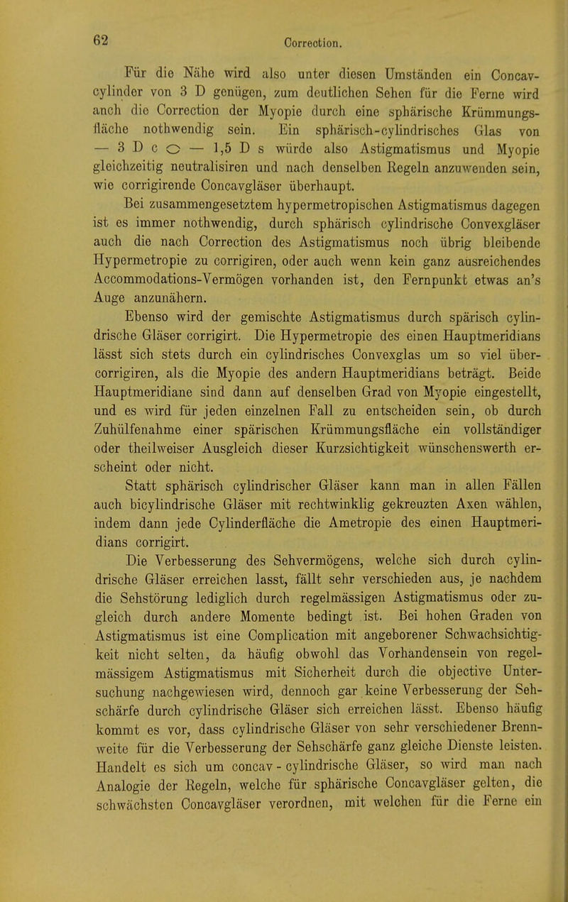 Für die Nähe wird also unter diesen Umständen ein Concav- cylinder von 3 D genügen, zum deutlichen Sehen für die Ferne wird anch dio Correotion der Myopie durch eine sphärische Krümmungs- fläche nothwendig sein. Ein sphärisch-cylindrisches Glas von — 3 D c o — 1,5 D s würde also Astigmatismus und Myopie gleichzeitig neutralisiren und nach denselben Regeln anzuwenden sein, wie corrigirende Concavgläser überhaupt. Bei zusammengesetztem hypermetropischen Astigmatismus dagegen ist es immer nothwendig, durch sphärisch cylindrische Convexgläser auch die nach Correotion des Astigmatismus noch übrig bleibende Hypermetropie zu corrigiren, oder auch wenn kein ganz ausreichendes Accommodations-Vermögen vorhanden ist, den Fernpunkt etwas an's Auge anzunähern. Ebenso wird der gemischte Astigmatismus durch spärisch cylin- drische Gläser corrigirt. Die Hypermetropie des einen Hauptmeridians lässt sich stets durch ein cylindrisches Convexglas um so viel über- corrigiren, als die Myopie des andern Hauptmeridians beträgt. Beide Hauptmeridiane sind dann auf denselben Grad von Myopie eingestellt, und es wird für jeden einzelnen Fall zu entscheiden sein, ob durch Zuhülfenahme einer spärischen Krummungsfläche ein vollständiger oder theilweiser Ausgleich dieser Kurzsichtigkeit wünschenswerth er- scheint oder nicht. Statt sphärisch cylindrischer Gläser kann man in allen Fällen auch bicylindrische Gläser mit rechtwinklig gekreuzten Axen wählen, indem dann jede Cylinderfläche die Ametropie des einen Hauptmeri- dians corrigirt. Die Verbesserung des Sehvermögens, welche sich durch cylin- drische Gläser erreichen lasst, fällt sehr verschieden aus, je nachdem die Sehstörung lediglich durch regelmässigen Astigmatismus oder zu- gleich durch andere Momente bedingt ist. Bei hohen Graden von Astigmatismus ist eine Complication mit angeborener Schwachsichtig- keit nicht selten, da häufig obwohl das Vorhandensein von regel- mässigem Astigmatismus mit Sicherheit durch die objective Unter- suchung nachgewiesen wird, dennoch gar keine Verbesserung der Seh- schärfe durch cylindrische Gläser sich erreichen lässt. Ebenso häufig kommt es vor, dass cylindrische Gläser von sehr verschiedener Brenn- weite für die Verbesserung der Sehschärfe ganz gleiche Dienste leisten. Handelt es sich um concav - cylindrische Gläser, so Avird man nach Analogie der Kegeln, welche für sphärische Concavgläser gelten, die schwächsten Concavgläser verordnen, mit welchen für die Ferne ein