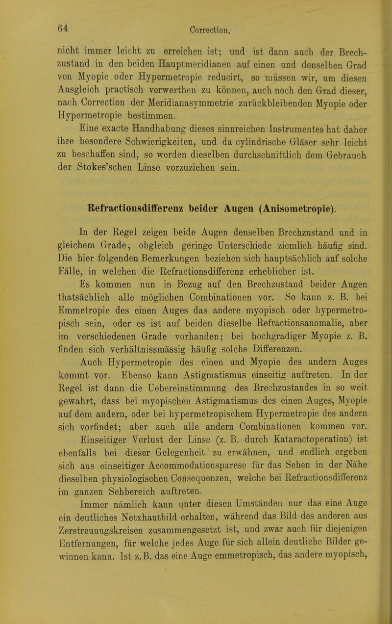 nicht immer leicht zu erreichen ist; und ist dann auch der Brech- zustand in den beiden Hauptmeridianen auf einen und denselben Grad von Myopie oder Hypermetropie reducirt, so müssen wir, um diesen Ausgleich practisch verwerthen zu können, auch noch den Grad dieser, nach Correction der Meridianasymmetrie zurückbleibenden Myopie oder Hypermetropie bestimmen. Eine exacte Handhabung dieses sinnreichen Instrumentes hat daher ihre besondere Schwierigkeiten, und da cylindrische Gläser sehr leicht zu beschaffen sind, so werden dieselben durchschnittlich dem Gebrauch der Stokes'schen Linse vorzuziehen sein. Refractionsdifferenz beider Äugen (Anisometropie). In der Regel zeigen beide Augen denselben Brechzustand und in gleichem Grade, obgleich geringe Unterschiede ziemlich, häufig sind. Die hier folgenden Bemerkungen beziehen sich hauptsächlich auf solche Fälle, in welchen die Refractionsdifferenz erheblicher ist. Es kommen nun in Bezug auf den Brechzustand beider Augen thatsächlich alle möglichen Combinationen vor. So kann z. B. bei Emmetropie des einen Auges das andere myopisch oder hypermetro- pisch sein, oder es ist auf beiden dieselbe Refractionsanomalie, aber im verschiedenen Grade vorhanden; bei hochgradiger Myopie z. B. finden sich verhältnissmässig häufig solche Differenzen. Auch Hypermetropie des einen und Myopie des andern Auges kommt vor. Ebenso kann Astigmatismus einseitig auftreten. In der Regel ist dann die Uebereinstimmung des Brechzustandes in so weit gewahrt, dass bei myopischen Astigmatismus des einen Auges, Myopie auf dem andern, oder bei hypermetropischem Hypermetropie des andern sich vorfindet; aber auch alle andern Combinationen kommen vor. Einseitiger Verlust der Linse (z. B. durch Kataractoperation) ist ebenfalls bei dieser Gelegenheit' zu erwähnen, und endlich ergeben sich aus einseitiger Accommodationsparese für das Sehen in der Nähe dieselben physiologischen Consequenzen, welche bei Refractionsdifferenz im ganzen Sehbereich auftreten. Immer nämlich kann unter diesen Umständen nur das eine Auge ein deutliches Netxhautbild erhalten, während das Bild des anderen aus Zerstreuungskreisen zusammengesetzt ist, und zwar auch für diejenigen Entfernungen, für welche jedes Auge für sich allein deutliche Bilder ge- winnen kann. Ist z.B. das eine Auge emmetropisch, das andere myopisch,