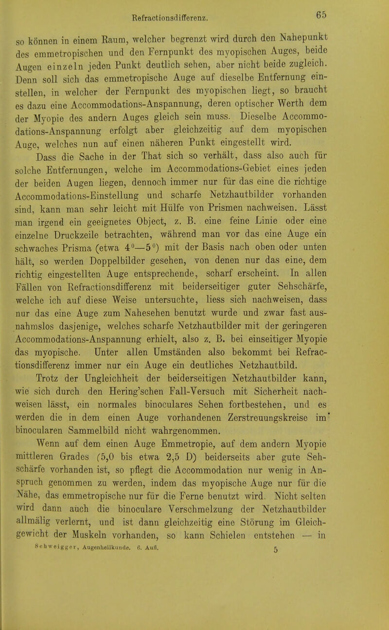 so können in einem Raum, welcher begrenzt wird durch den Nahepunkt dos erametropischen und den Fernpunkt des myopischen Auges, beide Augen einzeln jeden Punkt deutlich sehen, aber nicht beide zugleich. Denn soll sich das emmetropische Auge auf dieselbe Entfernung ein- stellen, in welcher der Fernpunkt des myopischen liegt, so braucht es dazu eine Accommodations-Anspannung, deren optischer Werth dem der Myopie des andern Auges gleich sein muss. Dieselbe Accommo- dations-Anspannung erfolgt aber gleichzeitig auf dem myopischen Auge, welches nun auf einen näheren Punkt eingestellt wird. Dass die Sache in der That sich so verhält, dass also auch für solche Entfernungen, welche im Accommodations-Gebiet eines jeden der beiden Augen liegen, dennoch immer nur für das eine die richtige Accommodations-Einstellung und scharfe Netzhautbilder vorhanden sind, kann man sehr leicht mit Hülfe von Prismen nachweisen. Lässt man irgend ein geeignetes Object, z. B. eine feine Linie oder eine einzelne Druckzeile betrachten, während man vor das eine Auge ein schwaches Prisma (etwa 4°—5°) mit der Basis nach oben oder unten hält, so werden Doppelbilder gesehen, von denen nur das eine, dem richtig eingestellten Auge entsprechende, scharf erscheint. In allen Fällen von Refractionsdifferenz mit beiderseitiger guter Sehschärfe, welche ich auf diese Weise untersuchte, liess sich nachweisen, dass nur das eine Auge zum Nahesehen benutzt wurde und zwar fast aus- nahmslos dasjenige, welches scharfe Netzhautbilder mit der geringeren Accommodations-Anspannung erhielt, also z. B. bei einseitiger Myopie das myopische. Unter allen Umständen also bekommt bei Refrac- tionsdifferenz immer nur ein Auge ein deutliches Netzhaut bild. Trotz der Ungleichheit der beiderseitigen Netzhautbilder kann, wie sich durch den Hering'schen Fall-Versuch mit Sicherheit näch- weisen lässt, ein normales binoculares Sehen fortbestehen, und es werden die in dem einen Auge vorhandenen Zerstreuungskreise im* binocularen Sammelbild nicht wahrgenommen. Wenn auf dem einen Auge Emmetropie, auf dem andern Myopie mittleren Grades f5,0 bis etwa 2,5 D) beiderseits aber gute Seh- schärfe vorhanden ist, so pflegt die Accommodation nur wenig in An- spruch genommen zu werden, indem das myopische Auge nur für die Nähe, das emmetropische nur für die Ferne benutzt wird. Nicht selten wird dann auch die binoculare Verschmelzung der Netzhautbilder allmälig verlernt, und ist dann gleichzeitig eine Störung im Gleich- gewicht der Muskeln vorhanden, so kann Schielen entstehen — in Schweigger, Augenheilkunde, ß. Aufl. c