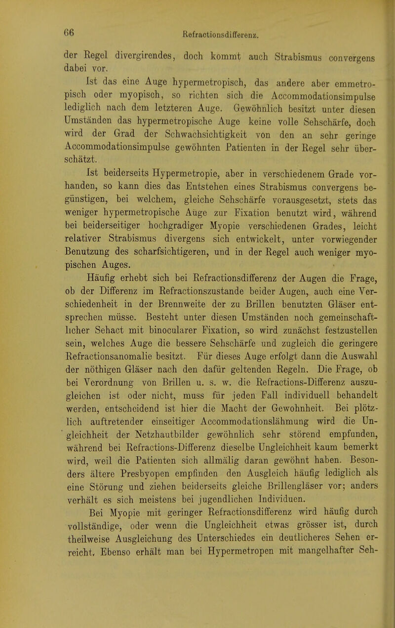 der Regel divergirendes, doch kommt auch Strabismus convergens dabei vor. Ist das eine Auge hypermetropisch, das andere aber emmetro- pisch oder myopisch, so richten sich die Accommodationsimpulse lediglich nach dem letzteren Auge. Gewöhnlich besitzt unter diesen Umständen das hypermetropische Auge keine volle Sehschärfe, doch wird der Grad der Schwachsichtigkeit von den an sehr geringe Accommodationsimpulse gewöhnten Patienten in der Regel sehr über- schätzt. Ist beiderseits Hypermetropie, aber in verschiedenem Grade vor- handen, so kann dies das Entstehen eines Strabismus convergens be- günstigen, bei welchem, gleiche Sehschärfe vorausgesetzt, stets das weniger hypermetropische Auge zur Fixation benutzt wird, während bei beiderseitiger hochgradiger Myopie verschiedenen Grades, leicht relativer Strabismus divergens sich entwickelt, unter vorwiegender Benutzung des scharfsichtigeren, und in der Regel auch weniger myo- pischen Auges. Häufig erhebt sich bei Refraotionsdifferenz der Augen die Frage, ob der Differenz im Refractionszustande beider Augen, auch eine Ver- schiedenheit in der Brennweite der zu Brillen benutzten Gläser ent- sprechen müsse. Besteht unter diesen Umständen noch gemeinschaft- licher Sehact mit binocularer Fixation, so wird zunächst festzustellen sein, welches Auge die bessere Sehschärfe und zugleich die geringere Refractionsanomalie besitzt. Für dieses Auge erfolgt dann die Auswahl der nöthigen Gläser nach den dafür geltenden Regeln. Die Frage, ob bei Verordnung von Brillen u. s. w. die Refractions-Differenz auszu- gleichen ist oder nicht, muss für jeden Fall individuell behandelt werden, entscheidend ist hier die Macht der Gewohnheit. Bei plötz- lich auftretender einseitiger Accommodationslähmung wird die Un- gleichheit der Netzhautbilder gewöhnlich sehr störend empfunden, während bei Refractions-Differenz dieselbe Ungleichheit kaum bemerkt wird, weil die Patienten sich allmälig daran gewöhnt haben. Beson- ders ältere Presbyopen empfinden den Ausgleich häufig lediglich als eine Störung und ziehen beiderseits gleiche Brillengläser vor; anders verhält es sich meistens bei jugendlichen Individuen. Bei Myopie mit geringer Refraotionsdifferenz wird häufig durch vollständige, oder wenn die Ungleichheit etwas grösser ist, durch theilweise Ausgleichung des Unterschiedes ein deutlicheres Sehen er- reicht. Ebenso erhält man bei Hypermetropen mit mangelhafter Seh-