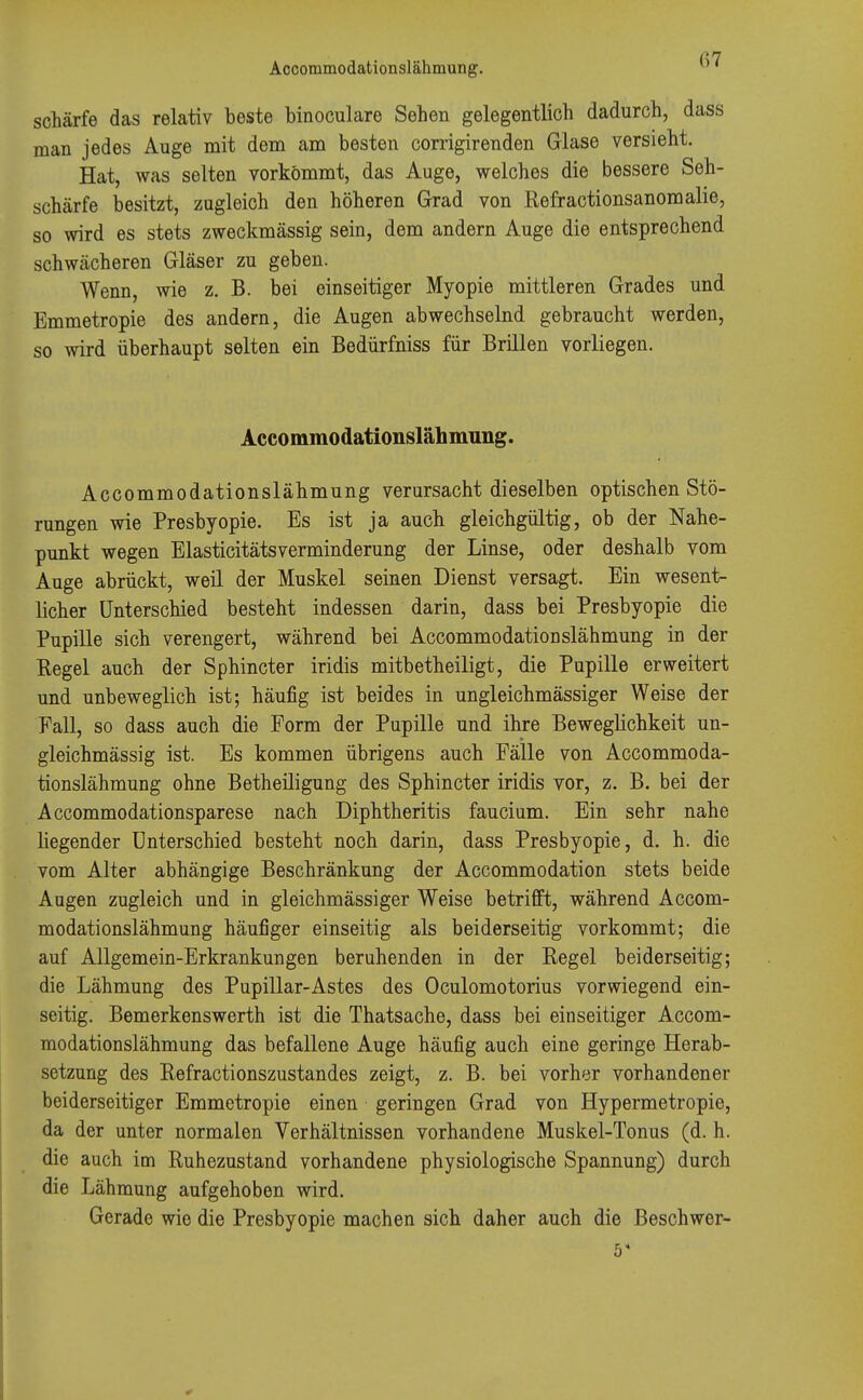 schärfe das relativ beste binoculare Sehen gelegentlich dadurch, dass man jedes Auge mit dem am besten corrigirenden Glase versieht. Hat, was selten vorkömmt, das Auge, welches die bessere Seh- schärfe besitzt, zugleich den höheren Grad von Refractionsanomalie, so wird es stets zweckmässig sein, dem andern Auge die entsprechend schwächeren Gläser zu geben. Wenn, wie z. B. bei einseitiger Myopie mittleren Grades und Emmetropie des andern, die Augen abwechselnd gebraucht werden, so wird überhaupt selten ein Bedürfniss für Brillen vorliegen. Accommodationslähmung. Accommodationslähmung verursacht dieselben optischen Stö- rungen wie Presbyopie. Es ist ja auch gleichgültig, ob der Nahe- punkt wegen Elasticitätsverminderung der Linse, oder deshalb vom Auge abrückt, weil der Muskel seinen Dienst versagt. Ein wesent- licher Unterschied besteht indessen darin, dass bei Presbyopie die Pupille sich verengert, während bei Accommodationslähmung in der Regel auch der Sphincter iridis mitbetheiligt, die Pupille erweitert und unbeweglich ist; häufig ist beides in ungleichmässiger Weise der Fall, so dass auch die Form der Pupille und ihre Beweglichkeit un- gleichmässig ist. Es kommen übrigens auch Fälle von Accommoda- tionslähmung ohne Betheiligung des Sphincter iridis vor, z. B. bei der Accommodationsparese nach Diphtheritis faucium. Ein sehr nahe liegender Unterschied besteht noch darin, dass Presbyopie, d. h. die vom Alter abhängige Beschränkung der Accommodation stets beide Augen zugleich und in gleichmässiger Weise betrifft, während Accom- modationslähmung häufiger einseitig als beiderseitig vorkommt; die auf Allgemein-Erkrankungen beruhenden in der Regel beiderseitig; die Lähmung des Pupillar-Astes des Oculomotorius vorwiegend ein- seitig. Bemerkenswerth ist die Thatsache, dass bei einseitiger Accom- modationslähmung das befallene Auge häufig auch eine geringe Herab- setzung des Refractionszustandes zeigt, z. B. bei vorher vorhandener beiderseitiger Emmetropie einen geringen Grad von Hypermetropie, da der unter normalen Verhältnissen vorhandene Muskel-Tonus (d. h. die auch im Ruhezustand vorhandene physiologische Spannung) durch die Lähmung aufgehoben wird. Gerade wie die Presbyopie machen sich daher auch die Beschwer- st 0