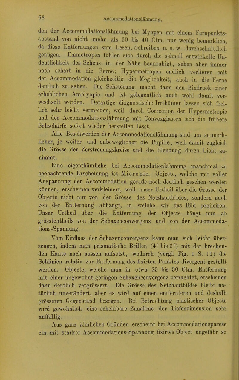 den der Accommodationslähmung bei Myopen mit einem Fernpunkts- abstand von nicht mehr als 30 bis 40 Ctm. nur wenig bemerklich, da diese Entfernungen zum Lesen, Schreiben u. s. w. durchschnittlich genügen. Emmetropen fühlen sich durch die schnell entwickelte Un- deutlichkeit des Sehens in der Nähe beunruhigt, sehen aber immer noch scharf in die Ferne; Hypermetropen endlich verlieren mit der Accommodation gleichzeitig die Möglichkeit, auch in die Ferne deutlich zu sehen. Die Sehstörung macht dann den Eindruck einer erheblichen Amblyopie und ist gelegentlich auch wohl damit ver- wechselt worden. Derartige diagnostische Irrthümer lassen sich frei- lich sehr leicht vermeiden, weil durch Correction der Hypermetropie und der Accommodationslähmung mit Oonvexgläsern sich die frühere Sehschärfe sofort wieder herstellen lässt. Alle Beschwerden der Accommodationslähmung sind um so merk- licher, je weiter und unbeweglicher die Pupille, weil damit zugleich die Grösse der Zerstreuungskreise und die Blendung durch Licht zu- nimmt. Eine eigenthümliche bei Accommodationlähmung manchmal zu beobachtende Erscheinung ist Micropie. Objecte, welche mit voller Anspannung der Accommodation gerade noch deutlich gesehen werden können, erscheinen verkleinert, weil unser Urtheil über die Grösse der Objecte nicht nur von der Grösse des Netzhautbildes, sondern auch von der Entfernung' abhängt, in welche wir das Bild projiciren. Unser Urtheil über die Entfernung der Objecte hängt nun ab grösstentheils von der Sehaxenconvergenz und von der Accommoda- tions-Spannung. Vom Einfluss der Sehaxenconvergenz kann man sich leicht über- zeugen, indem man prismatische Brillen (4° bis 6°) mit der brechen- den Kante nach aussen aufsetzt, wodurch (vergl. Fig. 1 S. 11) die Sehlinien relativ zur Entfernung des fixirten Punktes divergent gestellt werden. Objecte, welche man in etwa 25 bis 30 Ctm. Entfernung mit einer ungewohnt geringen Sehaxenconvergenz betrachtet, erscheinen dann deutlich vergrössert. Die Grösse des Netzhautbildes bleibt na- türlich unverändert, aber es wird auf einen entfernteren und deshalb grösseren Gegenstand bezogen. Bei Betrachtung plastischer Objecte wird gewöhnlich eine scheinbare Zunahme der Tiefendimension sehr auffällig. Aus ganz ähnlichen Gründen erscheint bei Accommodationsparese ein mit starker Accommodations-Spannung fixirtes Object ungefähr so