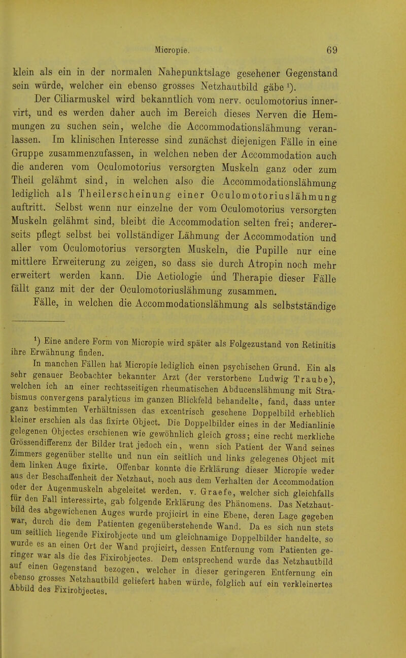 klein als ein in der normalen Nahepunktslage gesehener Gegenstand sein würde, welcher ein ebenso grosses Netzhautbild gäbe l). Der Ciliarmuskel wird bekanntlich vom nerv, oculomotorius inner- virt, und es werden daher auch im Bereich dieses Nerven die Hem- mungen zu suchen sein, welche die Accommodationslähmung veran- lassen. Im klinischen Interesse sind zunächst diejenigen Fälle in eine Gruppe zusammenzufassen, in welchen neben der Accommodation auch die anderen vom Oculomotorius versorgten Muskeln ganz oder zum Theil gelähmt sind, in welchen also die Accommodationslähmung lediglich als Theilerscheinung einer Oculomotoriuslähmung auftritt. Selbst wenn nur einzelne der vom Oculomotorius versorgten Muskeln gelähmt sind, bleibt die Accommodation selten frei; anderer- seits pflegt selbst bei vollständiger Lähmung der Accommodation und aller vom Oculomotorius versorgten Muskeln, die Pupille nur eine mittlere Erweiterung zu zeigen, so dass sie durch Atropin noch mehr erweitert werden kann. Die Aetiologie und Therapie dieser Fälle fällt ganz mit der der Oculomotoriuslähmung zusammen. Fälle, in welchen die Accommodationslähmung als selbstständige l) Eine andere Form von Micropie wird später als Folgezustand von Retinitis ihre Erwähnung finden. In manchen Fällen hat Micropie lediglich einen psychischen Grund. Ein als sehr genauer Beobachter bekannter Arzt (der verstorbene Ludwig Traube), welchen ich an einer rechtsseitigen rheumatischen Abducenslähmung mit Stra- bismus convergens paralyticus im ganzen Blickfeld behandelte, fand, dass unter ganz bestimmten Verhältnissen das excentrisch gesehene Doppelbild erheblich kleiner erschien als das fixirte Object. Die Doppelbilder eines in der Medianlinie gelegenen Objectes erschienen wie gewöhnlich gleich gross; eine recht merkliche Grossendifferenz der Bilder trat jedoch ein, wenn sich Patient der Wand seines Zimmers gegenüber stellte und nun ein seitlich und links gelegenes Object mit dem linken Auge fixirte. Offenbar konnte die Erklärung dieser Micropie weder aus der Beschaffenheit der Netzhaut, noch aus dem Verhalten der Accommodation oder der Augenmuskeln abgeleitet werden, v. Graefe, welcher sich gleichfalls wu a t mteressirte' Sab folgend° Erklärung des Phänomens. Das Netzhaut- DUd des abgewichenen Auges wurde projicirt in eine Ebene, deren Lage gegeben war, durch die dem Patienten gegenüberstehende Wand. Da es sich nun stets um seitlich liegende Fixirobjecte und um gleichnamige Doppelbilder handelte, so wurde es an einen Ort der Wand projicirt, dessen Entfernung vom Patienten ge- ringer war als die des Fixirobjectes. Dem entsprechend wurde das Netzhautbild aut einen Gegenstand bezogen, welcher in dieser geringeren Entfernung ein IS f°T Netzhautbild S^rt haben würde, folglich auf ein verkleinertes Abbild des Fixirobjectes.