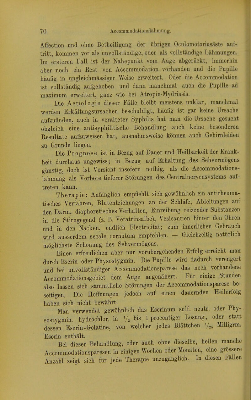 Affection und ohne Betheiligung der übrigen Oculomotoriusäste auf- tritt, kommen vor als unvollständige, oder als vollständige Lähmungen. Im ersteren Fall ist der Nahepunkt vom Auge abgerückt, immerhin aber noch ein Rest von Accommodation vorhanden und die Pupille häufig in ungleichmässiger Weise erweitert. Oder die Accommodation ist vollständig aufgehoben und dann manchmal auch die Pupille ad maximum erweitert, ganz wie bei Atropin-Mydriasis. Die Aetiologie dieser Fälle bleibt meistens unklar, manchmal werden Erkältungsursachen beschuldigt, häufig ist gar keine Ursache aufzufinden, auch in veralteter Syphilis hat man die Ursache gesucht obgleich eine antisyphilitische Behandlung auch keine besonderen Resultate aufzuweisen hat, ausnahmsweise können auch Gehirnleiden zu Grunde liegen. Die Prognose ist in Bezug auf Dauer und Heilbarkeit der Krank- heit durchaus ungewiss; in Bezug auf Erhaltung des Sehvermögens günstig, doch ist Vorsicht insofern nöthig, als die Accommodations- lähmung als Vorbote tieferer Störungen des Centrainervensystems auf- treten kann. Therapie: Anfänglich empfiehlt sich gewöhnlich ein antirheuma- tisches Verfahren, Blutentziehungen an der Schläfe, Ableitungen auf den Darm, diaphoretisches Verhalten, Einreibung reizender Substanzen in die Stirngegend (z. B. Veratrinsalbe), Vesicantien hinter den Ohren und in den Nacken, endlich Electricität; zum innerlichen Gebrauch wird ausserdem secale cornutum empfohlen. — Gleichzeitig natürlich möglichste Schonung des Sehvermögens. Einen erfreulichen aber nur vorübergehenden Erfolg erreicht man durch Eserin oder Physostygmin. Die Pupille wird dadurch verengert und bei unvollständiger Accommodationsparese das noch vorhandene Accommodationsgebiet dem Auge angenähert. Für einige Stunden also lassen sich sämmtliche Störungen der Accommodationsparese be- seitigen. Die Hoffnungen jedoch auf einen dauernden Heilerfolg haben sich nicht bewährt. Man verwendet gewöhnlich das Eserinum sulf. neutr. oder Phy- sostygmin. hydrochlor. in V2 bis 1 procentiger Lösung, oder statt dessen Eserin-Gelatine, von welcher jedes Blättchen »/„ Milligrm. Eserin enthält. Bei dieser Behandlung, oder auch ohne dieselbe, heilen manche Accommodationsparesen in einigen Wochen oder Monaten, eine grössere Anzahl zeigt sich für jede Therapie unzugänglich. In diesen Fallen