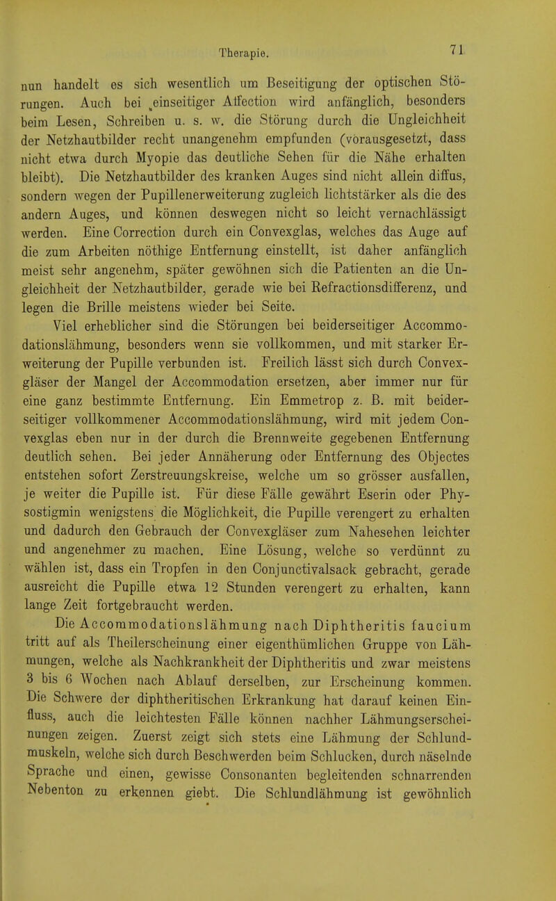 Therapie. nun handelt es sich wesentlich um Beseitigung der optischen Stö- rungen. Auch bei ^einseitiger Alfection wird anfänglich, besonders beim Lesen, Schreiben u. s. w. die Störung durch die Ungleichheit der Netzhautbilder recht unangenehm empfunden (vorausgesetzt, dass nicht etwa durch Myopie das deutliche Sehen für die Nähe erhalten bleibt). Die Netzhautbilder des kranken Auges sind nicht allein diffus, sondern wegen der Pupillenerweiterung zugleich lichtstärker als die des andern Auges, und können deswegen nicht so leicht vernachlässigt werden. Eine Correction durch ein Convexglas, welches das Auge auf die zum Arbeiten nöthige Entfernung einstellt, ist daher anfänglich meist sehr angenehm, später gewöhnen sich die Patienten an die Un- gleichheit der Netzhautbilder, gerade wie bei Refractionsdifferenz, und legen die Brille meistens wieder bei Seite. Viel erheblicher sind die Störungen bei beiderseitiger Accommo- dationslähmung, besonders wenn sie vollkommen, und mit starker Er- weiterung der Pupille verbunden ist. Freilich lässt sich durch Convex- gläser der Mangel der Accommodation ersetzen, aber immer nur für eine ganz bestimmte Entfernung. Ein Emmetrop z. B. mit beider- seitiger vollkommener Accommodationslähmung, wird mit jedem Con- vexglas eben nur in der durch die Brennweite gegebenen Entfernung deutlich sehen. Bei jeder Annäherung oder Entfernung des Objectes entstehen sofort Zerstreuungskreise, welche um so grösser ausfallen, je weiter die Pupille ist. Für diese Fälle gewährt Eserin oder Phy- sostigmin wenigstens die Möglichkeit, die Pupille verengert zu erhalten und dadurch den Gebrauch der Convexgläser zum Nahesehen leichter und angenehmer zu machen. Eine Lösung, welche so verdünnt zu wählen ist, dass ein Tropfen in den Oonjunctivalsack gebracht, gerade ausreicht die Pupille etwa 12 Stunden verengert zu erhalten, kann lange Zeit fortgebraucht werden. Die Accommodationslähmung nach Diphtheritis faucium tritt auf als Theilerscheinung einer eigentümlichen Gruppe von Läh- mungen, welche als Nachkrankheit der Diphtheritis und zwar meistens 3 bis 6 Wochen nach Ablauf derselben, zur Erscheinung kommen. Die Schwere der diphtheritischen Erkrankung hat darauf keinen Ein- fluss, auch die leichtesten Fälle können nachher Lähmungserschei- nungen zeigen. Zuerst zeigt sieb stets eine Lähmung der Schlund- muskeln, welche sich durch Beschwerden beim Schlucken, durch näselnde Sprache und einen, gewisse Consonanten begleitenden schnarrenden Nebenton zu erkennen giebt. Die Schlundlähmung ist gewöhnlich