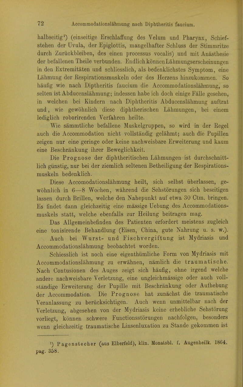 halbseitig1) (einseitige Erschlaffung des Velum und Pharynx, Schief- stehen der Uvula, der Epiglottis, mangelhafter Schluss der Stimmritze durch Zurückbleiben, des einen processus vocalis) und mit Anästhesie der befallenen Theile verbunden. Endlich können Lähmungserscheinungen in den Extremitäten und schliesslich, als bedenklichstes Symptom, eine Lähmung der Respirationsmuskeln oder des Herzens hinzukommen. So häufig wie nach Diptheritis faucium die Accommodationslähmung, so selten ist Abducenslähmung; indessen habeich doch einige Fälle gesehen, in welchen bei Kindern nach Diphtheritis Abducenslähmung auftrat und, wie gewöhnlich diese diphtherischen Lähmungen, bei einem lediglich roborirenden Verfahren heilte. Wie sämmtliche befallene Muskelgruppen, so wird in der Regel auch die Accommodation nicht vollständig gelähmt; auch die Pupillen zeigen nur eine geringe oder keine nachweisbare Erweiterung und kaum eine Beschränkung ihrer Beweglichkeit. Die Prognose der diphtheritischen Lähmungen ist durchschnitt- lich günstig, nur bei der ziemlich seltenen Betheiligung der Respirations- muskeln bedenklich. Diese Accomodationslähmung heilt, sich selbst überlassen, ge- wöhnlich in 6—8 Wochen, während die Sehstörungen sich beseitigen lassen durch Brillen, welche den Nahepunkt auf etwa 30 Ctm. bringen. Es findet dann gleichzeitig eine mässige Uebung des Accommodations- muskels statt, welche ebenfalls zur Heilung beitragen mag. Das Allgemeinbefinden des Patienten erfordert meistens zugleich eine tonisirende Behandlung (Eisen, China, gute Nahrung u. s. w.). Auch bei Wurst- und Fischvergiftung ist Mydriasis und Accommodationslähmung beobachtet worden. Schiesslich ist noch eine eigenthümliche Form von Mydriasis mit Accommodationslähmung zu erwähnen, nämlich die traumatische. Nach Oontusionen des Auges zeigt sich häufig, ohne irgend welche andere nachweisbare Verletzung, eine ungleichmässige oder auch voll- ständige Erweiterung der Pupille mit Beschränkung oder Aufhebung der Accommodation. Die Prognose hat zunächst die traumatische Veranlassung zu berücksichtigen. Auch wenn unmittelbar nach der Verletzung, abgesehen von der Mydriasis keine erhebliche Sehstörung vorliegt, können schwere Functionsstörungen nachfolgen, besonders wenn gleichzeitig traumatische Linsenluxation zu Stande gekommen ist ') Pagenstecher (aus Elberfeld), klin. Monatsbl. f. Augenheilk. 1864. pag. 358.