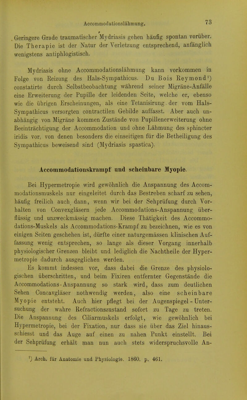 * Geringere Grade traumatischer Mydriasis gehen häufig spontan vorüber. Die Therapie ist der Natur der Verletzung entsprechend, anfänglich wenigstens antiphlogistisch. Mydriasis ohne Accommodationslähmung kann vorkommen in Folge von Reizung des Hals-Sympathicus. Du Bois Reymond1) constatirte durch Selbstbeobachtung während seiner Migräne-Anfälle eine Erweiterung der Pupille der leidenden Seite, welche er, ebenso wie die übrigen Erscheinungen, als eine Tetanisirung. der vom Hals- Sympathicus versorgten contractilen Gebilde auffasst. Aber auch un- abhängig von Migräne kommen Zustände von Pupillenerweiterung ohne Beeinträchtigung der Accommodation und ohne Lähmung des sphincter iridis vor, von denen besonders die einseitigen für die Betheiligung des Sympathicus beweisend sind (Mydriasis spastica). Accommodationskrampf und scheinbare Myopie. Bei Hypermetropie wird gewöhnlich die Anspannung des Accom- modationsmuskels nur eingeleitet durch das Bestreben scharf zu sehen, häufig freilich auch dann, wenn wir bei der Sehprüfung durch Vor- halten von Oonvexgläsern jede Accommodations-Anspannung über- flüssig und unzweckmässig machen. Diese Thätigkeit des Accommo- dations-Muskels als Accommodations-Krampf zu bezeichnen, wie es von einigen Seiten geschehen ist, dürfte einer naturgemässen klinischen Auf- fassung wenig entsprechen, so lange als dieser Vorgang innerhalb physiologischer Grenzen bleibt und lediglich die Nachtheile der Hyper- metropie dadurch ausgeglichen werden. Es kommt indessen vor, dass dabei die Grenze des physiolo- gischen überschritten, und beim Fixiren entfernter Gegenstände die Accommodations-Anspannung so stark wird, dass zum deutlichen Sehen Concavgläser nothwendig werden, also eine scheinbare Myopie entsteht. Auch hier pflegt bei der Augenspiegel - Unter- suchung der wahre Refractionszustand sofort zu Tage zu treten. Die Anspannung des Ciliarmuskels erfolgt, wie gewöhnlich bei Hypermetropie, bei der Fixation, nur dass sie über das Ziel hinaus- schiesst und das Auge auf einen zu nahen Punkt einstellt. Bei der Sehprüfung erhält man nun auch stets widerspruchsvolle An- ') Arch. für Anatomie und Physiologie. 1860. p. 461.