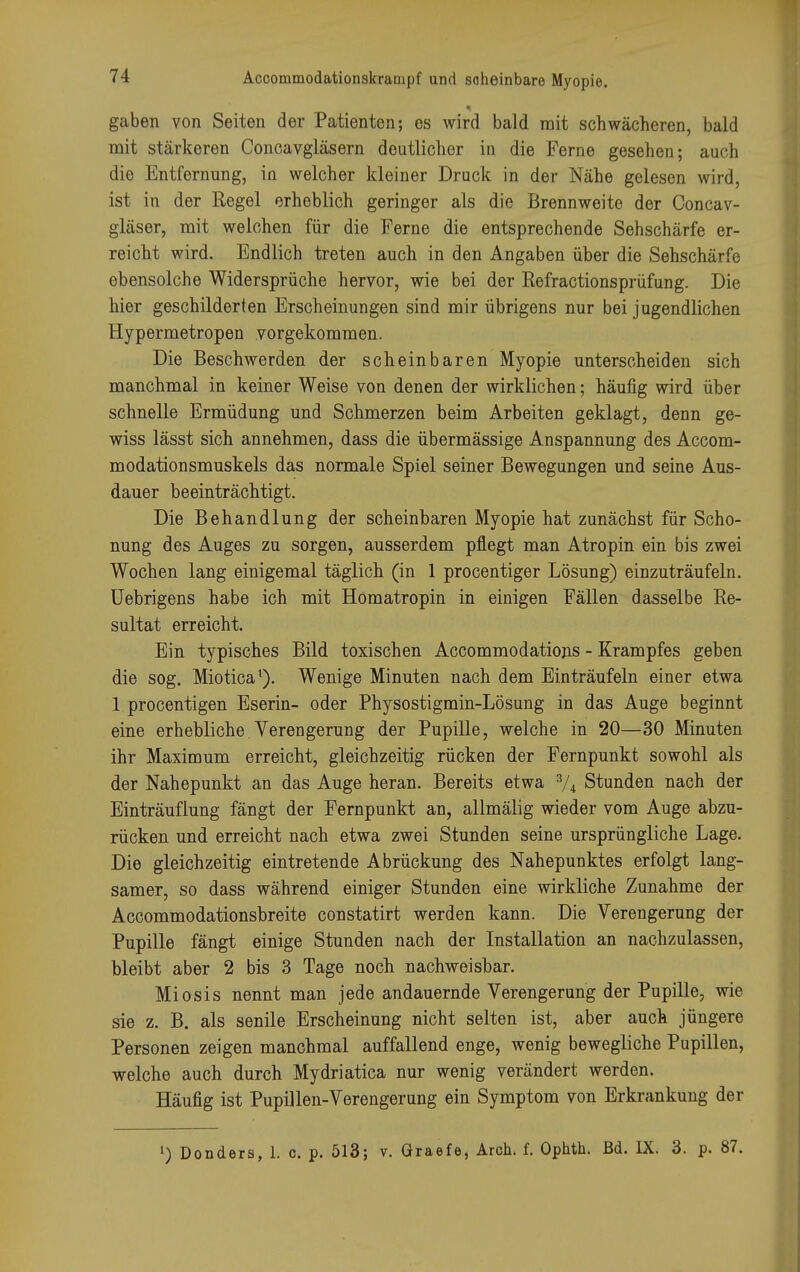 ■ gaben von Seiten der Patienten; es wird bald mit schwächeren, bald mit stärkeren Concavgläsern deutlicher in die Perne gesehen; auch die Entfernung, in welcher kleiner Druck in der Nähe gelesen wird, ist in der Regel erheblich geringer als die Brennweite der Concav- gläser, mit welchen für die Ferne die entsprechende Sehschärfe er- reicht wird. Endlich treten auch in den Angaben über die Sehschärfe ebensolche Widersprüche hervor, wie bei der Refractionsprüfung. Die hier geschilderten Erscheinungen sind mir übrigens nur bei jugendlichen Hypermetropen vorgekommen. Die Beschwerden der scheinbaren Myopie unterscheiden sich manchmal in keiner Weise von denen der wirklichen; häufig wird über schnelle Ermüdung und Schmerzen beim Arbeiten geklagt, denn ge- wiss lässt sich annehmen, dass die übermässige Anspannung des Accom- modationsmuskels das normale Spiel seiner Bewegungen und seine Aus- dauer beeinträchtigt. Die Behandlung der scheinbaren Myopie hat zunächst für Scho- nung des Auges zu sorgen, ausserdem pflegt man Atropin ein bis zwei Wochen lang einigemal täglich (in 1 procentiger Lösung) einzuträufeln. Uebrigens habe ich mit Hömatropin in einigen Fällen dasselbe Re- sultat erreicht. Ein typisches Bild toxischen Accommodations - Krampfes geben die sog. Miotica*). Wenige Minuten nach dem Einträufeln einer etwa 1 procentigen Eserin- oder Physostigmin-Lösung in das Auge beginnt eine erhebliche Verengerung der Pupille, welche in 20—30 Minuten ihr Maximum erreicht, gleichzeitig rücken der Fernpunkt sowohl als der Nahepunkt an das Auge heran. Bereits etwa 3/A Stunden nach der Einträuflung fängt der Fernpunkt an, allmälig wieder vom Auge abzu- rücken und erreicht nach etwa zwei Stunden seine ursprüngliche Lage. Die gleichzeitig eintretende Abrückung des Nahepunktes erfolgt lang- samer, so dass während einiger Stunden eine wirkliche Zunahme der Accommodationsbreite constatirt werden kann. Die Verengerung der Pupille fängt einige Stunden nach der Installation an nachzulassen, bleibt aber 2 bis 3 Tage noch nachweisbar. Miosis nennt man jede andauernde Verengerung der Pupille, wie sie z. B. als senile Erscheinung nicht selten ist, aber auch jüngere Personen zeigen manchmal auffallend enge, wenig bewegliche Pupillen, welche auch durch Mydriatica nur wenig verändert werden. Häufig ist Pupillen-Verengerung ein Symptom von Erkrankung der ') Donders, 1. c. p. 513; v. Graefe, Aroh. f. Ophth. Bd. IX. 3. p. 87.
