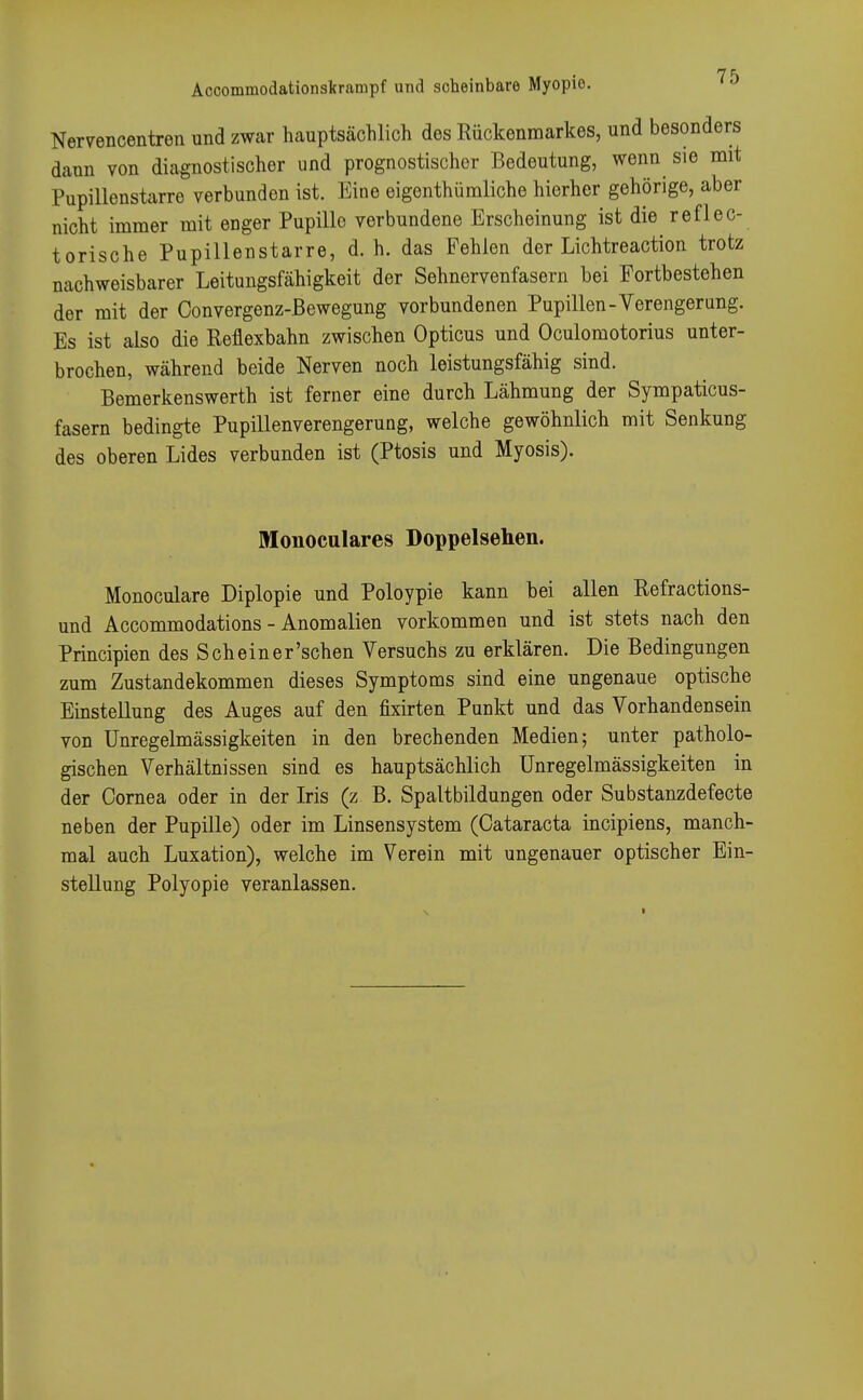 Nervencentren und zwar hauptsächlich des Rückenmarkes, und besonders dann von diagnostischer und prognostischer Bedeutung, wenn sie mit Pupillenstarre verbunden ist. Eine eigenthümliche hierher gehörige, aber nicht immer mit enger Pupillo verbundene Erscheinung ist die reflec- torische Pupillenstarre, d. h. das Fehlen der Lichtreaction trotz nachweisbarer Leitungsfähigkeit der Sehnervenfasern bei Fortbestehen der mit der Convergenz-ßewegung vorbundenen Pupillen-Verengerung. Es ist also die Reflexbahn zwischen Opticus und Oculomotorius unter- brochen, während beide Nerven noch leistungsfähig sind. Bemerkenswerth ist ferner eine durch Lähmung der Sympaticus- fasern bedingte Pupillenverengerung, welche gewöhnlich mit Senkung des oberen Lides verbunden ist (Ptosis und Myosis). Monoculares Doppelsehen. Monoculare Diplopie und Poloypie kann bei allen Refractions- und Accommodations - Anomalien vorkommen und ist stets nach den Principien des Schein er'sehen Versuchs zu erklären. Die Bedingungen zum Zustandekommen dieses Symptoms sind eine ungenaue optische Einstellung des Auges auf den fixirten Punkt und das Vorhandensein von Unregelmässigkeiten in den brechenden Medien; unter patholo- gischen Verhältnissen sind es hauptsächlich Unregelmässigkeiten in der Cornea oder in der Iris (z B. Spaltbildungen oder Substanzdefecte neben der Pupille) oder im Linsensystem (Cataracta ineipiens, manch- mal auch Luxation), welche im Verein mit ungenauer optischer Ein- stellung Polyopie veranlassen.