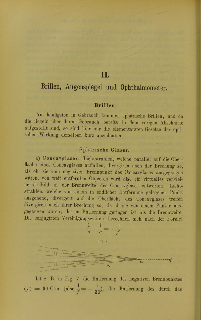 Brillen, Augenspiegel und Ophthalmometer. Brillen. Am häufigsten in Gebrauch kommen sphärische Brillen, und da die Regeln über deren Gebrauch bereits in dem vorigen Abschnitte aufgestellt sind, so sind hier nur die elementarsten Gesetze der opti- schen Wirkung derselben kurz anzudeuten. Sphärische Gläser. a) Concavgläser. Lichtstrahlen, welche parallel auf die Ober- fläche eines Concavglases auffallen, divergiren nach der Brechung so, als ob sie vom negativen Brennpunkt des Concavglases ausgegangen wären, von weit entfernten Objecten wird also ein virtuelles verklei- nertes Bild in der Brennweite des Concavglases entworfen. Licht- strahlen, welche von einem in endlicher Entfernung gelegenen Punkt ausgehend, divergent auf die Oberfläche des Concavglases treffen divergiren nach ihrer Brechung so, als ob sie von einem Punkte aus- gegangen wären, dessen Entfernung geringer ist als die Brennweite. Die conjugirten Vereinigungsweiten berechnen sich nach der Formel Ist z. B. in Fig. 7 die Entfernung des negativen Brennpunktes (/) = 30 Ctm. (also ^ = — die Entfernung des durch das